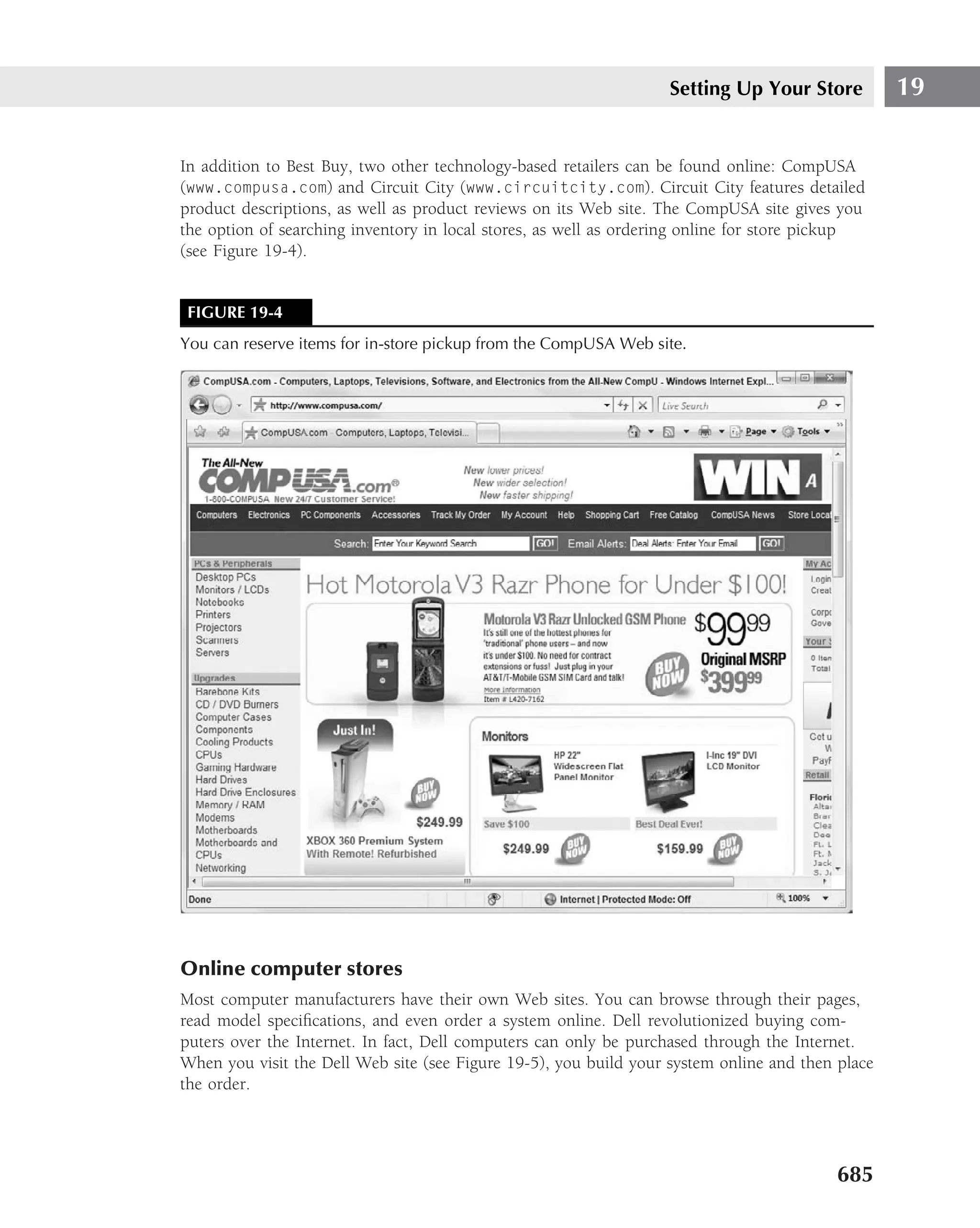 Setting Up Your Store          19

In addition to Best Buy, two other technology-based retailers can be found online: CompUSA
(www.compusa.com) and Circuit City (www.circuitcity.com). Circuit City features detailed
product descriptions, as well as product reviews on its Web site. The CompUSA site gives you
the option of searching inventory in local stores, as well as ordering online for store pickup
(see Figure 19-4).


 FIGURE 19-4
You can reserve items for in-store pickup from the CompUSA Web site.




Online computer stores
Most computer manufacturers have their own Web sites. You can browse through their pages,
read model speciﬁcations, and even order a system online. Dell revolutionized buying com-
puters over the Internet. In fact, Dell computers can only be purchased through the Internet.
When you visit the Dell Web site (see Figure 19-5), you build your system online and then place
the order.




                                                                                          685
 