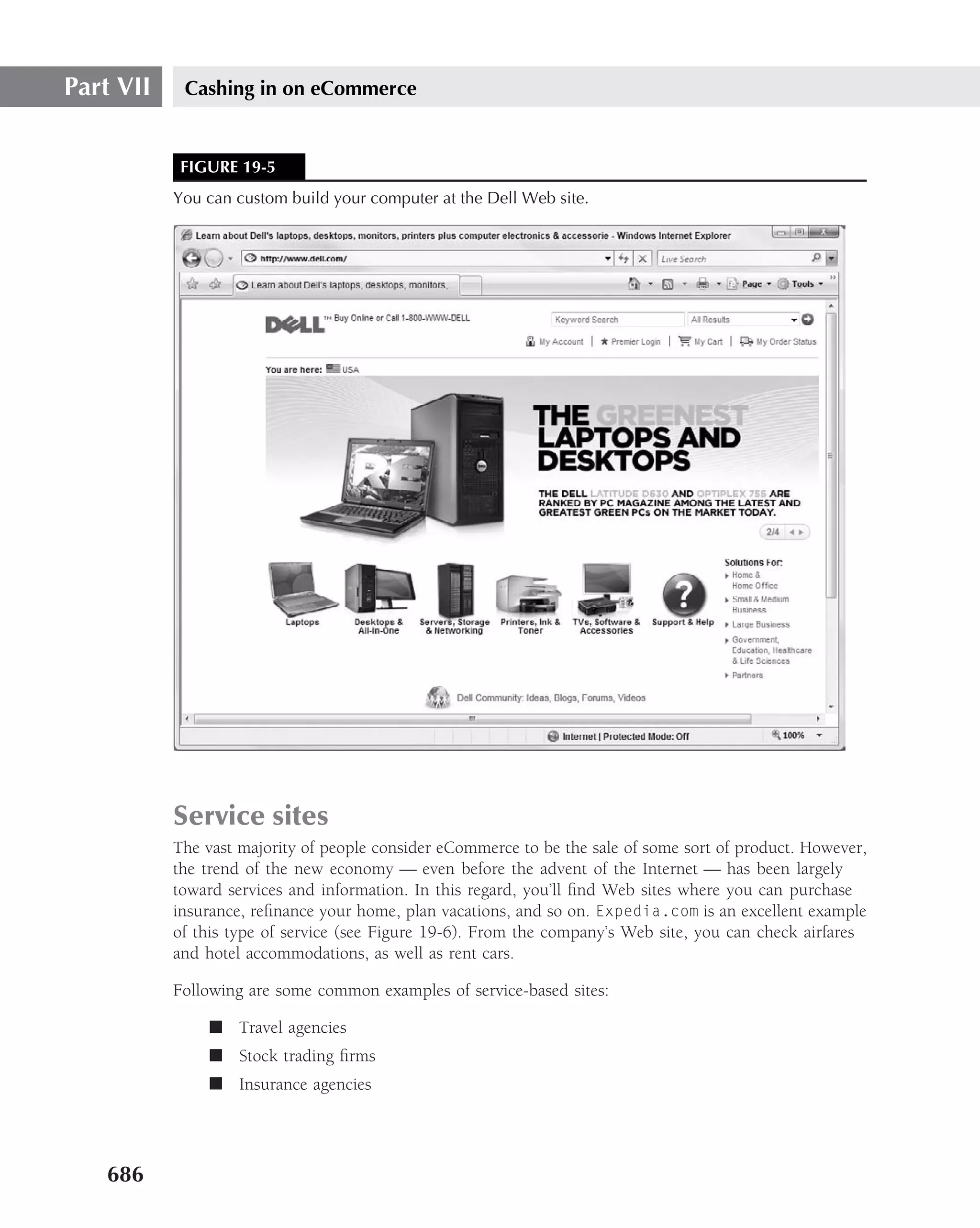 Part VII    Cashing in on eCommerce


           FIGURE 19-5
           You can custom build your computer at the Dell Web site.




           Service sites
           The vast majority of people consider eCommerce to be the sale of some sort of product. However,
           the trend of the new economy — even before the advent of the Internet — has been largely
           toward services and information. In this regard, you’ll ﬁnd Web sites where you can purchase
           insurance, reﬁnance your home, plan vacations, and so on. Expedia.com is an excellent example
           of this type of service (see Figure 19-6). From the company’s Web site, you can check airfares
           and hotel accommodations, as well as rent cars.

           Following are some common examples of service-based sites:

               ■ Travel agencies
               ■ Stock trading ﬁrms
               ■ Insurance agencies




   686
 