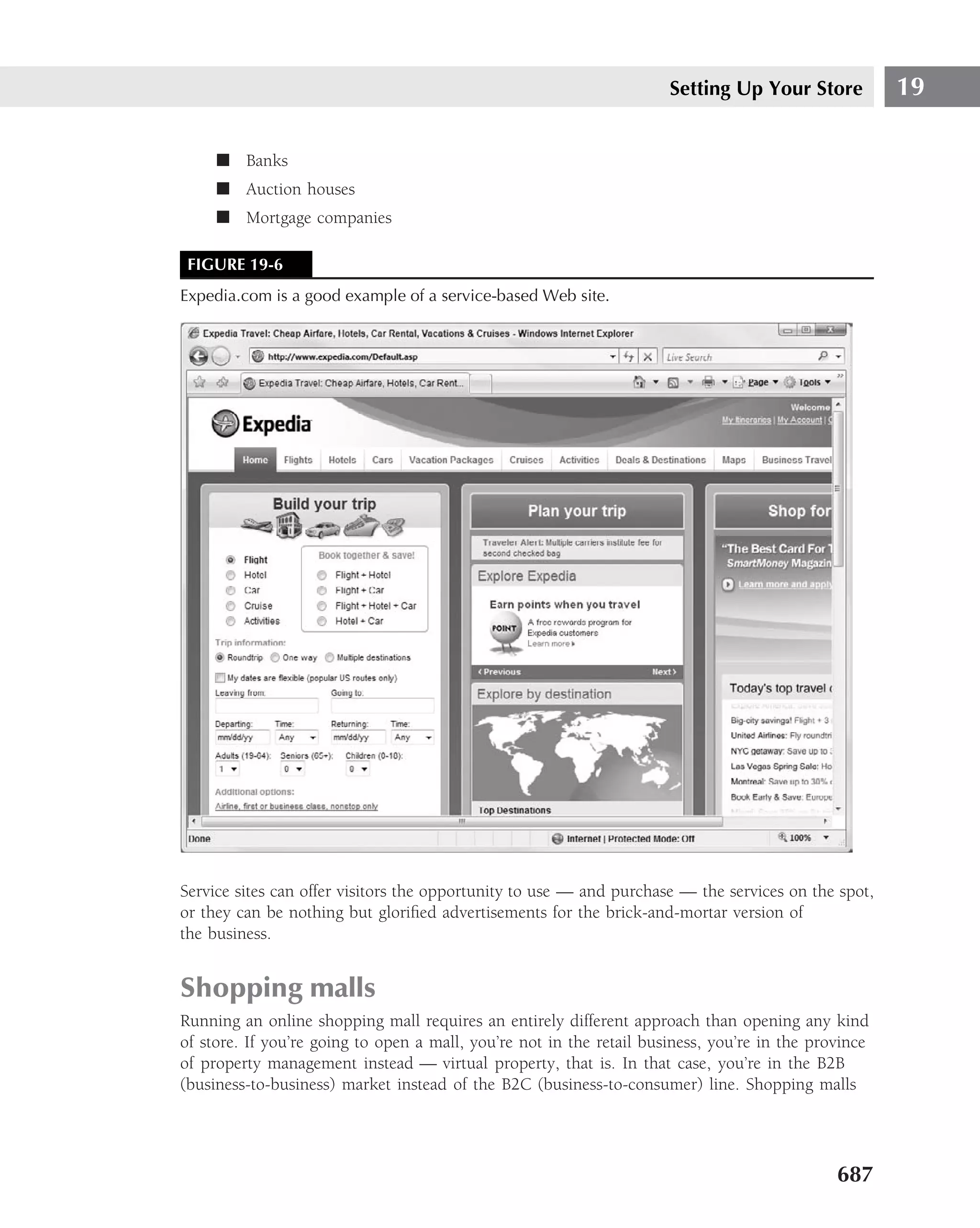 Setting Up Your Store           19

     ■ Banks
     ■ Auction houses
     ■ Mortgage companies

 FIGURE 19-6
Expedia.com is a good example of a service-based Web site.




Service sites can offer visitors the opportunity to use — and purchase — the services on the spot,
or they can be nothing but gloriﬁed advertisements for the brick-and-mortar version of
the business.


Shopping malls
Running an online shopping mall requires an entirely different approach than opening any kind
of store. If you’re going to open a mall, you’re not in the retail business, you’re in the province
of property management instead — virtual property, that is. In that case, you’re in the B2B
(business-to-business) market instead of the B2C (business-to-consumer) line. Shopping malls




                                                                                              687
 