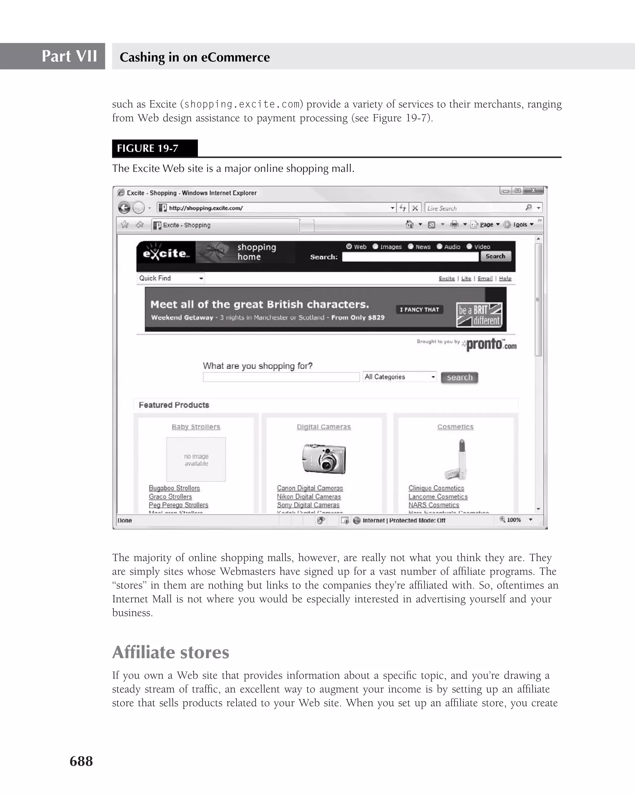 Part VII    Cashing in on eCommerce


           such as Excite (shopping.excite.com) provide a variety of services to their merchants, ranging
           from Web design assistance to payment processing (see Figure 19-7).

            FIGURE 19-7
           The Excite Web site is a major online shopping mall.




           The majority of online shopping malls, however, are really not what you think they are. They
           are simply sites whose Webmasters have signed up for a vast number of afﬁliate programs. The
           ‘‘stores’’ in them are nothing but links to the companies they’re afﬁliated with. So, oftentimes an
           Internet Mall is not where you would be especially interested in advertising yourself and your
           business.


           Afﬁliate stores
           If you own a Web site that provides information about a speciﬁc topic, and you’re drawing a
           steady stream of trafﬁc, an excellent way to augment your income is by setting up an afﬁliate
           store that sells products related to your Web site. When you set up an afﬁliate store, you create




   688
 