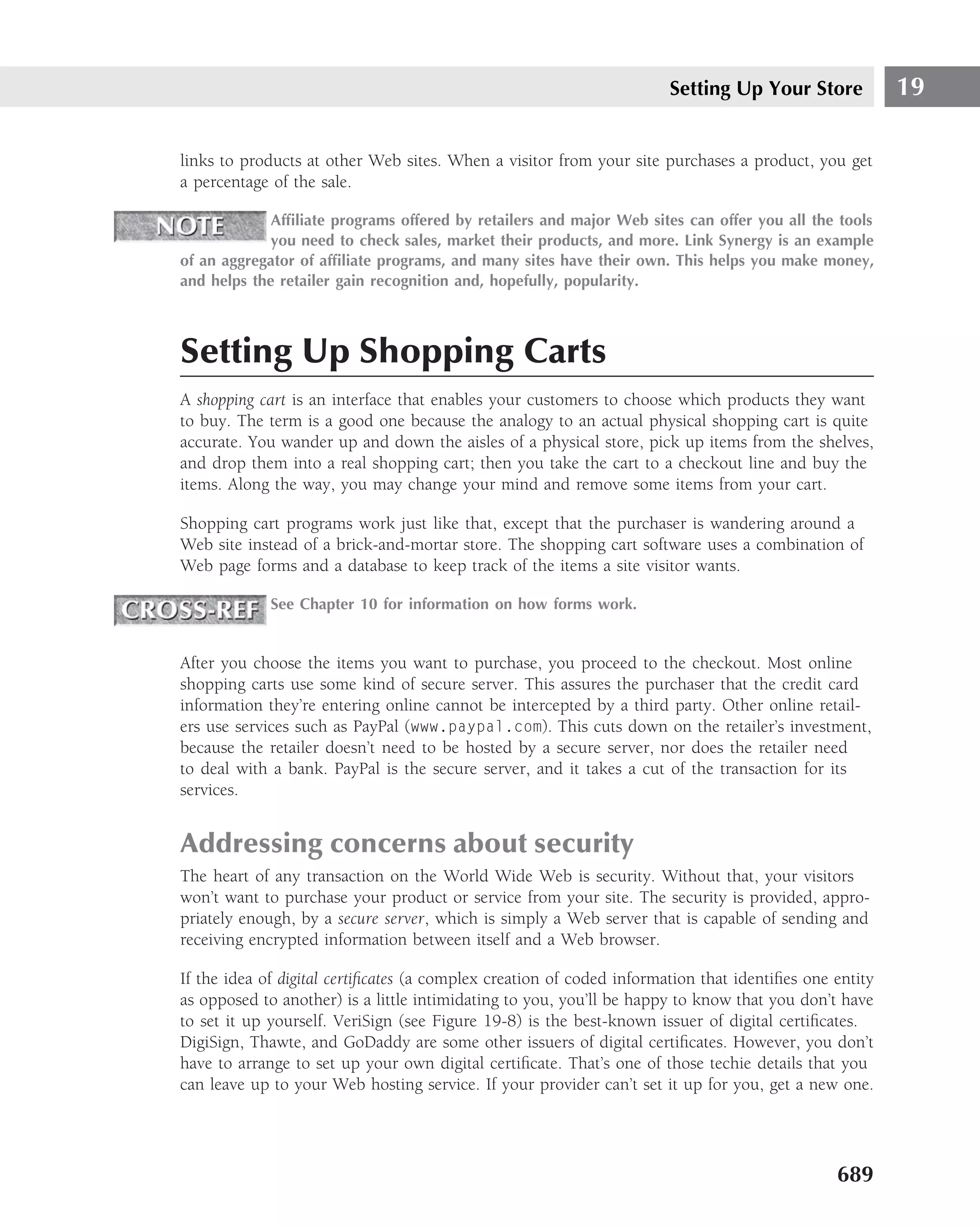 Setting Up Your Store            19

links to products at other Web sites. When a visitor from your site purchases a product, you get
a percentage of the sale.

             Afﬁliate programs offered by retailers and major Web sites can offer you all the tools
             you need to check sales, market their products, and more. Link Synergy is an example
of an aggregator of afﬁliate programs, and many sites have their own. This helps you make money,
and helps the retailer gain recognition and, hopefully, popularity.



Setting Up Shopping Carts
A shopping cart is an interface that enables your customers to choose which products they want
to buy. The term is a good one because the analogy to an actual physical shopping cart is quite
accurate. You wander up and down the aisles of a physical store, pick up items from the shelves,
and drop them into a real shopping cart; then you take the cart to a checkout line and buy the
items. Along the way, you may change your mind and remove some items from your cart.

Shopping cart programs work just like that, except that the purchaser is wandering around a
Web site instead of a brick-and-mortar store. The shopping cart software uses a combination of
Web page forms and a database to keep track of the items a site visitor wants.

             See Chapter 10 for information on how forms work.


After you choose the items you want to purchase, you proceed to the checkout. Most online
shopping carts use some kind of secure server. This assures the purchaser that the credit card
information they’re entering online cannot be intercepted by a third party. Other online retail-
ers use services such as PayPal (www.paypal.com). This cuts down on the retailer’s investment,
because the retailer doesn’t need to be hosted by a secure server, nor does the retailer need
to deal with a bank. PayPal is the secure server, and it takes a cut of the transaction for its
services.


Addressing concerns about security
The heart of any transaction on the World Wide Web is security. Without that, your visitors
won’t want to purchase your product or service from your site. The security is provided, appro-
priately enough, by a secure server, which is simply a Web server that is capable of sending and
receiving encrypted information between itself and a Web browser.

If the idea of digital certiﬁcates (a complex creation of coded information that identiﬁes one entity
as opposed to another) is a little intimidating to you, you’ll be happy to know that you don’t have
to set it up yourself. VeriSign (see Figure 19-8) is the best-known issuer of digital certiﬁcates.
DigiSign, Thawte, and GoDaddy are some other issuers of digital certiﬁcates. However, you don’t
have to arrange to set up your own digital certiﬁcate. That’s one of those techie details that you
can leave up to your Web hosting service. If your provider can’t set it up for you, get a new one.




                                                                                               689
 