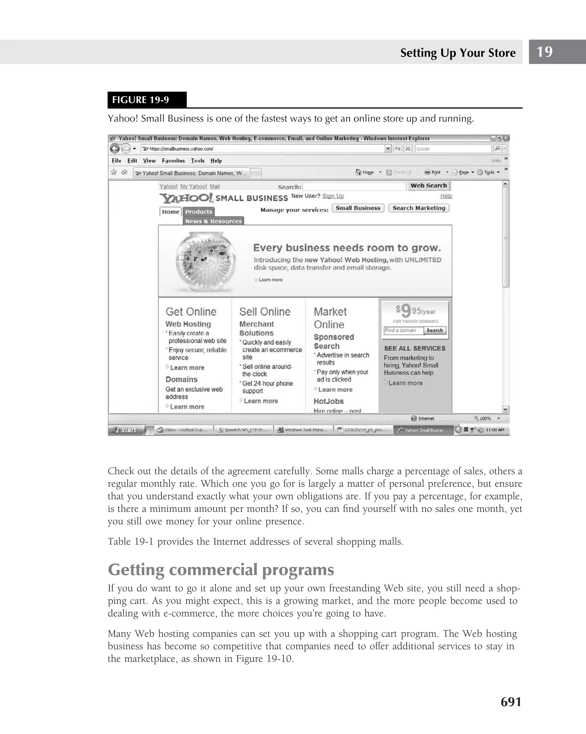 Setting Up Your Store            19


 FIGURE 19-9
Yahoo! Small Business is one of the fastest ways to get an online store up and running.




Check out the details of the agreement carefully. Some malls charge a percentage of sales, others a
regular monthly rate. Which one you go for is largely a matter of personal preference, but ensure
that you understand exactly what your own obligations are. If you pay a percentage, for example,
is there a minimum amount per month? If so, you can ﬁnd yourself with no sales one month, yet
you still owe money for your online presence.
Table 19-1 provides the Internet addresses of several shopping malls.

Getting commercial programs
If you do want to go it alone and set up your own freestanding Web site, you still need a shop-
ping cart. As you might expect, this is a growing market, and the more people become used to
dealing with e-commerce, the more choices you’re going to have.
Many Web hosting companies can set you up with a shopping cart program. The Web hosting
business has become so competitive that companies need to offer additional services to stay in
the marketplace, as shown in Figure 19-10.



                                                                                             691
 