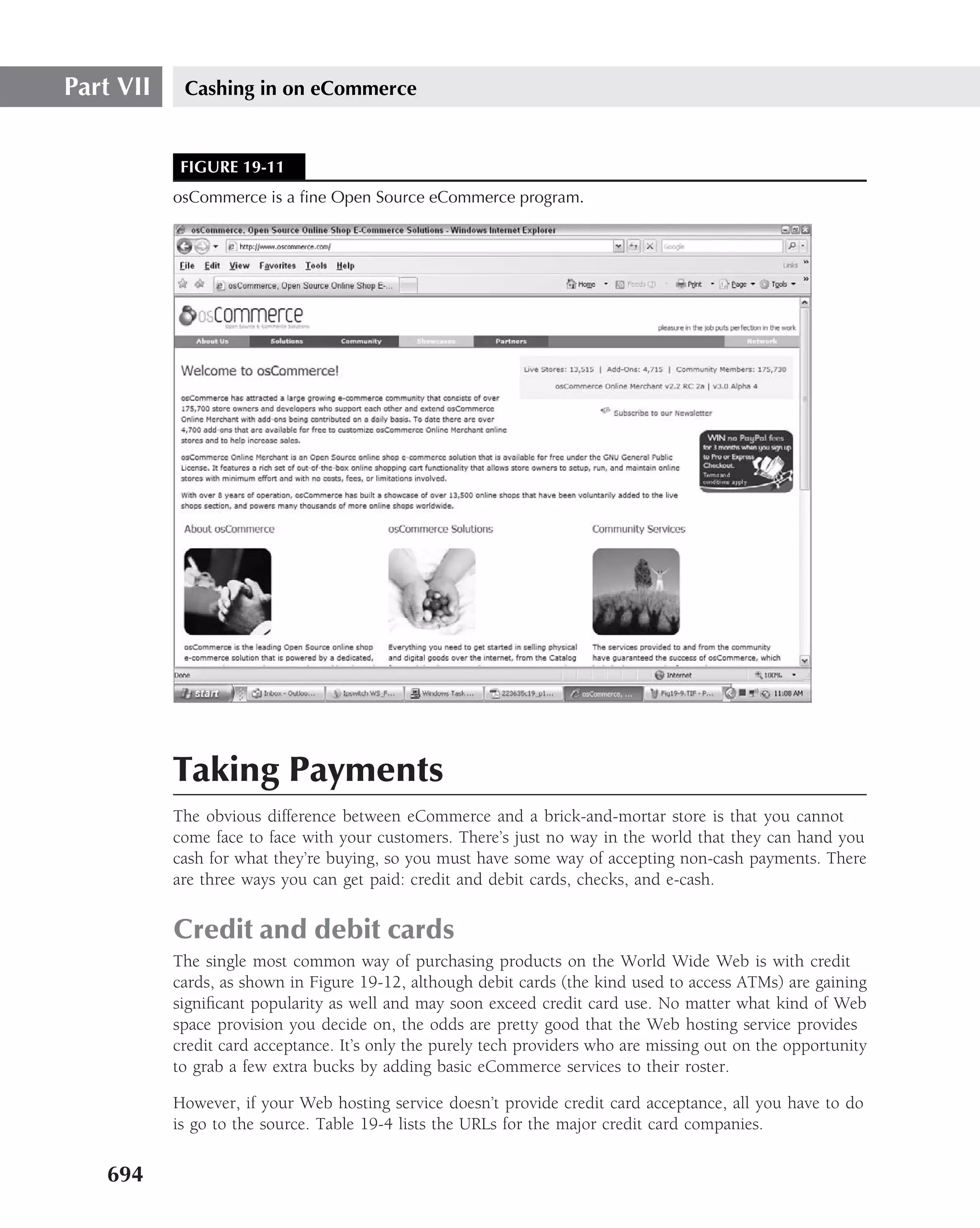 Part VII    Cashing in on eCommerce


            FIGURE 19-11
           osCommerce is a ﬁne Open Source eCommerce program.




           Taking Payments
           The obvious difference between eCommerce and a brick-and-mortar store is that you cannot
           come face to face with your customers. There’s just no way in the world that they can hand you
           cash for what they’re buying, so you must have some way of accepting non-cash payments. There
           are three ways you can get paid: credit and debit cards, checks, and e-cash.


           Credit and debit cards
           The single most common way of purchasing products on the World Wide Web is with credit
           cards, as shown in Figure 19-12, although debit cards (the kind used to access ATMs) are gaining
           signiﬁcant popularity as well and may soon exceed credit card use. No matter what kind of Web
           space provision you decide on, the odds are pretty good that the Web hosting service provides
           credit card acceptance. It’s only the purely tech providers who are missing out on the opportunity
           to grab a few extra bucks by adding basic eCommerce services to their roster.

           However, if your Web hosting service doesn’t provide credit card acceptance, all you have to do
           is go to the source. Table 19-4 lists the URLs for the major credit card companies.

   694
 