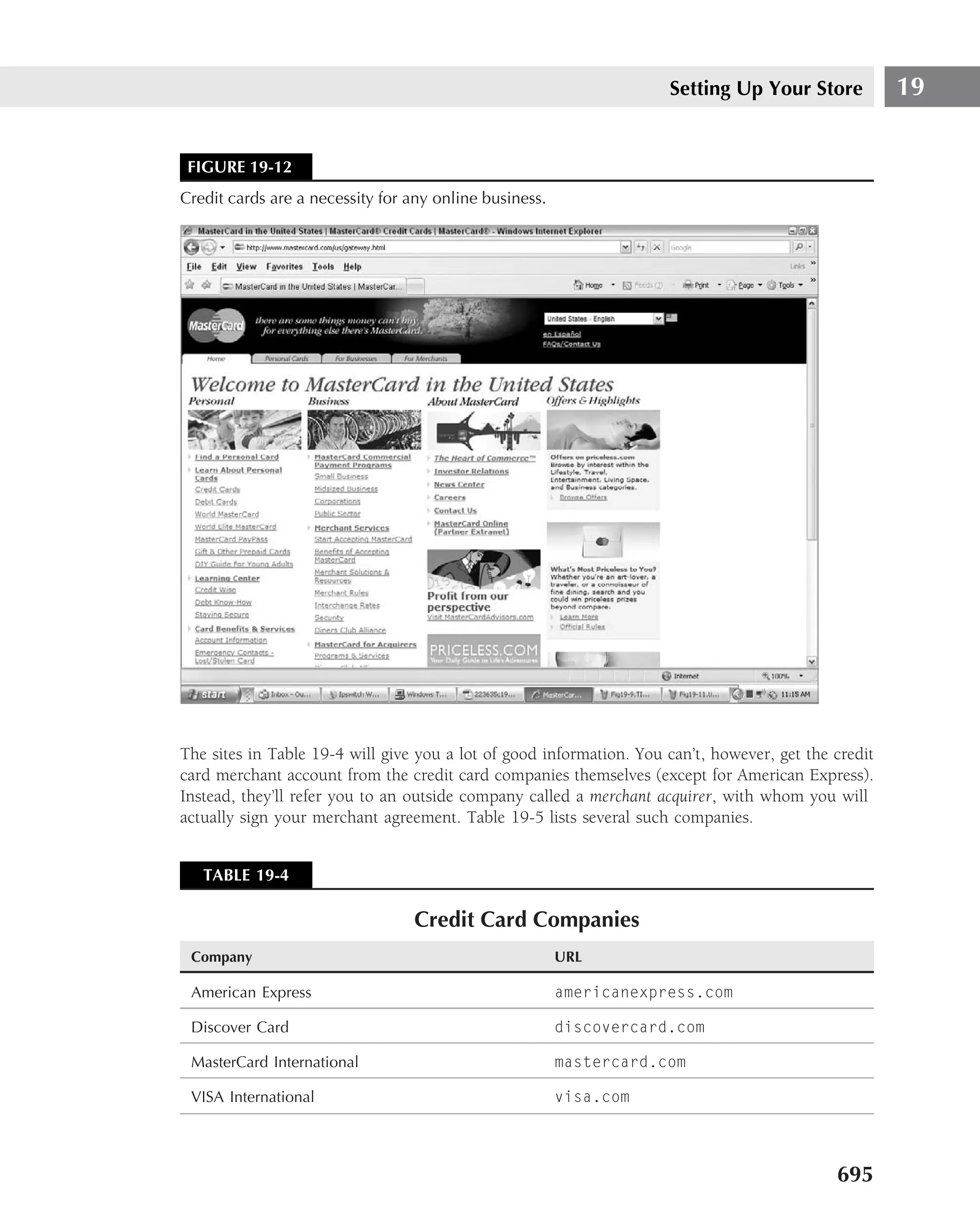 Setting Up Your Store            19


 FIGURE 19-12
Credit cards are a necessity for any online business.




The sites in Table 19-4 will give you a lot of good information. You can’t, however, get the credit
card merchant account from the credit card companies themselves (except for American Express).
Instead, they’ll refer you to an outside company called a merchant acquirer, with whom you will
actually sign your merchant agreement. Table 19-5 lists several such companies.


   TABLE 19-4

                                 Credit Card Companies
 Company                                                URL

 American Express                                       americanexpress.com

 Discover Card                                          discovercard.com

 MasterCard International                               mastercard.com

 VISA International                                     visa.com




                                                                                             695
 