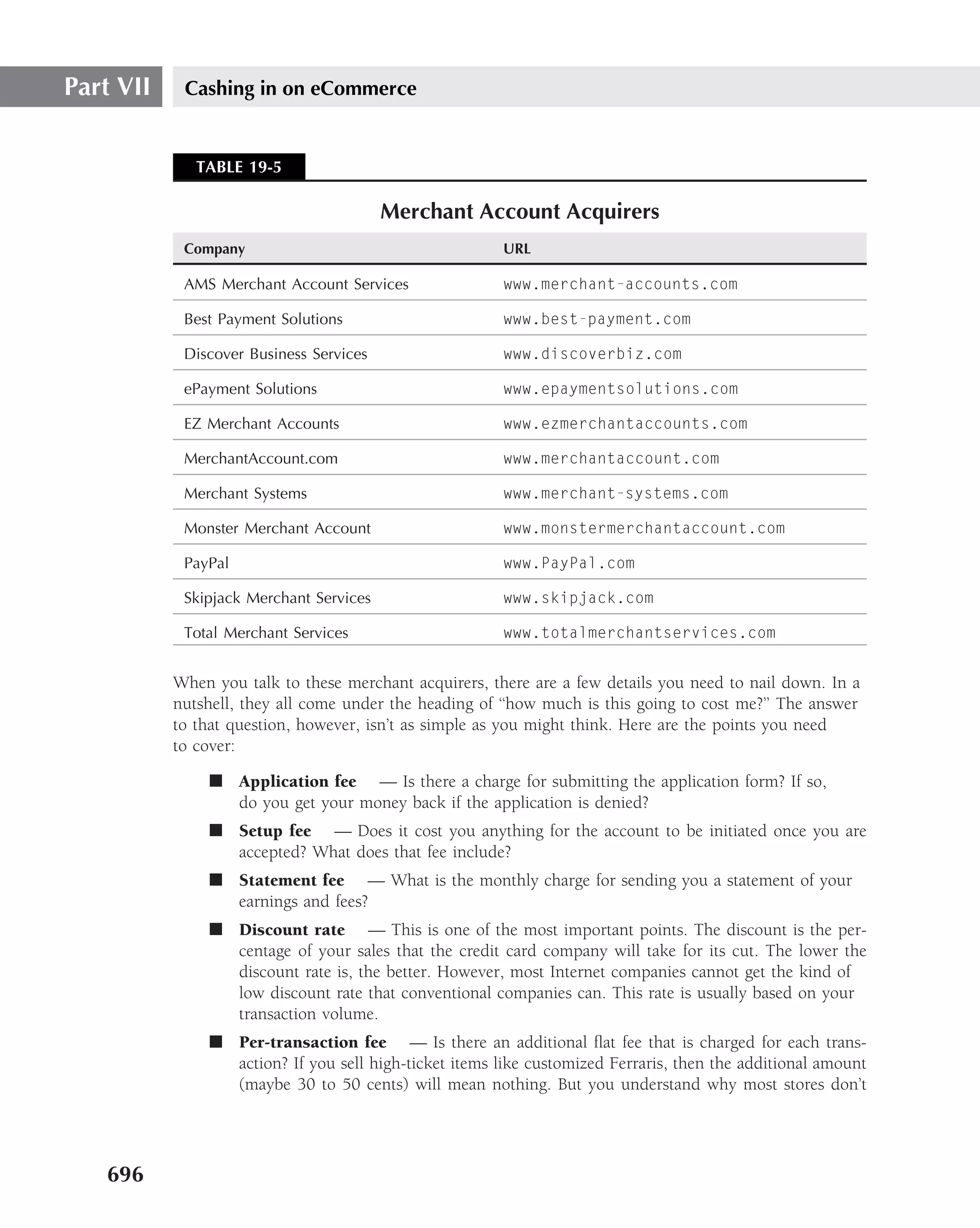 Part VII    Cashing in on eCommerce


              TABLE 19-5

                                         Merchant Account Acquirers
            Company                                     URL

            AMS Merchant Account Services               www.merchant-accounts.com

            Best Payment Solutions                      www.best-payment.com

            Discover Business Services                  www.discoverbiz.com

            ePayment Solutions                          www.epaymentsolutions.com

            EZ Merchant Accounts                        www.ezmerchantaccounts.com

            MerchantAccount.com                         www.merchantaccount.com

            Merchant Systems                            www.merchant-systems.com

            Monster Merchant Account                    www.monstermerchantaccount.com

            PayPal                                      www.PayPal.com

            Skipjack Merchant Services                  www.skipjack.com

            Total Merchant Services                     www.totalmerchantservices.com


           When you talk to these merchant acquirers, there are a few details you need to nail down. In a
           nutshell, they all come under the heading of ‘‘how much is this going to cost me?’’ The answer
           to that question, however, isn’t as simple as you might think. Here are the points you need
           to cover:

               ■ Application fee — Is there a charge for submitting the application form? If so,
                 do you get your money back if the application is denied?
               ■ Setup fee — Does it cost you anything for the account to be initiated once you are
                 accepted? What does that fee include?
               ■ Statement fee — What is the monthly charge for sending you a statement of your
                 earnings and fees?
               ■ Discount rate — This is one of the most important points. The discount is the per-
                 centage of your sales that the credit card company will take for its cut. The lower the
                 discount rate is, the better. However, most Internet companies cannot get the kind of
                 low discount rate that conventional companies can. This rate is usually based on your
                 transaction volume.
               ■ Per-transaction fee — Is there an additional ﬂat fee that is charged for each trans-
                 action? If you sell high-ticket items like customized Ferraris, then the additional amount
                 (maybe 30 to 50 cents) will mean nothing. But you understand why most stores don’t




   696
 