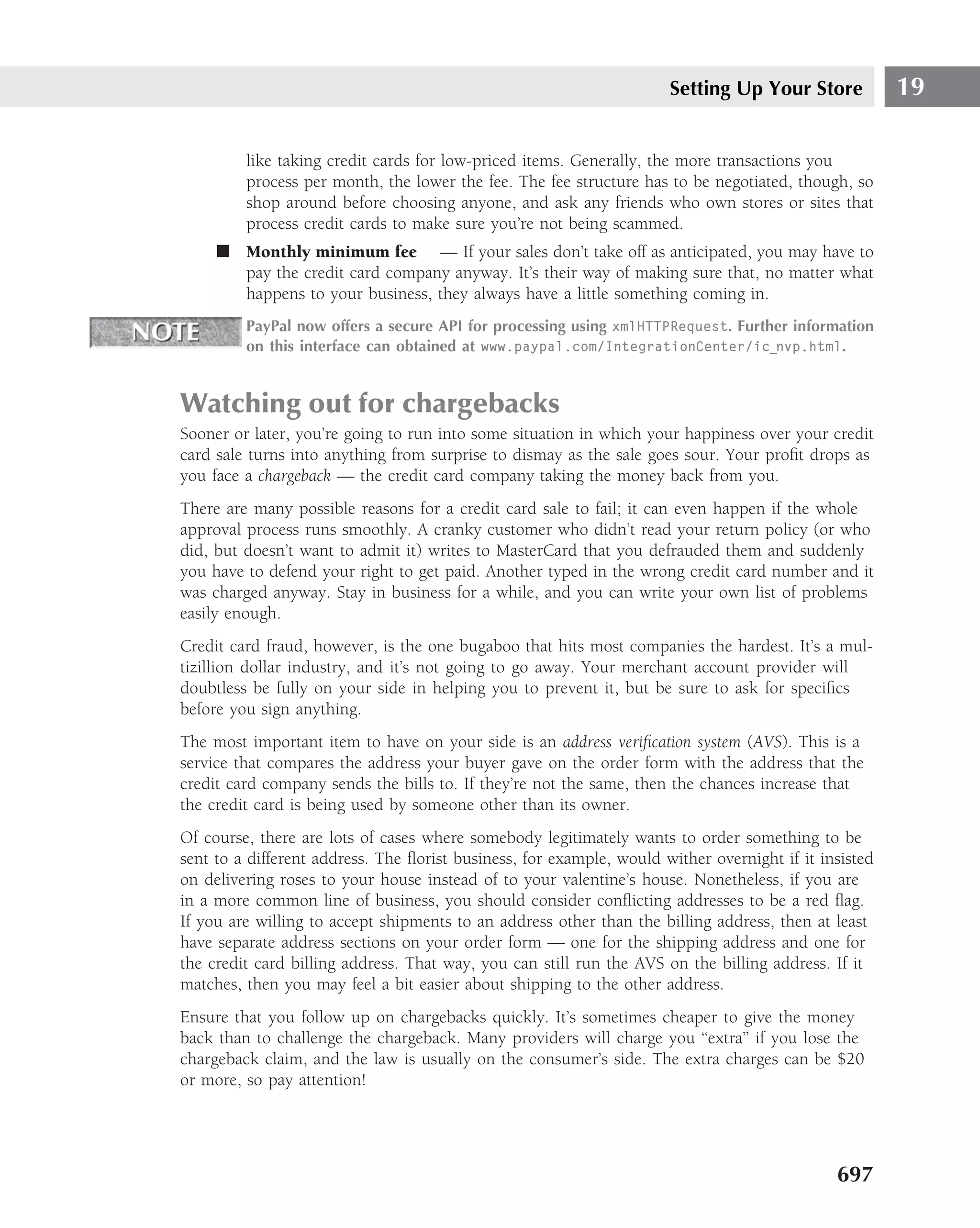Setting Up Your Store            19

         like taking credit cards for low-priced items. Generally, the more transactions you
         process per month, the lower the fee. The fee structure has to be negotiated, though, so
         shop around before choosing anyone, and ask any friends who own stores or sites that
         process credit cards to make sure you’re not being scammed.
     ■ Monthly minimum fee — If your sales don’t take off as anticipated, you may have to
       pay the credit card company anyway. It’s their way of making sure that, no matter what
       happens to your business, they always have a little something coming in.
         PayPal now offers a secure API for processing using xmlHTTPRequest. Further information
         on this interface can obtained at www.paypal.com/IntegrationCenter/ic nvp.html.


Watching out for chargebacks
Sooner or later, you’re going to run into some situation in which your happiness over your credit
card sale turns into anything from surprise to dismay as the sale goes sour. Your proﬁt drops as
you face a chargeback — the credit card company taking the money back from you.
There are many possible reasons for a credit card sale to fail; it can even happen if the whole
approval process runs smoothly. A cranky customer who didn’t read your return policy (or who
did, but doesn’t want to admit it) writes to MasterCard that you defrauded them and suddenly
you have to defend your right to get paid. Another typed in the wrong credit card number and it
was charged anyway. Stay in business for a while, and you can write your own list of problems
easily enough.
Credit card fraud, however, is the one bugaboo that hits most companies the hardest. It’s a mul-
tizillion dollar industry, and it’s not going to go away. Your merchant account provider will
doubtless be fully on your side in helping you to prevent it, but be sure to ask for speciﬁcs
before you sign anything.
The most important item to have on your side is an address veriﬁcation system (AVS). This is a
service that compares the address your buyer gave on the order form with the address that the
credit card company sends the bills to. If they’re not the same, then the chances increase that
the credit card is being used by someone other than its owner.
Of course, there are lots of cases where somebody legitimately wants to order something to be
sent to a different address. The ﬂorist business, for example, would wither overnight if it insisted
on delivering roses to your house instead of to your valentine’s house. Nonetheless, if you are
in a more common line of business, you should consider conﬂicting addresses to be a red ﬂag.
If you are willing to accept shipments to an address other than the billing address, then at least
have separate address sections on your order form — one for the shipping address and one for
the credit card billing address. That way, you can still run the AVS on the billing address. If it
matches, then you may feel a bit easier about shipping to the other address.
Ensure that you follow up on chargebacks quickly. It’s sometimes cheaper to give the money
back than to challenge the chargeback. Many providers will charge you ‘‘extra’’ if you lose the
chargeback claim, and the law is usually on the consumer’s side. The extra charges can be $20
or more, so pay attention!




                                                                                              697
 