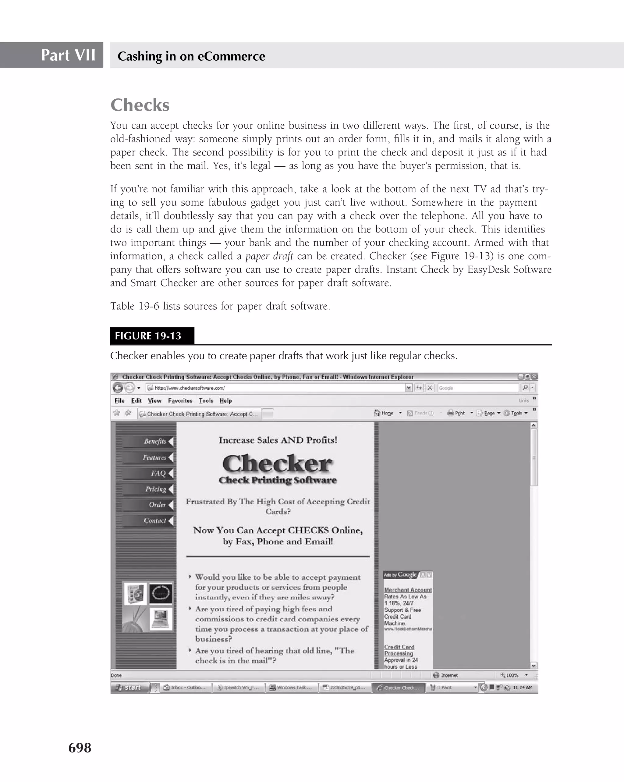 Part VII    Cashing in on eCommerce


           Checks
           You can accept checks for your online business in two different ways. The ﬁrst, of course, is the
           old-fashioned way: someone simply prints out an order form, ﬁlls it in, and mails it along with a
           paper check. The second possibility is for you to print the check and deposit it just as if it had
           been sent in the mail. Yes, it’s legal — as long as you have the buyer’s permission, that is.

           If you’re not familiar with this approach, take a look at the bottom of the next TV ad that’s try-
           ing to sell you some fabulous gadget you just can’t live without. Somewhere in the payment
           details, it’ll doubtlessly say that you can pay with a check over the telephone. All you have to
           do is call them up and give them the information on the bottom of your check. This identiﬁes
           two important things — your bank and the number of your checking account. Armed with that
           information, a check called a paper draft can be created. Checker (see Figure 19-13) is one com-
           pany that offers software you can use to create paper drafts. Instant Check by EasyDesk Software
           and Smart Checker are other sources for paper draft software.

           Table 19-6 lists sources for paper draft software.

            FIGURE 19-13
           Checker enables you to create paper drafts that work just like regular checks.




   698
 