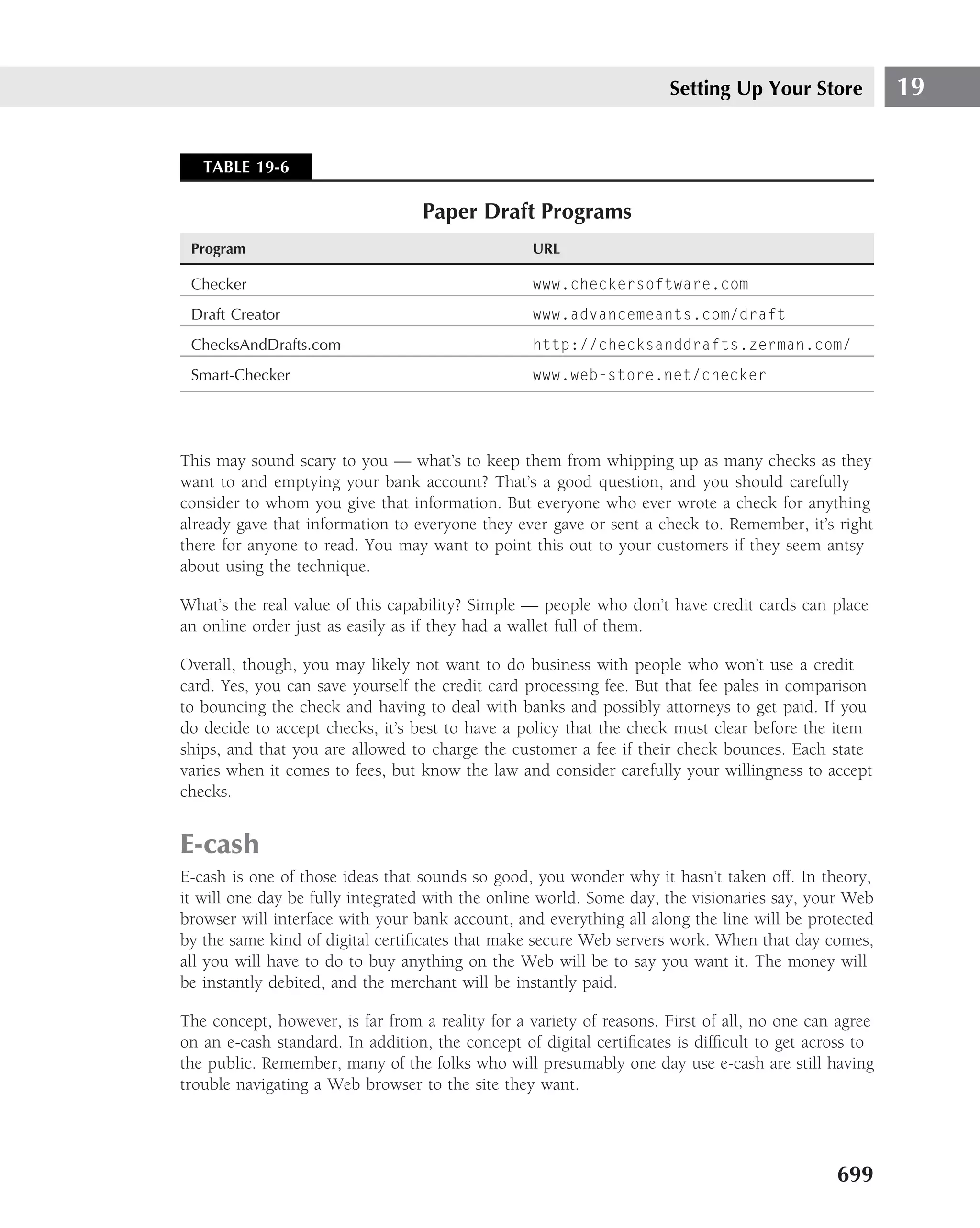 Setting Up Your Store            19


   TABLE 19-6

                                  Paper Draft Programs
 Program                                          URL

 Checker                                          www.checkersoftware.com
 Draft Creator                                    www.advancemeants.com/draft
 ChecksAndDrafts.com                              http://checksanddrafts.zerman.com/
 Smart-Checker                                    www.web-store.net/checker




This may sound scary to you — what’s to keep them from whipping up as many checks as they
want to and emptying your bank account? That’s a good question, and you should carefully
consider to whom you give that information. But everyone who ever wrote a check for anything
already gave that information to everyone they ever gave or sent a check to. Remember, it’s right
there for anyone to read. You may want to point this out to your customers if they seem antsy
about using the technique.

What’s the real value of this capability? Simple — people who don’t have credit cards can place
an online order just as easily as if they had a wallet full of them.

Overall, though, you may likely not want to do business with people who won’t use a credit
card. Yes, you can save yourself the credit card processing fee. But that fee pales in comparison
to bouncing the check and having to deal with banks and possibly attorneys to get paid. If you
do decide to accept checks, it’s best to have a policy that the check must clear before the item
ships, and that you are allowed to charge the customer a fee if their check bounces. Each state
varies when it comes to fees, but know the law and consider carefully your willingness to accept
checks.


E-cash
E-cash is one of those ideas that sounds so good, you wonder why it hasn’t taken off. In theory,
it will one day be fully integrated with the online world. Some day, the visionaries say, your Web
browser will interface with your bank account, and everything all along the line will be protected
by the same kind of digital certiﬁcates that make secure Web servers work. When that day comes,
all you will have to do to buy anything on the Web will be to say you want it. The money will
be instantly debited, and the merchant will be instantly paid.

The concept, however, is far from a reality for a variety of reasons. First of all, no one can agree
on an e-cash standard. In addition, the concept of digital certiﬁcates is difﬁcult to get across to
the public. Remember, many of the folks who will presumably one day use e-cash are still having
trouble navigating a Web browser to the site they want.




                                                                                              699
 