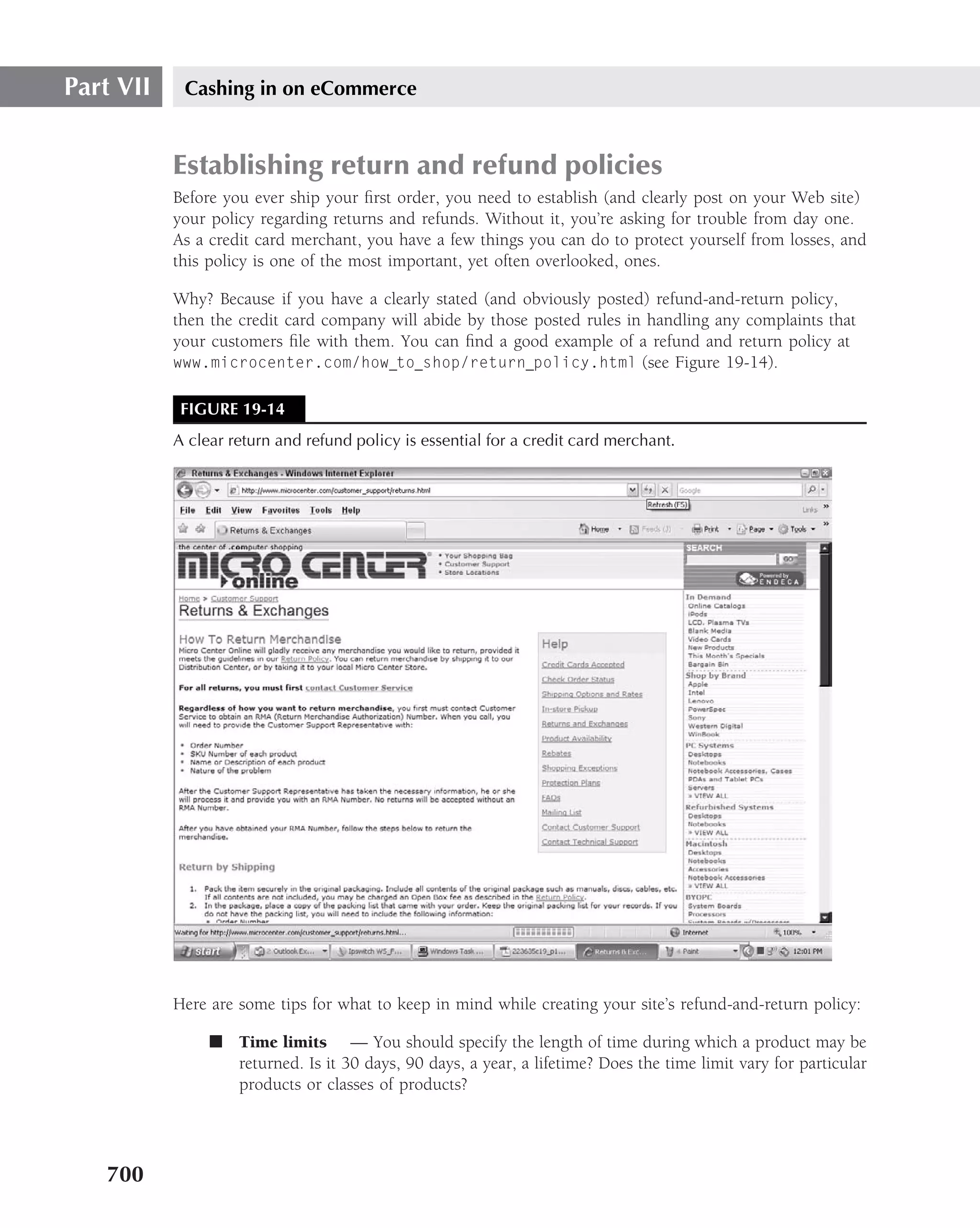 Part VII    Cashing in on eCommerce


           Establishing return and refund policies
           Before you ever ship your ﬁrst order, you need to establish (and clearly post on your Web site)
           your policy regarding returns and refunds. Without it, you’re asking for trouble from day one.
           As a credit card merchant, you have a few things you can do to protect yourself from losses, and
           this policy is one of the most important, yet often overlooked, ones.

           Why? Because if you have a clearly stated (and obviously posted) refund-and-return policy,
           then the credit card company will abide by those posted rules in handling any complaints that
           your customers ﬁle with them. You can ﬁnd a good example of a refund and return policy at
           www.microcenter.com/how to shop/return policy.html (see Figure 19-14).


            FIGURE 19-14
           A clear return and refund policy is essential for a credit card merchant.




           Here are some tips for what to keep in mind while creating your site’s refund-and-return policy:

                ■ Time limits — You should specify the length of time during which a product may be
                  returned. Is it 30 days, 90 days, a year, a lifetime? Does the time limit vary for particular
                  products or classes of products?




   700
 
