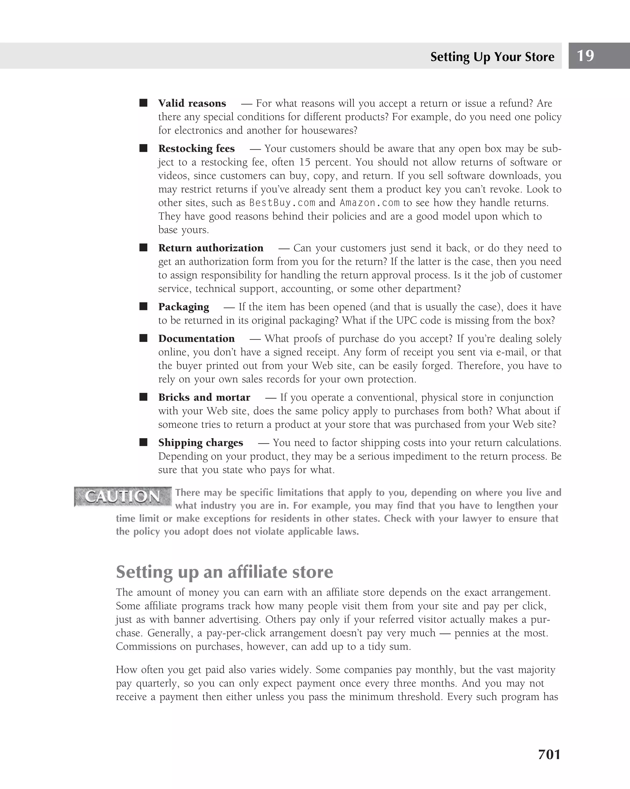 Setting Up Your Store            19

     ■ Valid reasons — For what reasons will you accept a return or issue a refund? Are
       there any special conditions for different products? For example, do you need one policy
       for electronics and another for housewares?
     ■ Restocking fees — Your customers should be aware that any open box may be sub-
       ject to a restocking fee, often 15 percent. You should not allow returns of software or
       videos, since customers can buy, copy, and return. If you sell software downloads, you
       may restrict returns if you’ve already sent them a product key you can’t revoke. Look to
       other sites, such as BestBuy.com and Amazon.com to see how they handle returns.
       They have good reasons behind their policies and are a good model upon which to
       base yours.
     ■ Return authorization — Can your customers just send it back, or do they need to
       get an authorization form from you for the return? If the latter is the case, then you need
       to assign responsibility for handling the return approval process. Is it the job of customer
       service, technical support, accounting, or some other department?
     ■ Packaging — If the item has been opened (and that is usually the case), does it have
       to be returned in its original packaging? What if the UPC code is missing from the box?
     ■ Documentation — What proofs of purchase do you accept? If you’re dealing solely
       online, you don’t have a signed receipt. Any form of receipt you sent via e-mail, or that
       the buyer printed out from your Web site, can be easily forged. Therefore, you have to
       rely on your own sales records for your own protection.
     ■ Bricks and mortar — If you operate a conventional, physical store in conjunction
       with your Web site, does the same policy apply to purchases from both? What about if
       someone tries to return a product at your store that was purchased from your Web site?
     ■ Shipping charges — You need to factor shipping costs into your return calculations.
       Depending on your product, they may be a serious impediment to the return process. Be
       sure that you state who pays for what.

              There may be speciﬁc limitations that apply to you, depending on where you live and
              what industry you are in. For example, you may ﬁnd that you have to lengthen your
time limit or make exceptions for residents in other states. Check with your lawyer to ensure that
the policy you adopt does not violate applicable laws.



Setting up an afﬁliate store
The amount of money you can earn with an afﬁliate store depends on the exact arrangement.
Some afﬁliate programs track how many people visit them from your site and pay per click,
just as with banner advertising. Others pay only if your referred visitor actually makes a pur-
chase. Generally, a pay-per-click arrangement doesn’t pay very much — pennies at the most.
Commissions on purchases, however, can add up to a tidy sum.

How often you get paid also varies widely. Some companies pay monthly, but the vast majority
pay quarterly, so you can only expect payment once every three months. And you may not
receive a payment then either unless you pass the minimum threshold. Every such program has




                                                                                             701
 