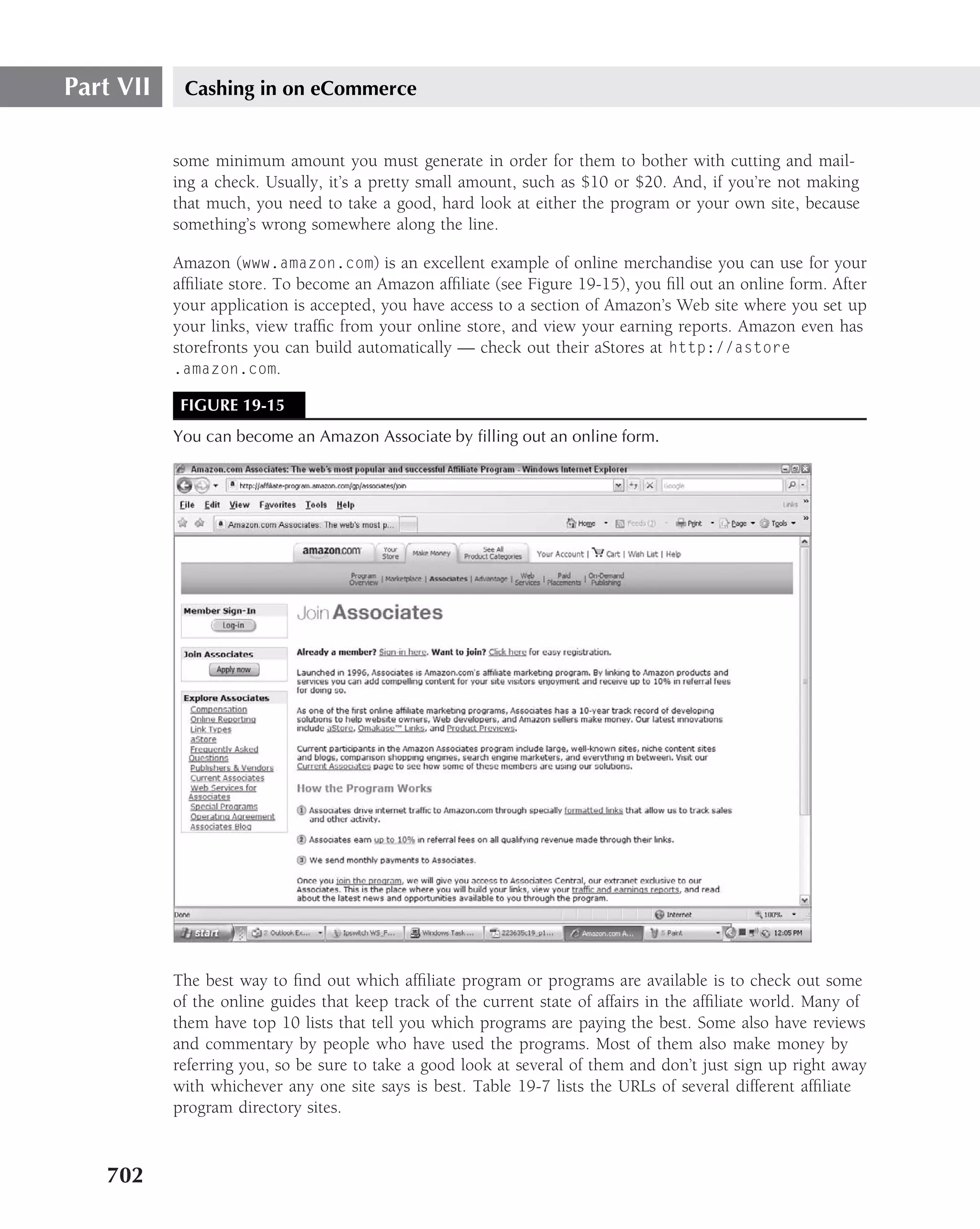 Part VII    Cashing in on eCommerce


           some minimum amount you must generate in order for them to bother with cutting and mail-
           ing a check. Usually, it’s a pretty small amount, such as $10 or $20. And, if you’re not making
           that much, you need to take a good, hard look at either the program or your own site, because
           something’s wrong somewhere along the line.

           Amazon (www.amazon.com) is an excellent example of online merchandise you can use for your
           afﬁliate store. To become an Amazon afﬁliate (see Figure 19-15), you ﬁll out an online form. After
           your application is accepted, you have access to a section of Amazon’s Web site where you set up
           your links, view trafﬁc from your online store, and view your earning reports. Amazon even has
           storefronts you can build automatically — check out their aStores at http://astore
           .amazon.com.

            FIGURE 19-15
           You can become an Amazon Associate by ﬁlling out an online form.




           The best way to ﬁnd out which afﬁliate program or programs are available is to check out some
           of the online guides that keep track of the current state of affairs in the afﬁliate world. Many of
           them have top 10 lists that tell you which programs are paying the best. Some also have reviews
           and commentary by people who have used the programs. Most of them also make money by
           referring you, so be sure to take a good look at several of them and don’t just sign up right away
           with whichever any one site says is best. Table 19-7 lists the URLs of several different afﬁliate
           program directory sites.


   702
 