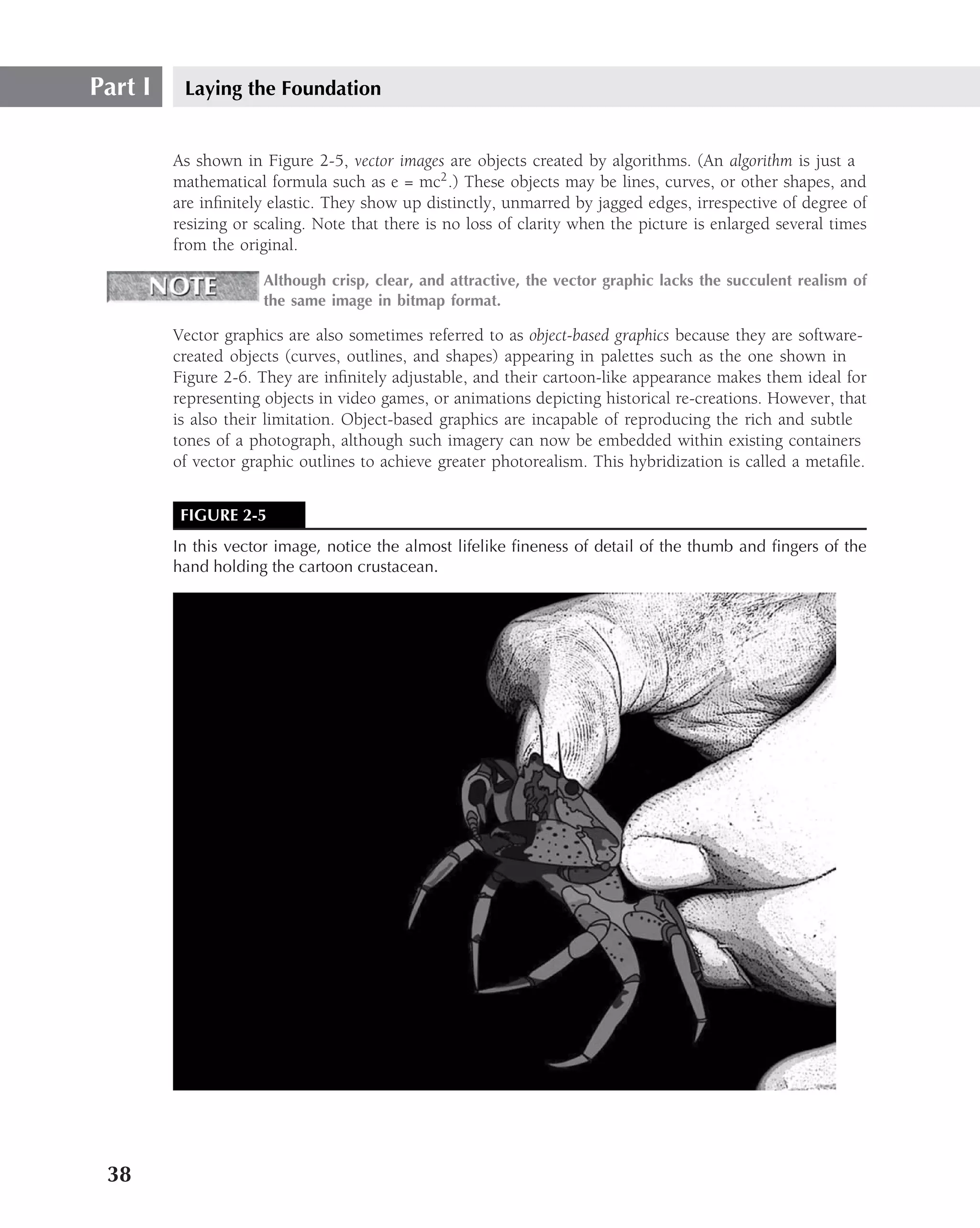 Part I    Laying the Foundation


         As shown in Figure 2-5, vector images are objects created by algorithms. (An algorithm is just a
         mathematical formula such as e = mc2 .) These objects may be lines, curves, or other shapes, and
         are inﬁnitely elastic. They show up distinctly, unmarred by jagged edges, irrespective of degree of
         resizing or scaling. Note that there is no loss of clarity when the picture is enlarged several times
         from the original.

                      Although crisp, clear, and attractive, the vector graphic lacks the succulent realism of
                      the same image in bitmap format.

         Vector graphics are also sometimes referred to as object-based graphics because they are software-
         created objects (curves, outlines, and shapes) appearing in palettes such as the one shown in
         Figure 2-6. They are inﬁnitely adjustable, and their cartoon-like appearance makes them ideal for
         representing objects in video games, or animations depicting historical re-creations. However, that
         is also their limitation. Object-based graphics are incapable of reproducing the rich and subtle
         tones of a photograph, although such imagery can now be embedded within existing containers
         of vector graphic outlines to achieve greater photorealism. This hybridization is called a metaﬁle.


          FIGURE 2-5
         In this vector image, notice the almost lifelike ﬁneness of detail of the thumb and ﬁngers of the
         hand holding the cartoon crustacean.




 38
 