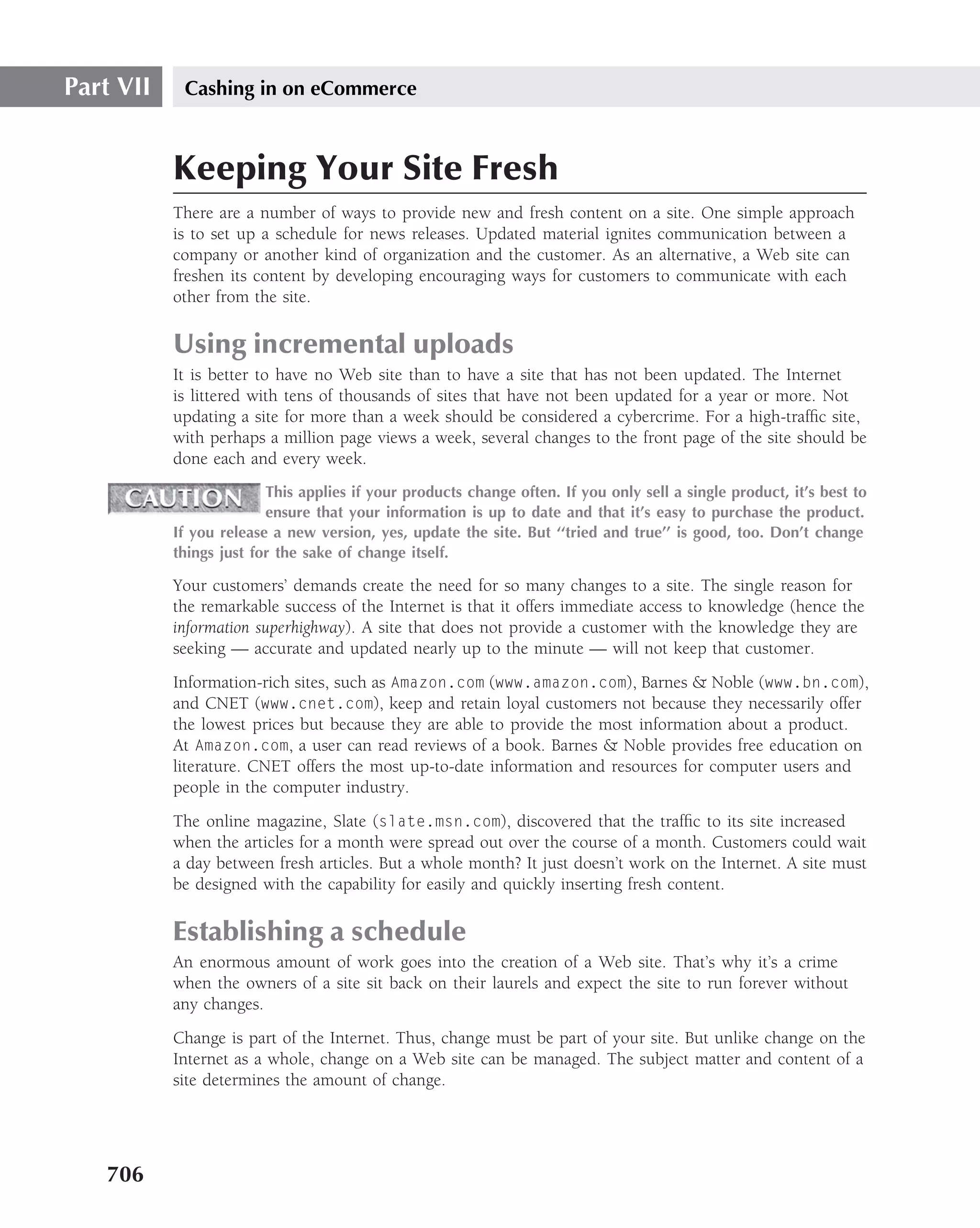 Part VII    Cashing in on eCommerce



           Keeping Your Site Fresh
           There are a number of ways to provide new and fresh content on a site. One simple approach
           is to set up a schedule for news releases. Updated material ignites communication between a
           company or another kind of organization and the customer. As an alternative, a Web site can
           freshen its content by developing encouraging ways for customers to communicate with each
           other from the site.

           Using incremental uploads
           It is better to have no Web site than to have a site that has not been updated. The Internet
           is littered with tens of thousands of sites that have not been updated for a year or more. Not
           updating a site for more than a week should be considered a cybercrime. For a high-trafﬁc site,
           with perhaps a million page views a week, several changes to the front page of the site should be
           done each and every week.
                         This applies if your products change often. If you only sell a single product, it’s best to
                         ensure that your information is up to date and that it’s easy to purchase the product.
           If you release a new version, yes, update the site. But ‘‘tried and true’’ is good, too. Don’t change
           things just for the sake of change itself.

           Your customers’ demands create the need for so many changes to a site. The single reason for
           the remarkable success of the Internet is that it offers immediate access to knowledge (hence the
           information superhighway). A site that does not provide a customer with the knowledge they are
           seeking — accurate and updated nearly up to the minute — will not keep that customer.
           Information-rich sites, such as Amazon.com (www.amazon.com), Barnes & Noble (www.bn.com),
           and CNET (www.cnet.com), keep and retain loyal customers not because they necessarily offer
           the lowest prices but because they are able to provide the most information about a product.
           At Amazon.com, a user can read reviews of a book. Barnes & Noble provides free education on
           literature. CNET offers the most up-to-date information and resources for computer users and
           people in the computer industry.
           The online magazine, Slate (slate.msn.com), discovered that the trafﬁc to its site increased
           when the articles for a month were spread out over the course of a month. Customers could wait
           a day between fresh articles. But a whole month? It just doesn’t work on the Internet. A site must
           be designed with the capability for easily and quickly inserting fresh content.

           Establishing a schedule
           An enormous amount of work goes into the creation of a Web site. That’s why it’s a crime
           when the owners of a site sit back on their laurels and expect the site to run forever without
           any changes.
           Change is part of the Internet. Thus, change must be part of your site. But unlike change on the
           Internet as a whole, change on a Web site can be managed. The subject matter and content of a
           site determines the amount of change.




   706
 