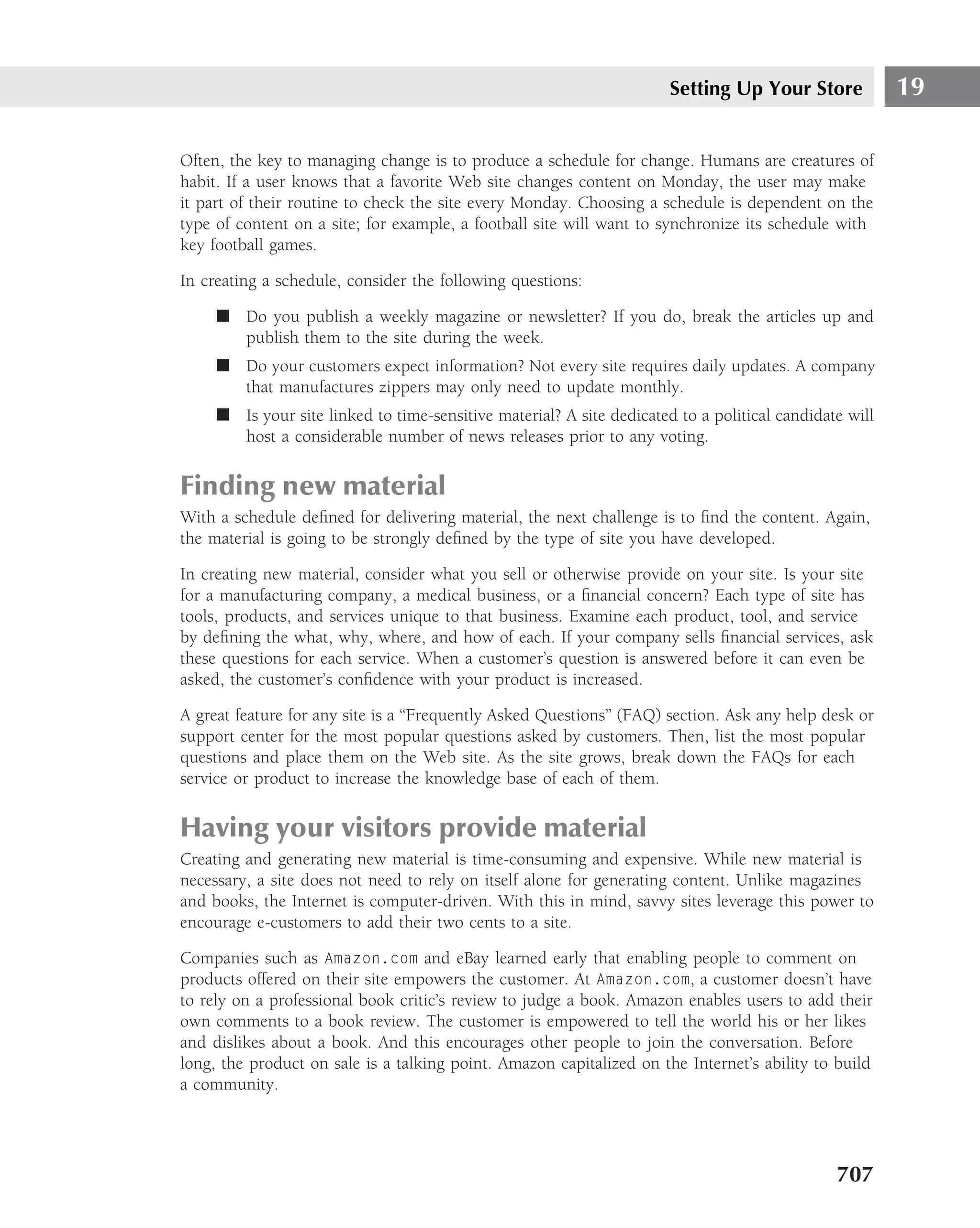 Setting Up Your Store            19

Often, the key to managing change is to produce a schedule for change. Humans are creatures of
habit. If a user knows that a favorite Web site changes content on Monday, the user may make
it part of their routine to check the site every Monday. Choosing a schedule is dependent on the
type of content on a site; for example, a football site will want to synchronize its schedule with
key football games.

In creating a schedule, consider the following questions:

     ■ Do you publish a weekly magazine or newsletter? If you do, break the articles up and
       publish them to the site during the week.
     ■ Do your customers expect information? Not every site requires daily updates. A company
       that manufactures zippers may only need to update monthly.
     ■ Is your site linked to time-sensitive material? A site dedicated to a political candidate will
       host a considerable number of news releases prior to any voting.


Finding new material
With a schedule deﬁned for delivering material, the next challenge is to ﬁnd the content. Again,
the material is going to be strongly deﬁned by the type of site you have developed.

In creating new material, consider what you sell or otherwise provide on your site. Is your site
for a manufacturing company, a medical business, or a ﬁnancial concern? Each type of site has
tools, products, and services unique to that business. Examine each product, tool, and service
by deﬁning the what, why, where, and how of each. If your company sells ﬁnancial services, ask
these questions for each service. When a customer’s question is answered before it can even be
asked, the customer’s conﬁdence with your product is increased.

A great feature for any site is a ‘‘Frequently Asked Questions’’ (FAQ) section. Ask any help desk or
support center for the most popular questions asked by customers. Then, list the most popular
questions and place them on the Web site. As the site grows, break down the FAQs for each
service or product to increase the knowledge base of each of them.


Having your visitors provide material
Creating and generating new material is time-consuming and expensive. While new material is
necessary, a site does not need to rely on itself alone for generating content. Unlike magazines
and books, the Internet is computer-driven. With this in mind, savvy sites leverage this power to
encourage e-customers to add their two cents to a site.

Companies such as Amazon.com and eBay learned early that enabling people to comment on
products offered on their site empowers the customer. At Amazon.com, a customer doesn’t have
to rely on a professional book critic’s review to judge a book. Amazon enables users to add their
own comments to a book review. The customer is empowered to tell the world his or her likes
and dislikes about a book. And this encourages other people to join the conversation. Before
long, the product on sale is a talking point. Amazon capitalized on the Internet’s ability to build
a community.




                                                                                               707
 