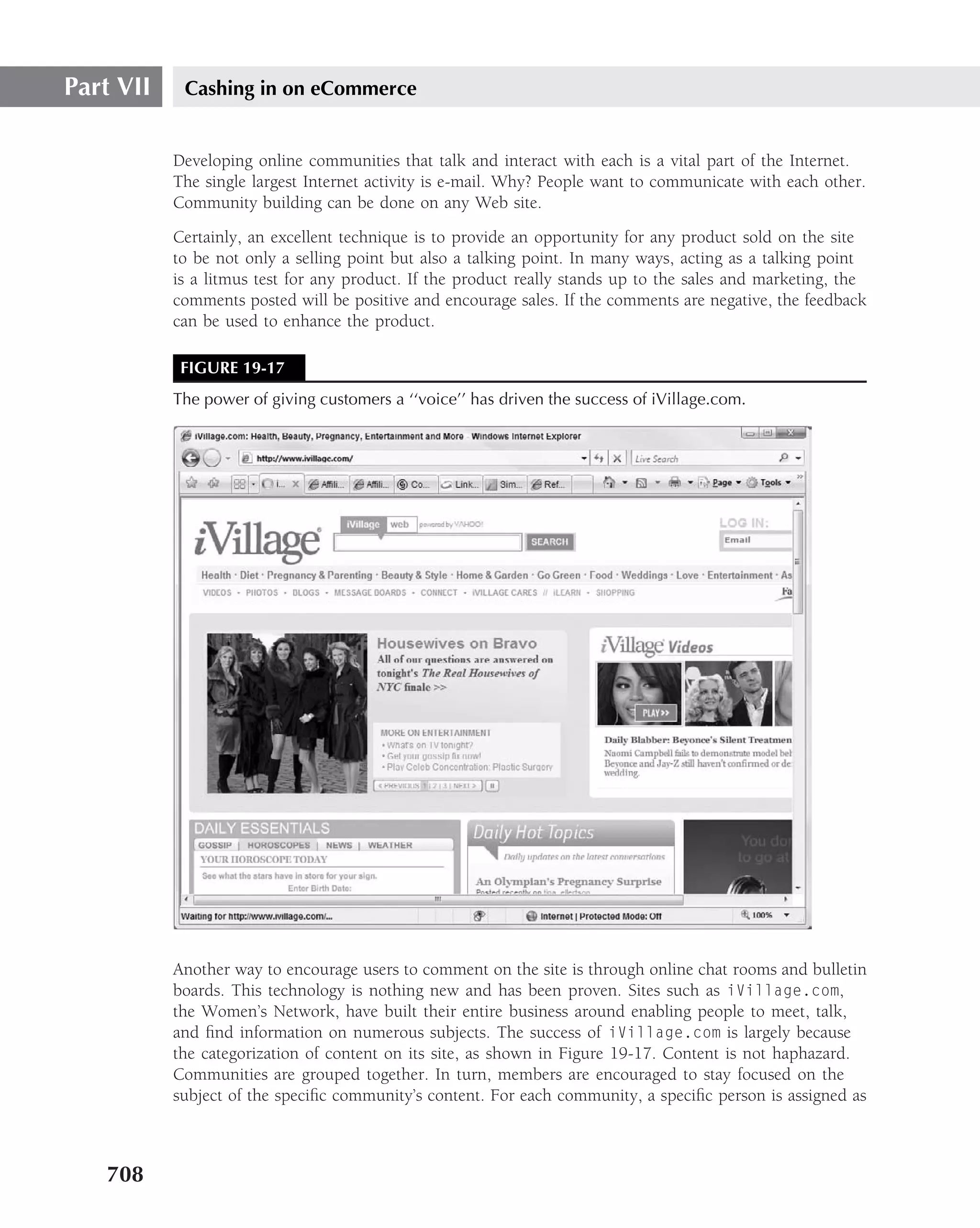 Part VII    Cashing in on eCommerce


           Developing online communities that talk and interact with each is a vital part of the Internet.
           The single largest Internet activity is e-mail. Why? People want to communicate with each other.
           Community building can be done on any Web site.
           Certainly, an excellent technique is to provide an opportunity for any product sold on the site
           to be not only a selling point but also a talking point. In many ways, acting as a talking point
           is a litmus test for any product. If the product really stands up to the sales and marketing, the
           comments posted will be positive and encourage sales. If the comments are negative, the feedback
           can be used to enhance the product.

            FIGURE 19-17
           The power of giving customers a ‘‘voice’’ has driven the success of iVillage.com.




           Another way to encourage users to comment on the site is through online chat rooms and bulletin
           boards. This technology is nothing new and has been proven. Sites such as iVillage.com,
           the Women’s Network, have built their entire business around enabling people to meet, talk,
           and ﬁnd information on numerous subjects. The success of iVillage.com is largely because
           the categorization of content on its site, as shown in Figure 19-17. Content is not haphazard.
           Communities are grouped together. In turn, members are encouraged to stay focused on the
           subject of the speciﬁc community’s content. For each community, a speciﬁc person is assigned as



   708
 