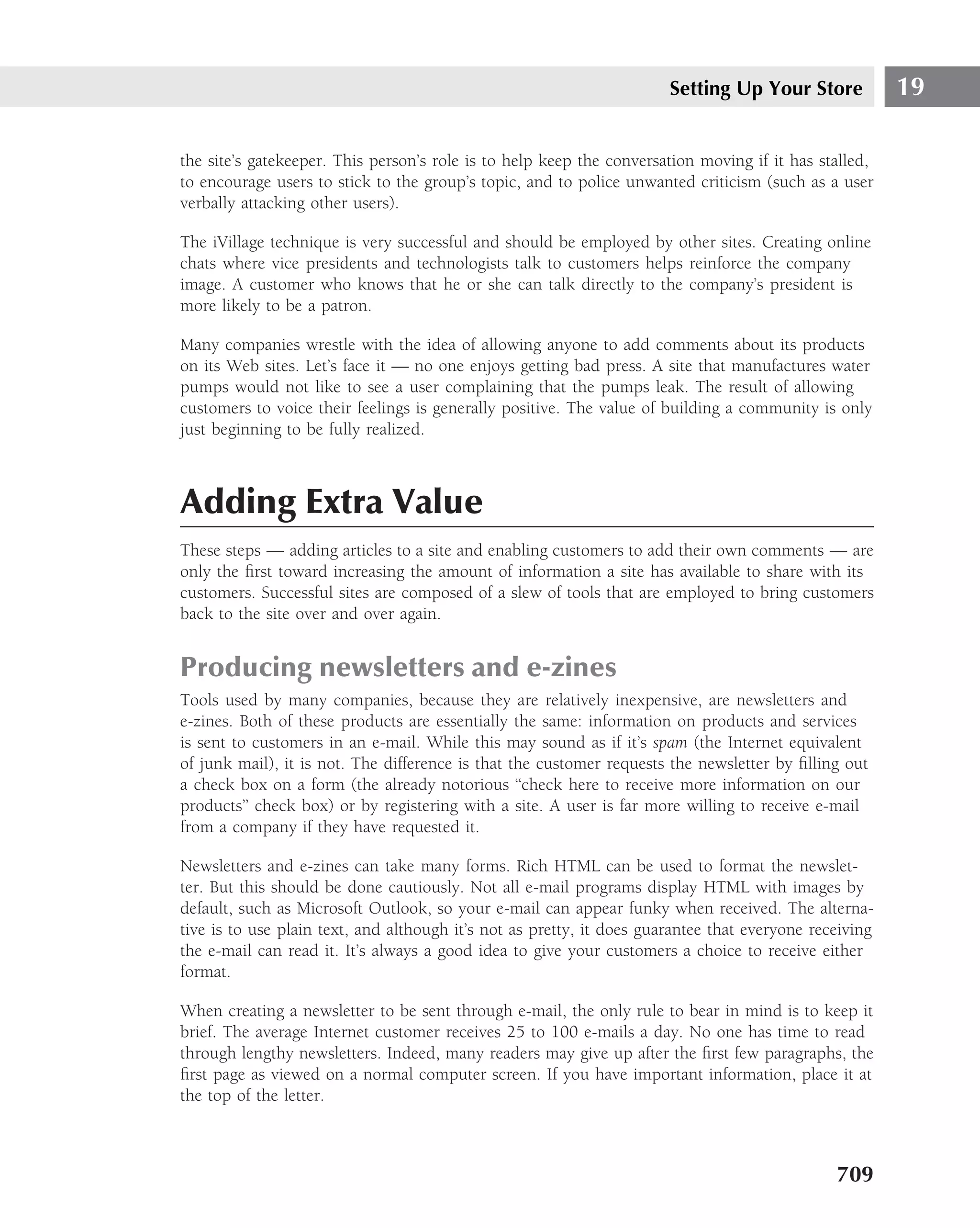 Setting Up Your Store            19

the site’s gatekeeper. This person’s role is to help keep the conversation moving if it has stalled,
to encourage users to stick to the group’s topic, and to police unwanted criticism (such as a user
verbally attacking other users).

The iVillage technique is very successful and should be employed by other sites. Creating online
chats where vice presidents and technologists talk to customers helps reinforce the company
image. A customer who knows that he or she can talk directly to the company’s president is
more likely to be a patron.

Many companies wrestle with the idea of allowing anyone to add comments about its products
on its Web sites. Let’s face it — no one enjoys getting bad press. A site that manufactures water
pumps would not like to see a user complaining that the pumps leak. The result of allowing
customers to voice their feelings is generally positive. The value of building a community is only
just beginning to be fully realized.



Adding Extra Value
These steps — adding articles to a site and enabling customers to add their own comments — are
only the ﬁrst toward increasing the amount of information a site has available to share with its
customers. Successful sites are composed of a slew of tools that are employed to bring customers
back to the site over and over again.


Producing newsletters and e-zines
Tools used by many companies, because they are relatively inexpensive, are newsletters and
e-zines. Both of these products are essentially the same: information on products and services
is sent to customers in an e-mail. While this may sound as if it’s spam (the Internet equivalent
of junk mail), it is not. The difference is that the customer requests the newsletter by ﬁlling out
a check box on a form (the already notorious ‘‘check here to receive more information on our
products’’ check box) or by registering with a site. A user is far more willing to receive e-mail
from a company if they have requested it.

Newsletters and e-zines can take many forms. Rich HTML can be used to format the newslet-
ter. But this should be done cautiously. Not all e-mail programs display HTML with images by
default, such as Microsoft Outlook, so your e-mail can appear funky when received. The alterna-
tive is to use plain text, and although it’s not as pretty, it does guarantee that everyone receiving
the e-mail can read it. It’s always a good idea to give your customers a choice to receive either
format.

When creating a newsletter to be sent through e-mail, the only rule to bear in mind is to keep it
brief. The average Internet customer receives 25 to 100 e-mails a day. No one has time to read
through lengthy newsletters. Indeed, many readers may give up after the ﬁrst few paragraphs, the
ﬁrst page as viewed on a normal computer screen. If you have important information, place it at
the top of the letter.



                                                                                               709
 