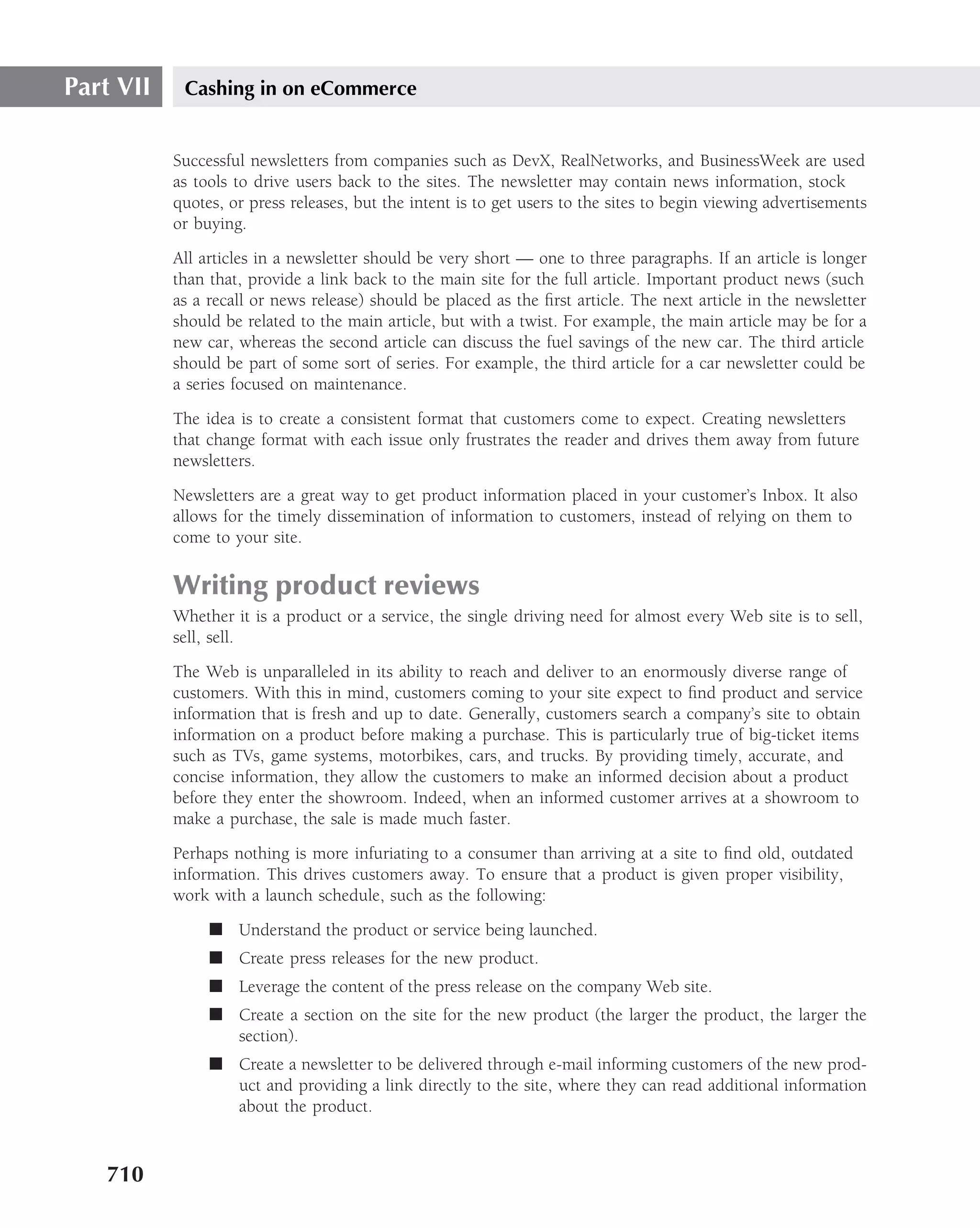 Part VII    Cashing in on eCommerce


           Successful newsletters from companies such as DevX, RealNetworks, and BusinessWeek are used
           as tools to drive users back to the sites. The newsletter may contain news information, stock
           quotes, or press releases, but the intent is to get users to the sites to begin viewing advertisements
           or buying.
           All articles in a newsletter should be very short — one to three paragraphs. If an article is longer
           than that, provide a link back to the main site for the full article. Important product news (such
           as a recall or news release) should be placed as the ﬁrst article. The next article in the newsletter
           should be related to the main article, but with a twist. For example, the main article may be for a
           new car, whereas the second article can discuss the fuel savings of the new car. The third article
           should be part of some sort of series. For example, the third article for a car newsletter could be
           a series focused on maintenance.
           The idea is to create a consistent format that customers come to expect. Creating newsletters
           that change format with each issue only frustrates the reader and drives them away from future
           newsletters.
           Newsletters are a great way to get product information placed in your customer’s Inbox. It also
           allows for the timely dissemination of information to customers, instead of relying on them to
           come to your site.

           Writing product reviews
           Whether it is a product or a service, the single driving need for almost every Web site is to sell,
           sell, sell.
           The Web is unparalleled in its ability to reach and deliver to an enormously diverse range of
           customers. With this in mind, customers coming to your site expect to ﬁnd product and service
           information that is fresh and up to date. Generally, customers search a company’s site to obtain
           information on a product before making a purchase. This is particularly true of big-ticket items
           such as TVs, game systems, motorbikes, cars, and trucks. By providing timely, accurate, and
           concise information, they allow the customers to make an informed decision about a product
           before they enter the showroom. Indeed, when an informed customer arrives at a showroom to
           make a purchase, the sale is made much faster.
           Perhaps nothing is more infuriating to a consumer than arriving at a site to ﬁnd old, outdated
           information. This drives customers away. To ensure that a product is given proper visibility,
           work with a launch schedule, such as the following:
                ■ Understand the product or service being launched.
                ■ Create press releases for the new product.
                ■ Leverage the content of the press release on the company Web site.
                ■ Create a section on the site for the new product (the larger the product, the larger the
                  section).
                ■ Create a newsletter to be delivered through e-mail informing customers of the new prod-
                  uct and providing a link directly to the site, where they can read additional information
                  about the product.



   710
 