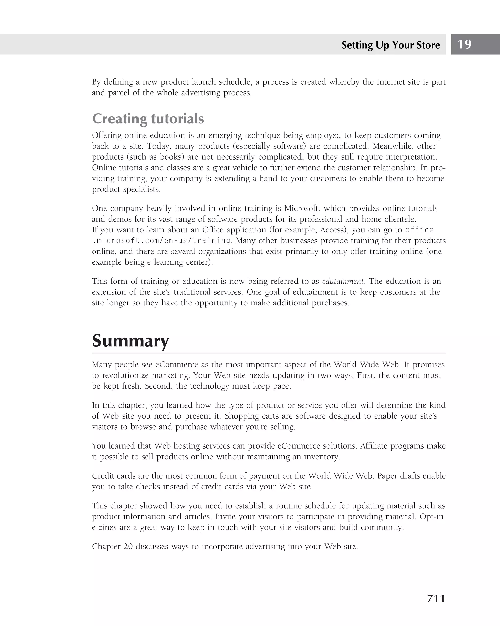 Setting Up Your Store            19

By deﬁning a new product launch schedule, a process is created whereby the Internet site is part
and parcel of the whole advertising process.


Creating tutorials
Offering online education is an emerging technique being employed to keep customers coming
back to a site. Today, many products (especially software) are complicated. Meanwhile, other
products (such as books) are not necessarily complicated, but they still require interpretation.
Online tutorials and classes are a great vehicle to further extend the customer relationship. In pro-
viding training, your company is extending a hand to your customers to enable them to become
product specialists.

One company heavily involved in online training is Microsoft, which provides online tutorials
and demos for its vast range of software products for its professional and home clientele.
If you want to learn about an Ofﬁce application (for example, Access), you can go to office
.microsoft.com/en-us/training. Many other businesses provide training for their products
online, and there are several organizations that exist primarily to only offer training online (one
example being e-learning center).

This form of training or education is now being referred to as edutainment. The education is an
extension of the site’s traditional services. One goal of edutainment is to keep customers at the
site longer so they have the opportunity to make additional purchases.



Summary
Many people see eCommerce as the most important aspect of the World Wide Web. It promises
to revolutionize marketing. Your Web site needs updating in two ways. First, the content must
be kept fresh. Second, the technology must keep pace.

In this chapter, you learned how the type of product or service you offer will determine the kind
of Web site you need to present it. Shopping carts are software designed to enable your site’s
visitors to browse and purchase whatever you’re selling.

You learned that Web hosting services can provide eCommerce solutions. Afﬁliate programs make
it possible to sell products online without maintaining an inventory.

Credit cards are the most common form of payment on the World Wide Web. Paper drafts enable
you to take checks instead of credit cards via your Web site.

This chapter showed how you need to establish a routine schedule for updating material such as
product information and articles. Invite your visitors to participate in providing material. Opt-in
e-zines are a great way to keep in touch with your site visitors and build community.

Chapter 20 discusses ways to incorporate advertising into your Web site.




                                                                                               711
 