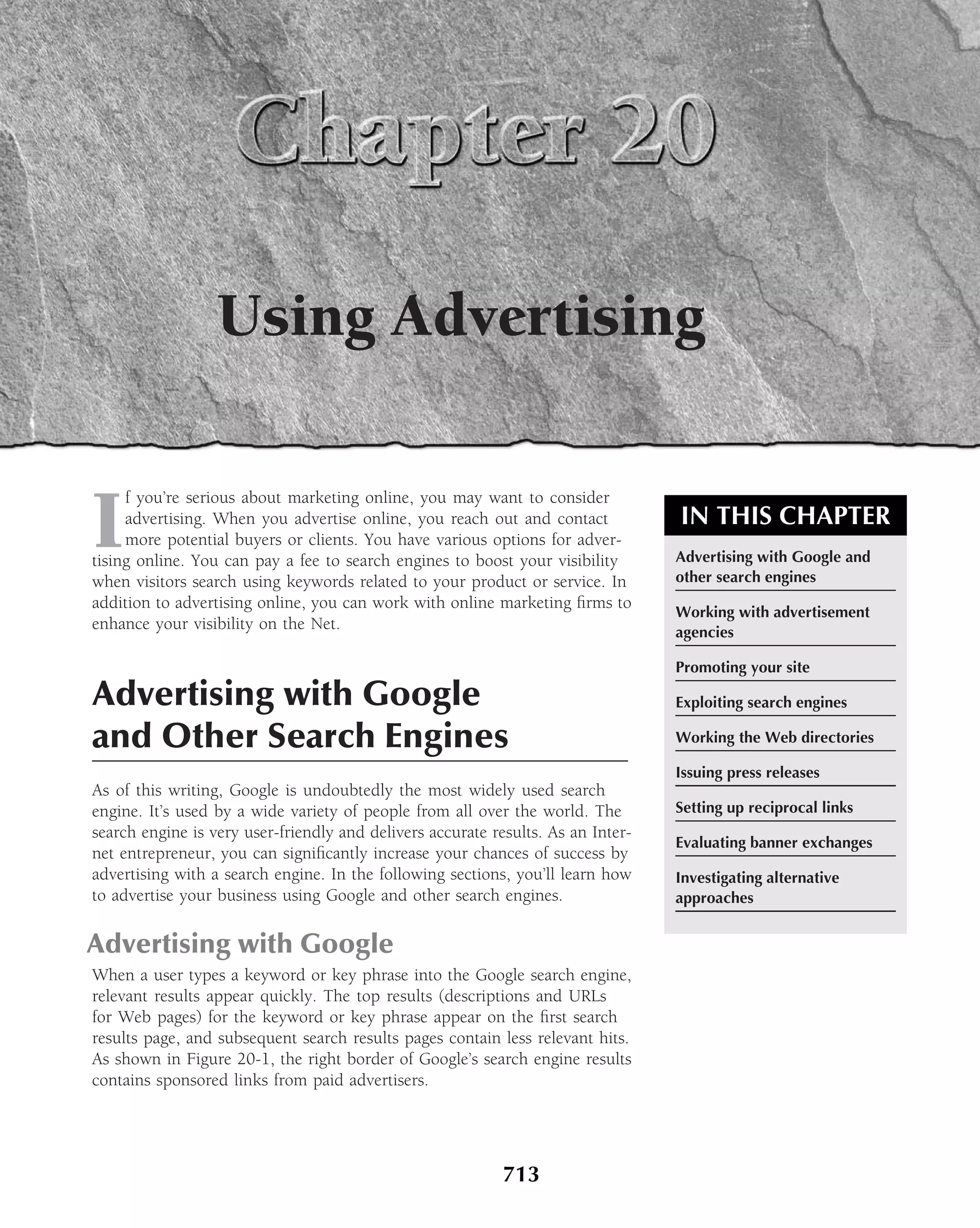 Using Advertising


I
     f you’re serious about marketing online, you may want to consider
     advertising. When you advertise online, you reach out and contact            IN THIS CHAPTER
     more potential buyers or clients. You have various options for adver-
tising online. You can pay a fee to search engines to boost your visibility       Advertising with Google and
when visitors search using keywords related to your product or service. In        other search engines
addition to advertising online, you can work with online marketing ﬁrms to
                                                                                  Working with advertisement
enhance your visibility on the Net.                                               agencies

                                                                                  Promoting your site

Advertising with Google                                                           Exploiting search engines

and Other Search Engines                                                          Working the Web directories

                                                                                  Issuing press releases
As of this writing, Google is undoubtedly the most widely used search
engine. It’s used by a wide variety of people from all over the world. The        Setting up reciprocal links
search engine is very user-friendly and delivers accurate results. As an Inter-
                                                                                  Evaluating banner exchanges
net entrepreneur, you can signiﬁcantly increase your chances of success by
advertising with a search engine. In the following sections, you’ll learn how     Investigating alternative
to advertise your business using Google and other search engines.                 approaches


Advertising with Google
When a user types a keyword or key phrase into the Google search engine,
relevant results appear quickly. The top results (descriptions and URLs
for Web pages) for the keyword or key phrase appear on the ﬁrst search
results page, and subsequent search results pages contain less relevant hits.
As shown in Figure 20-1, the right border of Google’s search engine results
contains sponsored links from paid advertisers.




                                                            713
 
