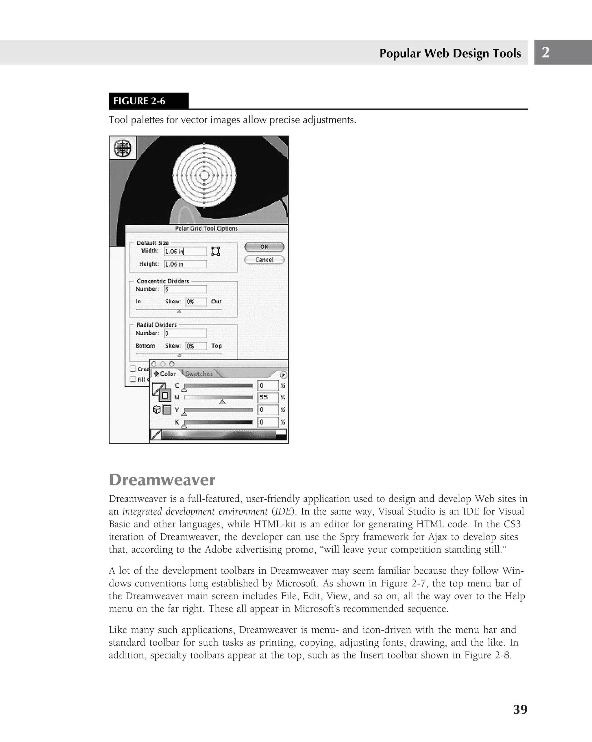Popular Web Design Tools             2


 FIGURE 2-6
Tool palettes for vector images allow precise adjustments.




Dreamweaver
Dreamweaver is a full-featured, user-friendly application used to design and develop Web sites in
an integrated development environment (IDE). In the same way, Visual Studio is an IDE for Visual
Basic and other languages, while HTML-kit is an editor for generating HTML code. In the CS3
iteration of Dreamweaver, the developer can use the Spry framework for Ajax to develop sites
that, according to the Adobe advertising promo, ‘‘will leave your competition standing still.’’

A lot of the development toolbars in Dreamweaver may seem familiar because they follow Win-
dows conventions long established by Microsoft. As shown in Figure 2-7, the top menu bar of
the Dreamweaver main screen includes File, Edit, View, and so on, all the way over to the Help
menu on the far right. These all appear in Microsoft’s recommended sequence.

Like many such applications, Dreamweaver is menu- and icon-driven with the menu bar and
standard toolbar for such tasks as printing, copying, adjusting fonts, drawing, and the like. In
addition, specialty toolbars appear at the top, such as the Insert toolbar shown in Figure 2-8.




                                                                                              39
 