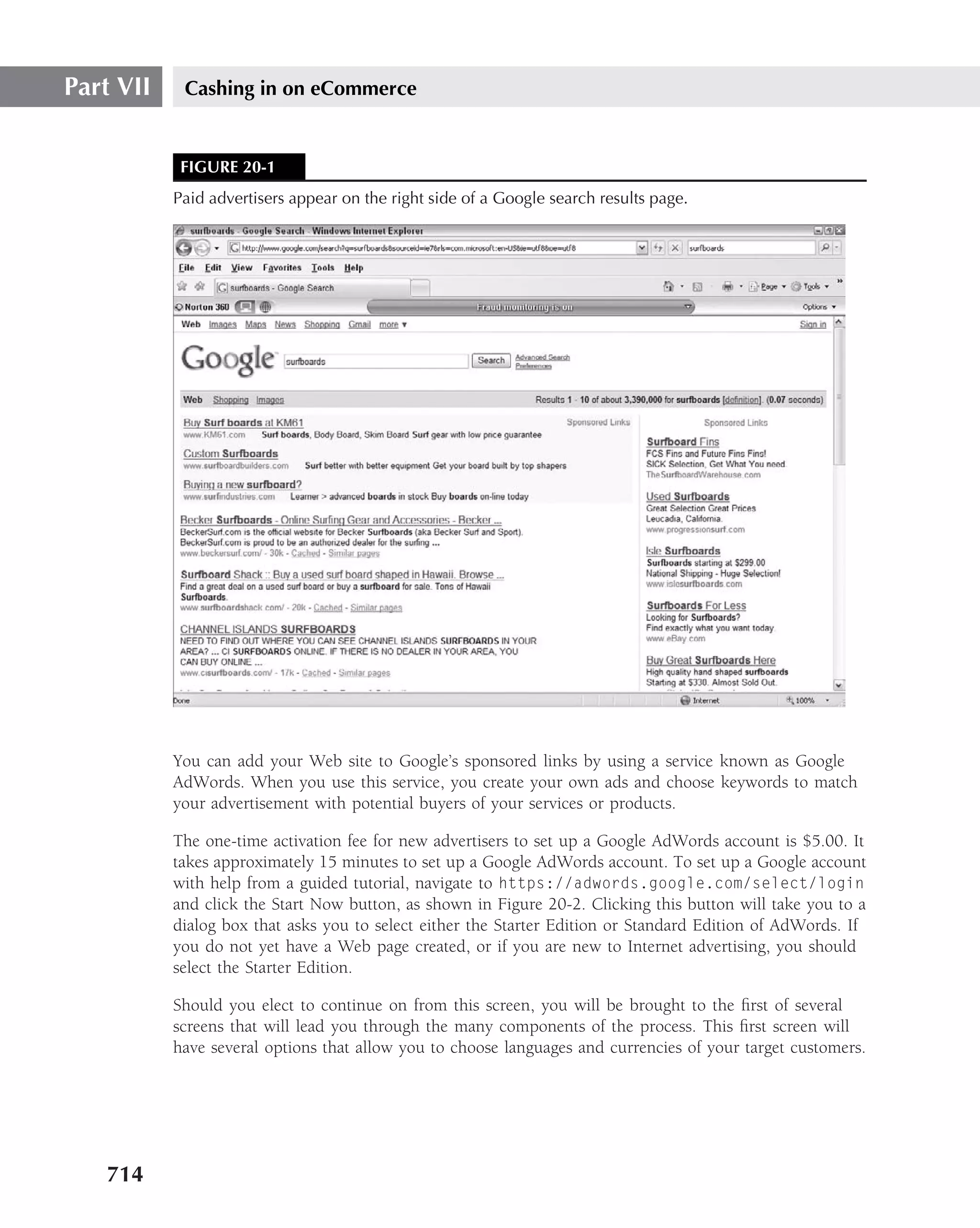 Part VII    Cashing in on eCommerce


            FIGURE 20-1
           Paid advertisers appear on the right side of a Google search results page.




           You can add your Web site to Google’s sponsored links by using a service known as Google
           AdWords. When you use this service, you create your own ads and choose keywords to match
           your advertisement with potential buyers of your services or products.

           The one-time activation fee for new advertisers to set up a Google AdWords account is $5.00. It
           takes approximately 15 minutes to set up a Google AdWords account. To set up a Google account
           with help from a guided tutorial, navigate to https://adwords.google.com/select/login
           and click the Start Now button, as shown in Figure 20-2. Clicking this button will take you to a
           dialog box that asks you to select either the Starter Edition or Standard Edition of AdWords. If
           you do not yet have a Web page created, or if you are new to Internet advertising, you should
           select the Starter Edition.

           Should you elect to continue on from this screen, you will be brought to the ﬁrst of several
           screens that will lead you through the many components of the process. This ﬁrst screen will
           have several options that allow you to choose languages and currencies of your target customers.




   714
 