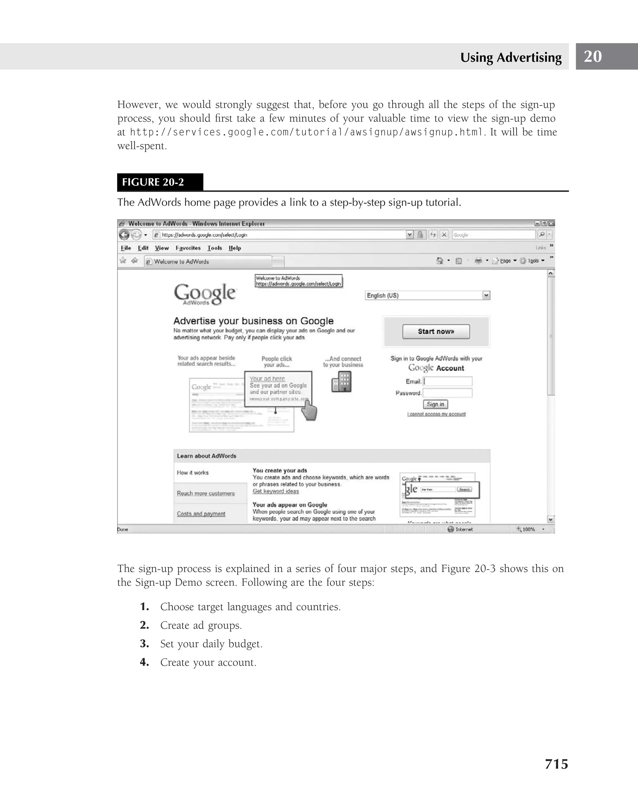 Using Advertising         20

However, we would strongly suggest that, before you go through all the steps of the sign-up
process, you should ﬁrst take a few minutes of your valuable time to view the sign-up demo
at http://services.google.com/tutorial/awsignup/awsignup.html. It will be time
well-spent.


 FIGURE 20-2
The AdWords home page provides a link to a step-by-step sign-up tutorial.




The sign-up process is explained in a series of four major steps, and Figure 20-3 shows this on
the Sign-up Demo screen. Following are the four steps:

    1. Choose target languages and countries.
    2. Create ad groups.
    3. Set your daily budget.
    4. Create your account.




                                                                                          715
 