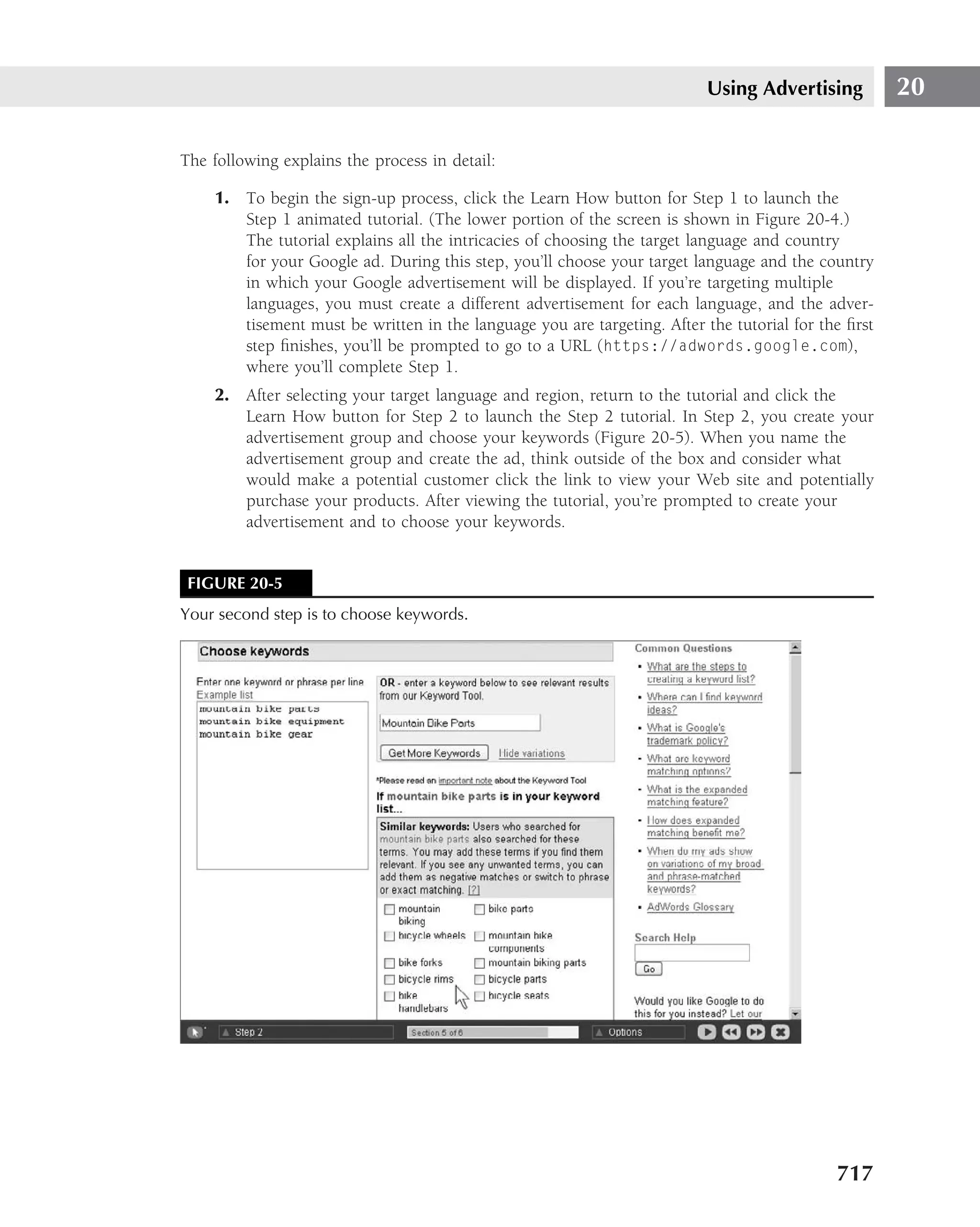 Using Advertising          20

The following explains the process in detail:

    1. To begin the sign-up process, click the Learn How button for Step 1 to launch the
       Step 1 animated tutorial. (The lower portion of the screen is shown in Figure 20-4.)
       The tutorial explains all the intricacies of choosing the target language and country
       for your Google ad. During this step, you’ll choose your target language and the country
       in which your Google advertisement will be displayed. If you’re targeting multiple
       languages, you must create a different advertisement for each language, and the adver-
       tisement must be written in the language you are targeting. After the tutorial for the ﬁrst
       step ﬁnishes, you’ll be prompted to go to a URL (https://adwords.google.com),
       where you’ll complete Step 1.
    2. After selecting your target language and region, return to the tutorial and click the
       Learn How button for Step 2 to launch the Step 2 tutorial. In Step 2, you create your
       advertisement group and choose your keywords (Figure 20-5). When you name the
       advertisement group and create the ad, think outside of the box and consider what
       would make a potential customer click the link to view your Web site and potentially
       purchase your products. After viewing the tutorial, you’re prompted to create your
       advertisement and to choose your keywords.


 FIGURE 20-5
Your second step is to choose keywords.




                                                                                            717
 