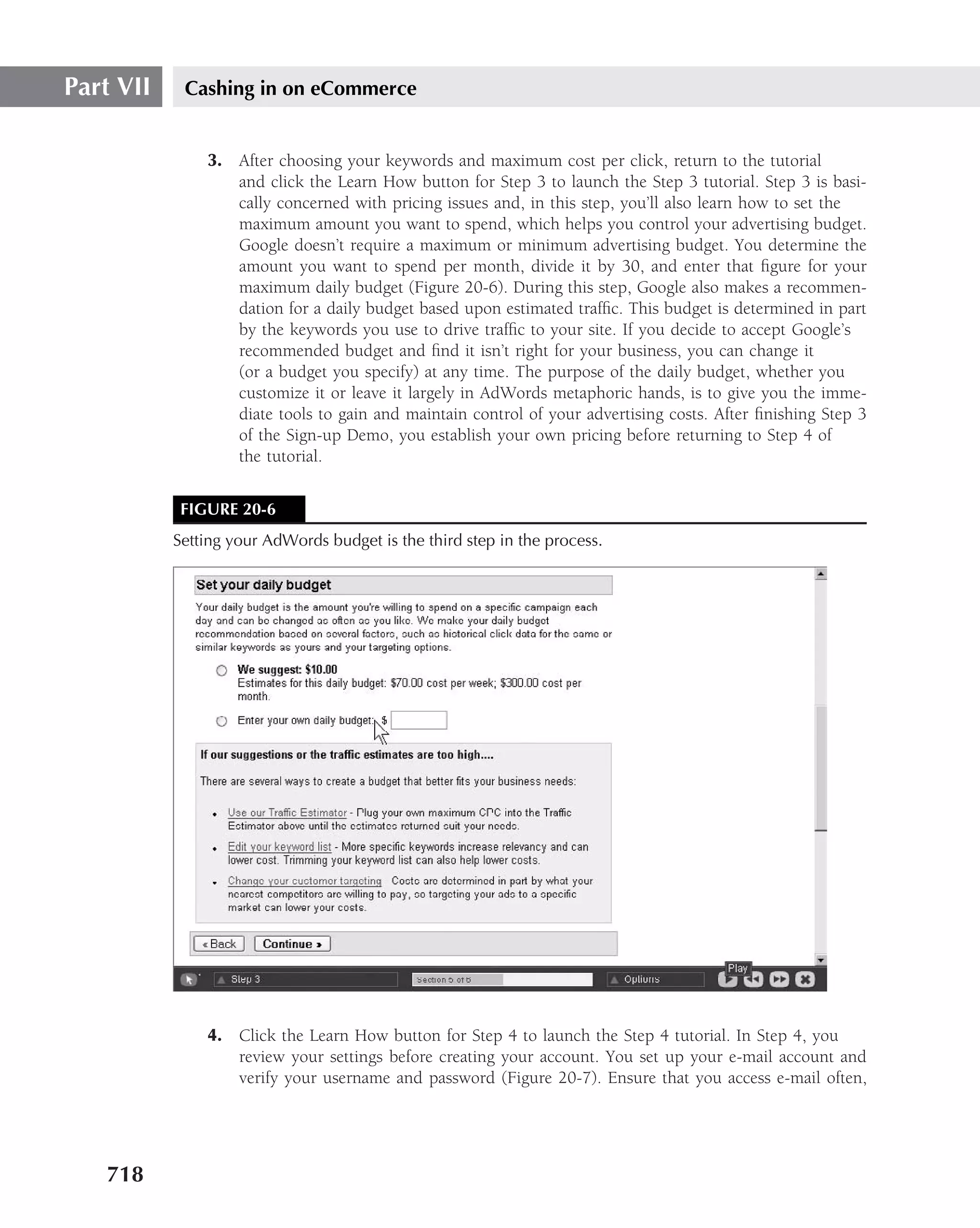 Part VII    Cashing in on eCommerce


               3. After choosing your keywords and maximum cost per click, return to the tutorial
                  and click the Learn How button for Step 3 to launch the Step 3 tutorial. Step 3 is basi-
                  cally concerned with pricing issues and, in this step, you’ll also learn how to set the
                  maximum amount you want to spend, which helps you control your advertising budget.
                  Google doesn’t require a maximum or minimum advertising budget. You determine the
                  amount you want to spend per month, divide it by 30, and enter that ﬁgure for your
                  maximum daily budget (Figure 20-6). During this step, Google also makes a recommen-
                  dation for a daily budget based upon estimated trafﬁc. This budget is determined in part
                  by the keywords you use to drive trafﬁc to your site. If you decide to accept Google’s
                  recommended budget and ﬁnd it isn’t right for your business, you can change it
                  (or a budget you specify) at any time. The purpose of the daily budget, whether you
                  customize it or leave it largely in AdWords metaphoric hands, is to give you the imme-
                  diate tools to gain and maintain control of your advertising costs. After ﬁnishing Step 3
                  of the Sign-up Demo, you establish your own pricing before returning to Step 4 of
                  the tutorial.


            FIGURE 20-6
           Setting your AdWords budget is the third step in the process.




               4. Click the Learn How button for Step 4 to launch the Step 4 tutorial. In Step 4, you
                  review your settings before creating your account. You set up your e-mail account and
                  verify your username and password (Figure 20-7). Ensure that you access e-mail often,




   718
 