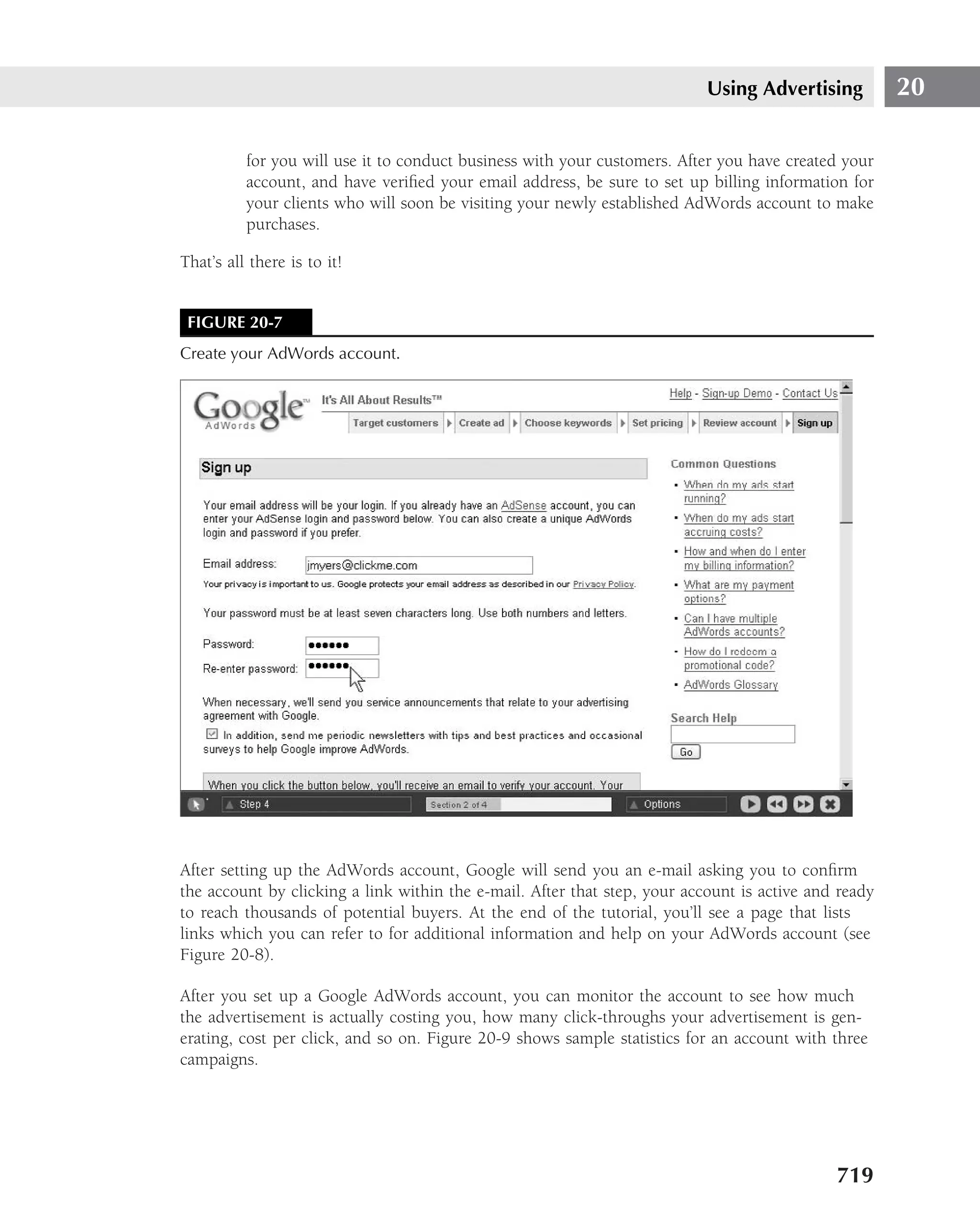 Using Advertising          20

          for you will use it to conduct business with your customers. After you have created your
          account, and have veriﬁed your email address, be sure to set up billing information for
          your clients who will soon be visiting your newly established AdWords account to make
          purchases.

That’s all there is to it!


 FIGURE 20-7
Create your AdWords account.




After setting up the AdWords account, Google will send you an e-mail asking you to conﬁrm
the account by clicking a link within the e-mail. After that step, your account is active and ready
to reach thousands of potential buyers. At the end of the tutorial, you’ll see a page that lists
links which you can refer to for additional information and help on your AdWords account (see
Figure 20-8).

After you set up a Google AdWords account, you can monitor the account to see how much
the advertisement is actually costing you, how many click-throughs your advertisement is gen-
erating, cost per click, and so on. Figure 20-9 shows sample statistics for an account with three
campaigns.




                                                                                             719
 
