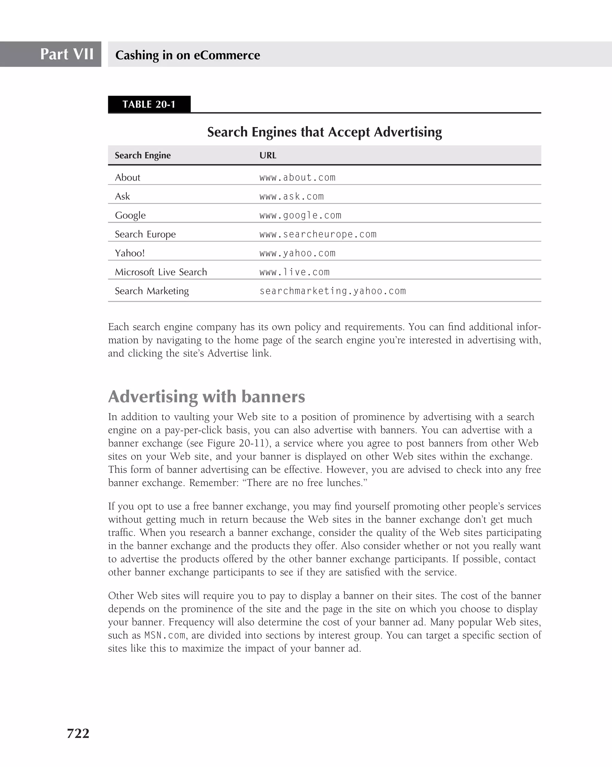 Part VII    Cashing in on eCommerce


              TABLE 20-1

                                    Search Engines that Accept Advertising
            Search Engine                    URL

            About                            www.about.com
            Ask                              www.ask.com
            Google                           www.google.com
            Search Europe                    www.searcheurope.com
            Yahoo!                           www.yahoo.com
            Microsoft Live Search            www.live.com
            Search Marketing                 searchmarketing.yahoo.com


           Each search engine company has its own policy and requirements. You can ﬁnd additional infor-
           mation by navigating to the home page of the search engine you’re interested in advertising with,
           and clicking the site’s Advertise link.



           Advertising with banners
           In addition to vaulting your Web site to a position of prominence by advertising with a search
           engine on a pay-per-click basis, you can also advertise with banners. You can advertise with a
           banner exchange (see Figure 20-11), a service where you agree to post banners from other Web
           sites on your Web site, and your banner is displayed on other Web sites within the exchange.
           This form of banner advertising can be effective. However, you are advised to check into any free
           banner exchange. Remember: ‘‘There are no free lunches.’’

           If you opt to use a free banner exchange, you may ﬁnd yourself promoting other people’s services
           without getting much in return because the Web sites in the banner exchange don’t get much
           trafﬁc. When you research a banner exchange, consider the quality of the Web sites participating
           in the banner exchange and the products they offer. Also consider whether or not you really want
           to advertise the products offered by the other banner exchange participants. If possible, contact
           other banner exchange participants to see if they are satisﬁed with the service.

           Other Web sites will require you to pay to display a banner on their sites. The cost of the banner
           depends on the prominence of the site and the page in the site on which you choose to display
           your banner. Frequency will also determine the cost of your banner ad. Many popular Web sites,
           such as MSN.com, are divided into sections by interest group. You can target a speciﬁc section of
           sites like this to maximize the impact of your banner ad.




   722
 