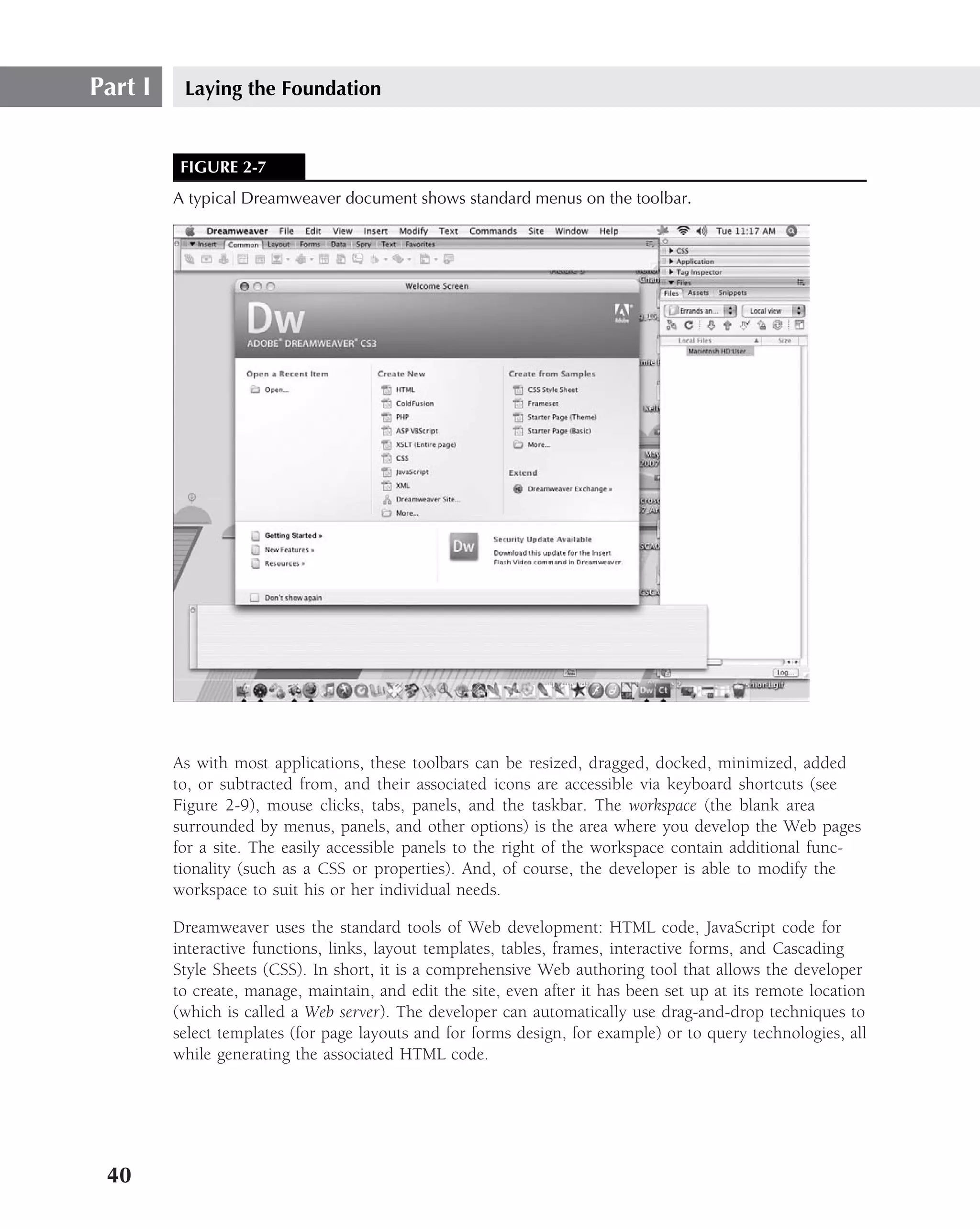 Part I    Laying the Foundation


          FIGURE 2-7
         A typical Dreamweaver document shows standard menus on the toolbar.




         As with most applications, these toolbars can be resized, dragged, docked, minimized, added
         to, or subtracted from, and their associated icons are accessible via keyboard shortcuts (see
         Figure 2-9), mouse clicks, tabs, panels, and the taskbar. The workspace (the blank area
         surrounded by menus, panels, and other options) is the area where you develop the Web pages
         for a site. The easily accessible panels to the right of the workspace contain additional func-
         tionality (such as a CSS or properties). And, of course, the developer is able to modify the
         workspace to suit his or her individual needs.

         Dreamweaver uses the standard tools of Web development: HTML code, JavaScript code for
         interactive functions, links, layout templates, tables, frames, interactive forms, and Cascading
         Style Sheets (CSS). In short, it is a comprehensive Web authoring tool that allows the developer
         to create, manage, maintain, and edit the site, even after it has been set up at its remote location
         (which is called a Web server). The developer can automatically use drag-and-drop techniques to
         select templates (for page layouts and for forms design, for example) or to query technologies, all
         while generating the associated HTML code.




 40
 