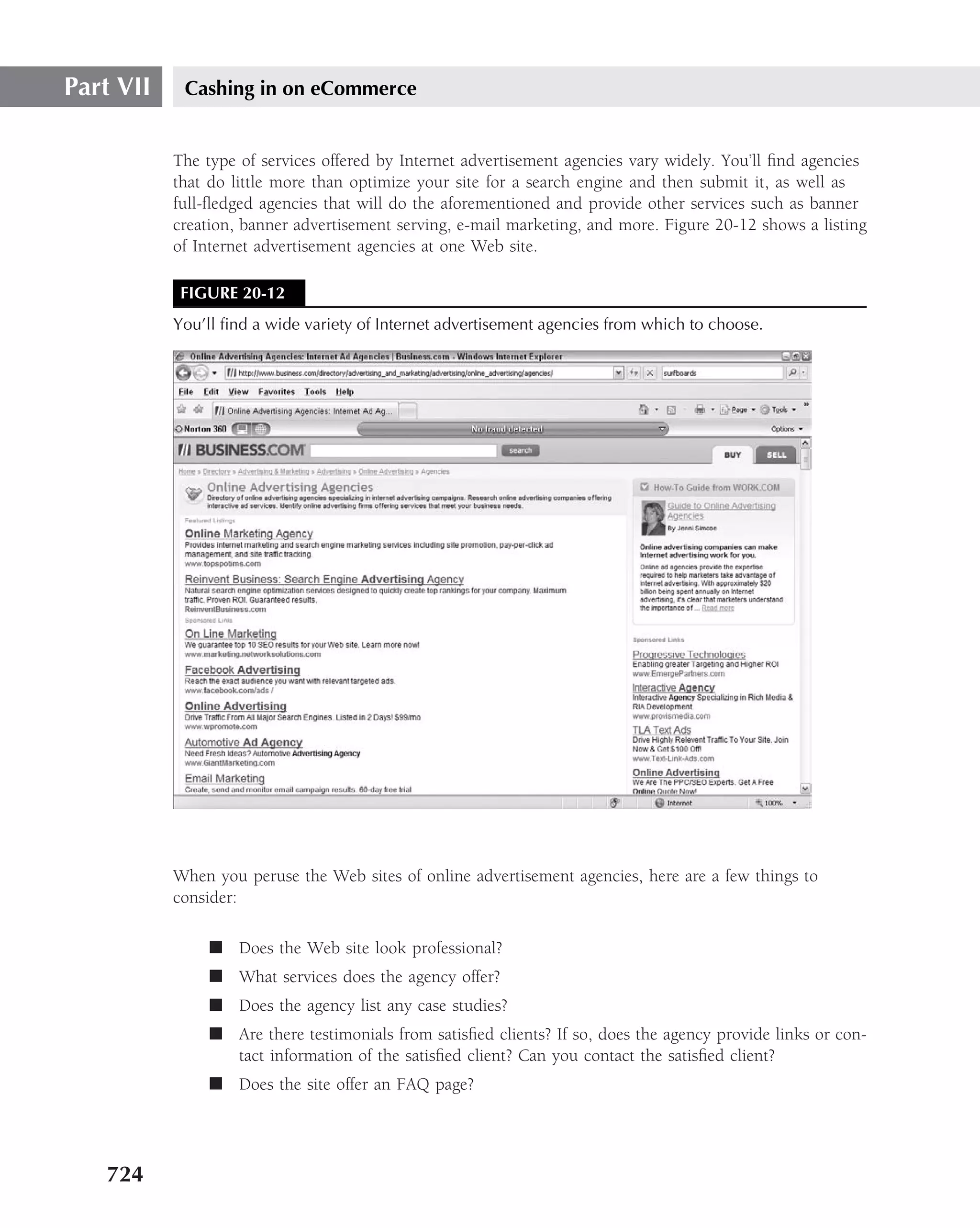 Part VII    Cashing in on eCommerce


           The type of services offered by Internet advertisement agencies vary widely. You’ll ﬁnd agencies
           that do little more than optimize your site for a search engine and then submit it, as well as
           full-ﬂedged agencies that will do the aforementioned and provide other services such as banner
           creation, banner advertisement serving, e-mail marketing, and more. Figure 20-12 shows a listing
           of Internet advertisement agencies at one Web site.

            FIGURE 20-12
           You’ll ﬁnd a wide variety of Internet advertisement agencies from which to choose.




           When you peruse the Web sites of online advertisement agencies, here are a few things to
           consider:

                ■ Does the Web site look professional?
                ■ What services does the agency offer?
                ■ Does the agency list any case studies?
                ■ Are there testimonials from satisﬁed clients? If so, does the agency provide links or con-
                  tact information of the satisﬁed client? Can you contact the satisﬁed client?
                ■ Does the site offer an FAQ page?




   724
 
