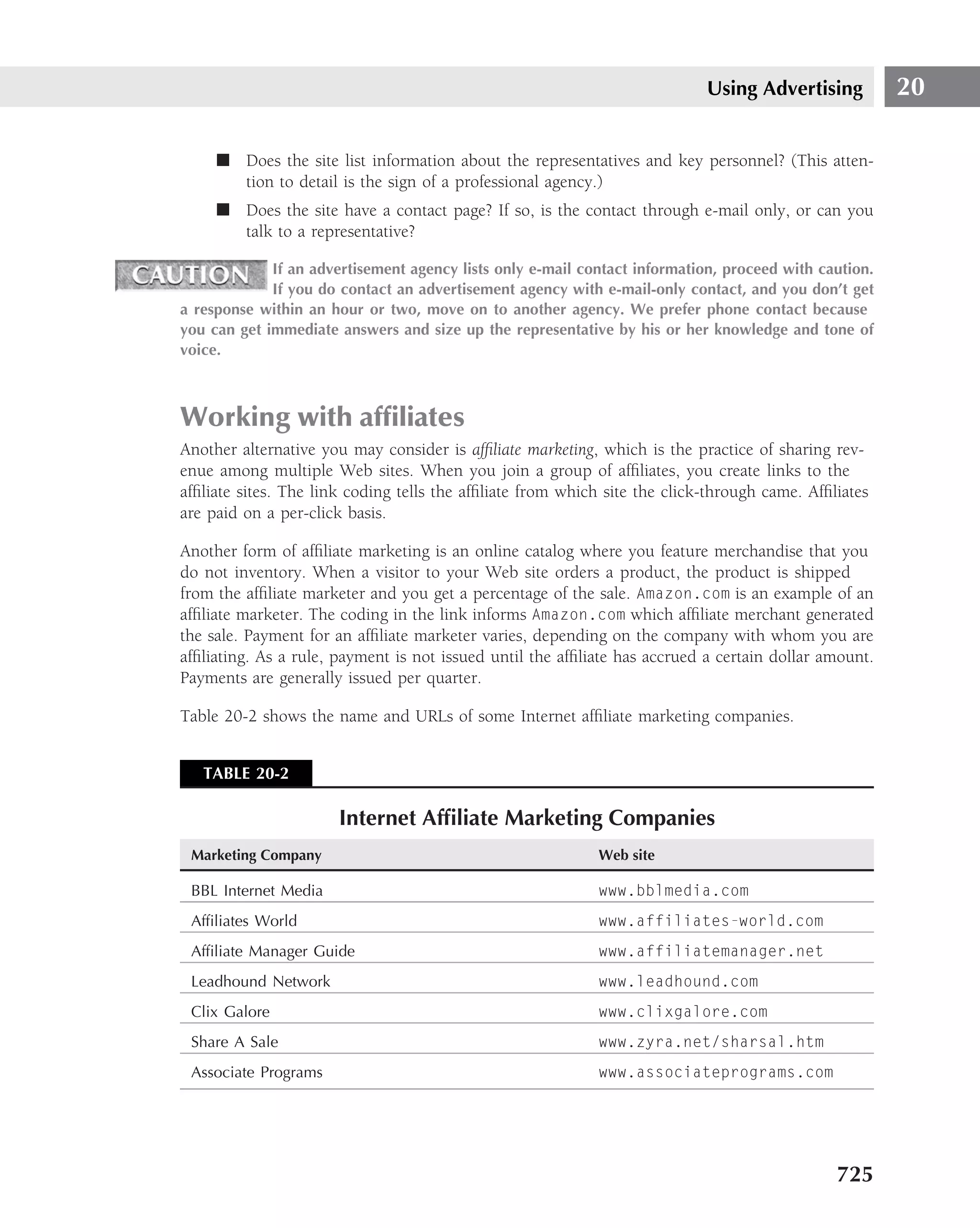 Using Advertising          20

     ■ Does the site list information about the representatives and key personnel? (This atten-
       tion to detail is the sign of a professional agency.)
     ■ Does the site have a contact page? If so, is the contact through e-mail only, or can you
       talk to a representative?

             If an advertisement agency lists only e-mail contact information, proceed with caution.
             If you do contact an advertisement agency with e-mail-only contact, and you don’t get
a response within an hour or two, move on to another agency. We prefer phone contact because
you can get immediate answers and size up the representative by his or her knowledge and tone of
voice.



Working with afﬁliates
Another alternative you may consider is afﬁliate marketing, which is the practice of sharing rev-
enue among multiple Web sites. When you join a group of afﬁliates, you create links to the
afﬁliate sites. The link coding tells the afﬁliate from which site the click-through came. Afﬁliates
are paid on a per-click basis.

Another form of afﬁliate marketing is an online catalog where you feature merchandise that you
do not inventory. When a visitor to your Web site orders a product, the product is shipped
from the afﬁliate marketer and you get a percentage of the sale. Amazon.com is an example of an
afﬁliate marketer. The coding in the link informs Amazon.com which afﬁliate merchant generated
the sale. Payment for an afﬁliate marketer varies, depending on the company with whom you are
afﬁliating. As a rule, payment is not issued until the afﬁliate has accrued a certain dollar amount.
Payments are generally issued per quarter.

Table 20-2 shows the name and URLs of some Internet afﬁliate marketing companies.


   TABLE 20-2

                       Internet Afﬁliate Marketing Companies
 Marketing Company                                          Web site

 BBL Internet Media                                         www.bblmedia.com
 Afﬁliates World                                            www.affiliates-world.com
 Afﬁliate Manager Guide                                     www.affiliatemanager.net
 Leadhound Network                                          www.leadhound.com
 Clix Galore                                                www.clixgalore.com
 Share A Sale                                               www.zyra.net/sharsal.htm
 Associate Programs                                         www.associateprograms.com




                                                                                               725
 