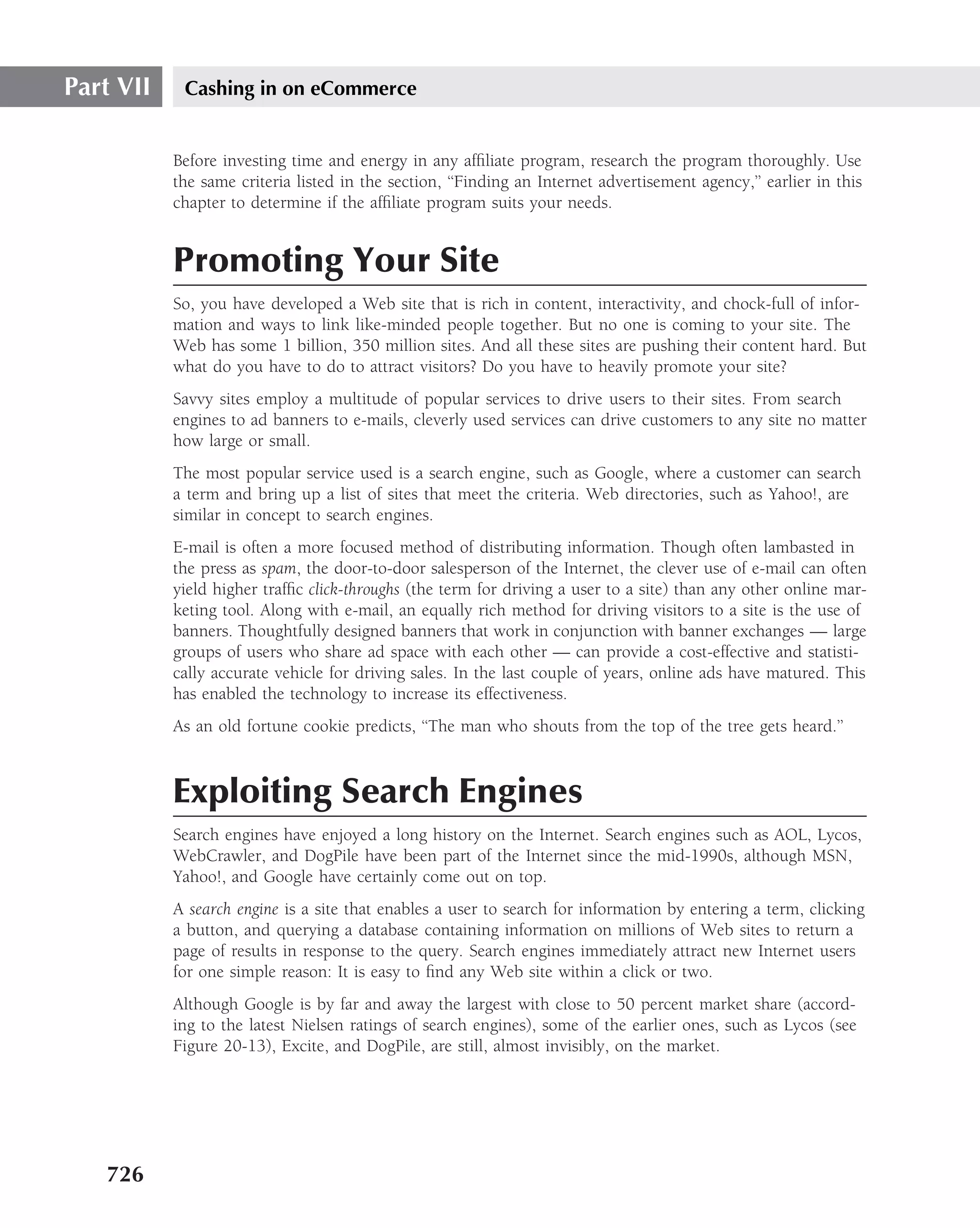 Part VII    Cashing in on eCommerce


           Before investing time and energy in any afﬁliate program, research the program thoroughly. Use
           the same criteria listed in the section, ‘‘Finding an Internet advertisement agency,’’ earlier in this
           chapter to determine if the afﬁliate program suits your needs.


           Promoting Your Site
           So, you have developed a Web site that is rich in content, interactivity, and chock-full of infor-
           mation and ways to link like-minded people together. But no one is coming to your site. The
           Web has some 1 billion, 350 million sites. And all these sites are pushing their content hard. But
           what do you have to do to attract visitors? Do you have to heavily promote your site?
           Savvy sites employ a multitude of popular services to drive users to their sites. From search
           engines to ad banners to e-mails, cleverly used services can drive customers to any site no matter
           how large or small.
           The most popular service used is a search engine, such as Google, where a customer can search
           a term and bring up a list of sites that meet the criteria. Web directories, such as Yahoo!, are
           similar in concept to search engines.
           E-mail is often a more focused method of distributing information. Though often lambasted in
           the press as spam, the door-to-door salesperson of the Internet, the clever use of e-mail can often
           yield higher trafﬁc click-throughs (the term for driving a user to a site) than any other online mar-
           keting tool. Along with e-mail, an equally rich method for driving visitors to a site is the use of
           banners. Thoughtfully designed banners that work in conjunction with banner exchanges — large
           groups of users who share ad space with each other — can provide a cost-effective and statisti-
           cally accurate vehicle for driving sales. In the last couple of years, online ads have matured. This
           has enabled the technology to increase its effectiveness.
           As an old fortune cookie predicts, ‘‘The man who shouts from the top of the tree gets heard.’’



           Exploiting Search Engines
           Search engines have enjoyed a long history on the Internet. Search engines such as AOL, Lycos,
           WebCrawler, and DogPile have been part of the Internet since the mid-1990s, although MSN,
           Yahoo!, and Google have certainly come out on top.
           A search engine is a site that enables a user to search for information by entering a term, clicking
           a button, and querying a database containing information on millions of Web sites to return a
           page of results in response to the query. Search engines immediately attract new Internet users
           for one simple reason: It is easy to ﬁnd any Web site within a click or two.
           Although Google is by far and away the largest with close to 50 percent market share (accord-
           ing to the latest Nielsen ratings of search engines), some of the earlier ones, such as Lycos (see
           Figure 20-13), Excite, and DogPile, are still, almost invisibly, on the market.




   726
 