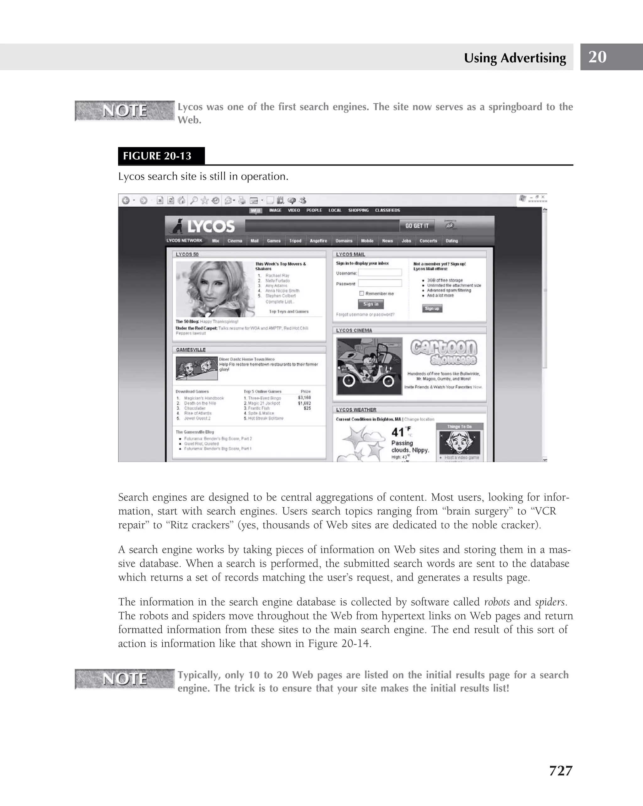 Using Advertising          20

             Lycos was one of the ﬁrst search engines. The site now serves as a springboard to the
             Web.


 FIGURE 20-13
Lycos search site is still in operation.




Search engines are designed to be central aggregations of content. Most users, looking for infor-
mation, start with search engines. Users search topics ranging from ‘‘brain surgery’’ to ‘‘VCR
repair’’ to ‘‘Ritz crackers’’ (yes, thousands of Web sites are dedicated to the noble cracker).

A search engine works by taking pieces of information on Web sites and storing them in a mas-
sive database. When a search is performed, the submitted search words are sent to the database
which returns a set of records matching the user’s request, and generates a results page.

The information in the search engine database is collected by software called robots and spiders.
The robots and spiders move throughout the Web from hypertext links on Web pages and return
formatted information from these sites to the main search engine. The end result of this sort of
action is information like that shown in Figure 20-14.

             Typically, only 10 to 20 Web pages are listed on the initial results page for a search
             engine. The trick is to ensure that your site makes the initial results list!




                                                                                              727
 