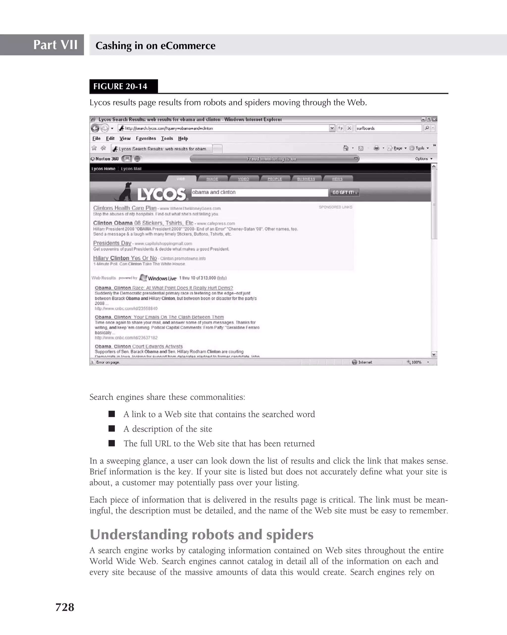 Part VII    Cashing in on eCommerce


            FIGURE 20-14
           Lycos results page results from robots and spiders moving through the Web.




           Search engines share these commonalities:
                ■ A link to a Web site that contains the searched word
                ■ A description of the site
                ■ The full URL to the Web site that has been returned
           In a sweeping glance, a user can look down the list of results and click the link that makes sense.
           Brief information is the key. If your site is listed but does not accurately deﬁne what your site is
           about, a customer may potentially pass over your listing.
           Each piece of information that is delivered in the results page is critical. The link must be mean-
           ingful, the description must be detailed, and the name of the Web site must be easy to remember.

           Understanding robots and spiders
           A search engine works by cataloging information contained on Web sites throughout the entire
           World Wide Web. Search engines cannot catalog in detail all of the information on each and
           every site because of the massive amounts of data this would create. Search engines rely on



   728
 