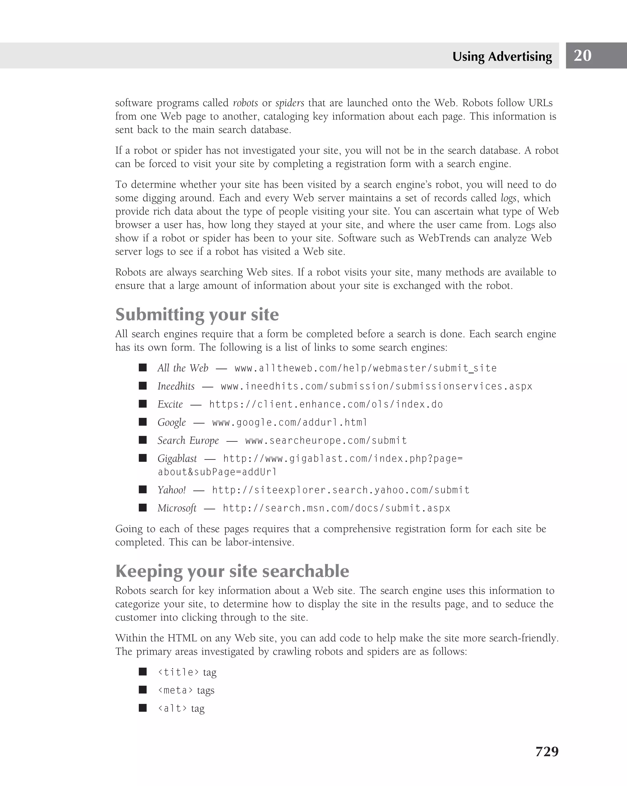 Using Advertising           20

software programs called robots or spiders that are launched onto the Web. Robots follow URLs
from one Web page to another, cataloging key information about each page. This information is
sent back to the main search database.
If a robot or spider has not investigated your site, you will not be in the search database. A robot
can be forced to visit your site by completing a registration form with a search engine.
To determine whether your site has been visited by a search engine’s robot, you will need to do
some digging around. Each and every Web server maintains a set of records called logs, which
provide rich data about the type of people visiting your site. You can ascertain what type of Web
browser a user has, how long they stayed at your site, and where the user came from. Logs also
show if a robot or spider has been to your site. Software such as WebTrends can analyze Web
server logs to see if a robot has visited a Web site.
Robots are always searching Web sites. If a robot visits your site, many methods are available to
ensure that a large amount of information about your site is exchanged with the robot.

Submitting your site
All search engines require that a form be completed before a search is done. Each search engine
has its own form. The following is a list of links to some search engines:
     ■ All the Web — www.alltheweb.com/help/webmaster/submit site
     ■ Ineedhits — www.ineedhits.com/submission/submissionservices.aspx
     ■ Excite — https://client.enhance.com/ols/index.do
     ■ Google — www.google.com/addurl.html
     ■ Search Europe — www.searcheurope.com/submit
     ■ Gigablast — http://www.gigablast.com/index.php?page=
         about&subPage=addUrl
     ■ Yahoo! — http://siteexplorer.search.yahoo.com/submit
     ■ Microsoft — http://search.msn.com/docs/submit.aspx
Going to each of these pages requires that a comprehensive registration form for each site be
completed. This can be labor-intensive.

Keeping your site searchable
Robots search for key information about a Web site. The search engine uses this information to
categorize your site, to determine how to display the site in the results page, and to seduce the
customer into clicking through to the site.
Within the HTML on any Web site, you can add code to help make the site more search-friendly.
The primary areas investigated by crawling robots and spiders are as follows:
     ■ ‹title› tag
     ■ ‹meta› tags
     ■ ‹alt› tag


                                                                                              729
 