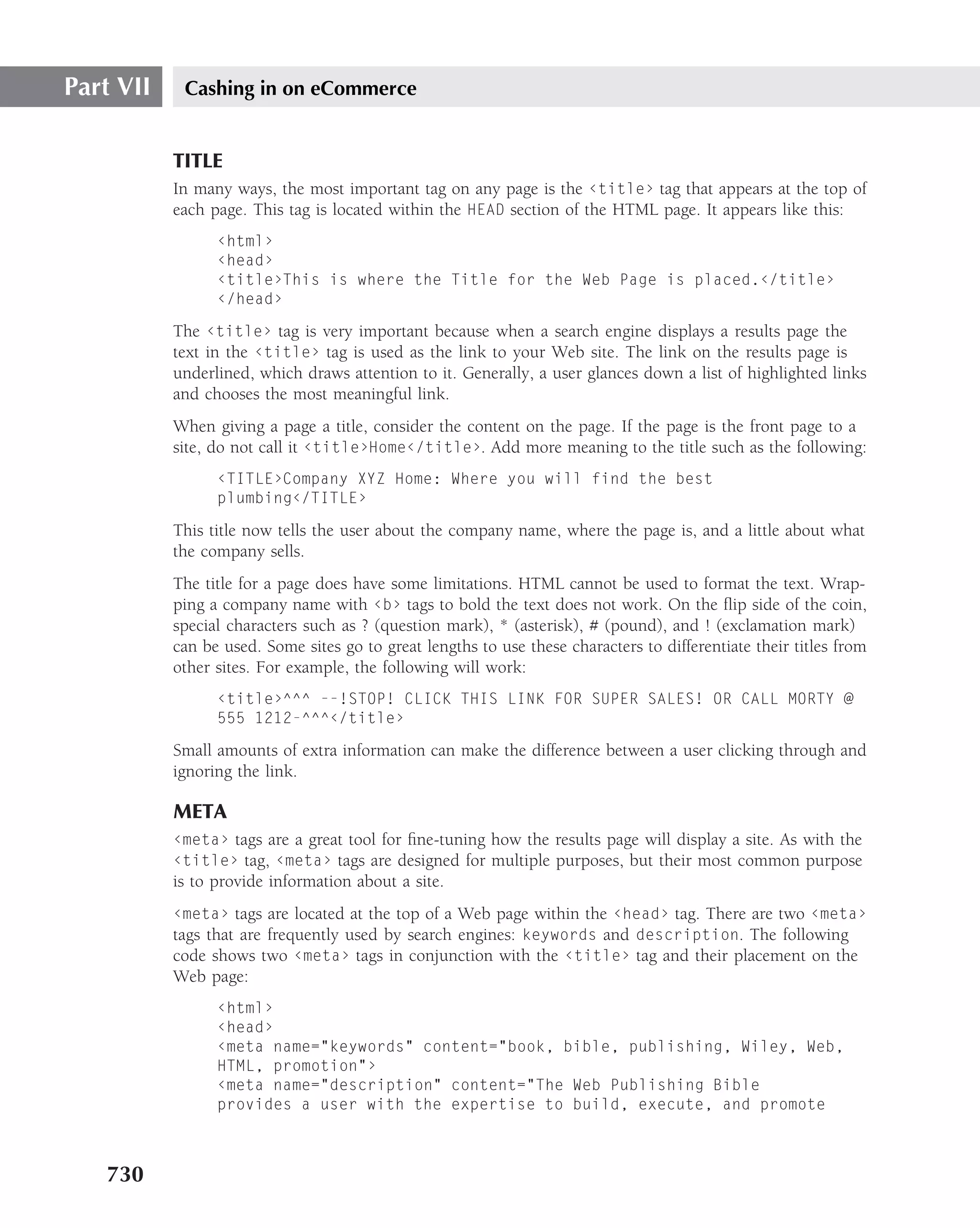 Part VII    Cashing in on eCommerce


           TITLE
           In many ways, the most important tag on any page is the ‹title› tag that appears at the top of
           each page. This tag is located within the HEAD section of the HTML page. It appears like this:
                 ‹html›
                 ‹head›
                 ‹title›This is where the Title for the Web Page is placed.‹/title›
                 ‹/head›

           The ‹title› tag is very important because when a search engine displays a results page the
           text in the ‹title› tag is used as the link to your Web site. The link on the results page is
           underlined, which draws attention to it. Generally, a user glances down a list of highlighted links
           and chooses the most meaningful link.
           When giving a page a title, consider the content on the page. If the page is the front page to a
           site, do not call it ‹title›Home‹/title›. Add more meaning to the title such as the following:
                 ‹TITLE›Company XYZ Home: Where you will find the best
                 plumbing‹/TITLE›

           This title now tells the user about the company name, where the page is, and a little about what
           the company sells.
           The title for a page does have some limitations. HTML cannot be used to format the text. Wrap-
           ping a company name with ‹b› tags to bold the text does not work. On the ﬂip side of the coin,
           special characters such as ? (question mark), * (asterisk), # (pound), and ! (exclamation mark)
           can be used. Some sites go to great lengths to use these characters to differentiate their titles from
           other sites. For example, the following will work:
                 ‹title›^^^ --!STOP! CLICK THIS LINK FOR SUPER SALES! OR CALL MORTY @
                 555 1212-^^^‹/title›

           Small amounts of extra information can make the difference between a user clicking through and
           ignoring the link.

           META
           ‹meta› tags are a great tool for ﬁne-tuning how the results page will display a site. As with the
           ‹title› tag, ‹meta› tags are designed for multiple purposes, but their most common purpose
           is to provide information about a site.
           ‹meta› tags are located at the top of a Web page within the ‹head› tag. There are two ‹meta›
           tags that are frequently used by search engines: keywords and description. The following
           code shows two ‹meta› tags in conjunction with the ‹title› tag and their placement on the
           Web page:
                 ‹html›
                 ‹head›
                 ‹meta name="keywords" content="book, bible, publishing, Wiley, Web,
                 HTML, promotion"›
                 ‹meta name="description" content="The Web Publishing Bible
                 provides a user with the expertise to build, execute, and promote



   730
 
