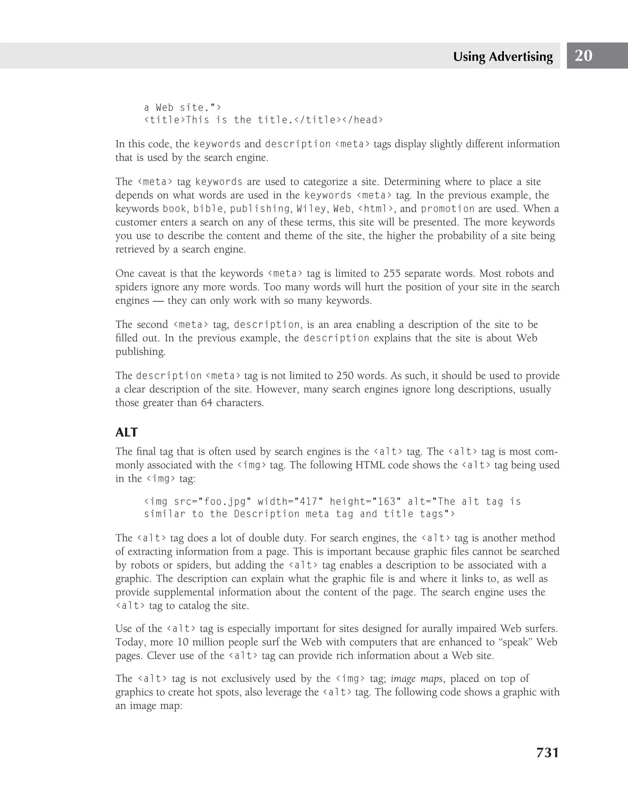 Using Advertising          20


      a Web site."›
      ‹title›This is the title.‹/title›‹/head›

In this code, the keywords and description ‹meta› tags display slightly different information
that is used by the search engine.

The ‹meta› tag keywords are used to categorize a site. Determining where to place a site
depends on what words are used in the keywords ‹meta› tag. In the previous example, the
keywords book, bible, publishing, Wiley, Web, ‹html›, and promotion are used. When a
customer enters a search on any of these terms, this site will be presented. The more keywords
you use to describe the content and theme of the site, the higher the probability of a site being
retrieved by a search engine.

One caveat is that the keywords ‹meta› tag is limited to 255 separate words. Most robots and
spiders ignore any more words. Too many words will hurt the position of your site in the search
engines — they can only work with so many keywords.

The second ‹meta› tag, description, is an area enabling a description of the site to be
ﬁlled out. In the previous example, the description explains that the site is about Web
publishing.

The description ‹meta› tag is not limited to 250 words. As such, it should be used to provide
a clear description of the site. However, many search engines ignore long descriptions, usually
those greater than 64 characters.

ALT
The ﬁnal tag that is often used by search engines is the ‹alt› tag. The ‹alt› tag is most com-
monly associated with the ‹img› tag. The following HTML code shows the ‹alt› tag being used
in the ‹img› tag:

      ‹img src="foo.jpg" width="417" height="163" alt="The alt tag is
      similar to the Description meta tag and title tags"›

The ‹alt› tag does a lot of double duty. For search engines, the ‹alt› tag is another method
of extracting information from a page. This is important because graphic ﬁles cannot be searched
by robots or spiders, but adding the ‹alt› tag enables a description to be associated with a
graphic. The description can explain what the graphic ﬁle is and where it links to, as well as
provide supplemental information about the content of the page. The search engine uses the
‹alt› tag to catalog the site.

Use of the ‹alt› tag is especially important for sites designed for aurally impaired Web surfers.
Today, more 10 million people surf the Web with computers that are enhanced to ‘‘speak’’ Web
pages. Clever use of the ‹alt› tag can provide rich information about a Web site.

The ‹alt› tag is not exclusively used by the ‹img› tag; image maps, placed on top of
graphics to create hot spots, also leverage the ‹alt› tag. The following code shows a graphic with
an image map:



                                                                                            731
 