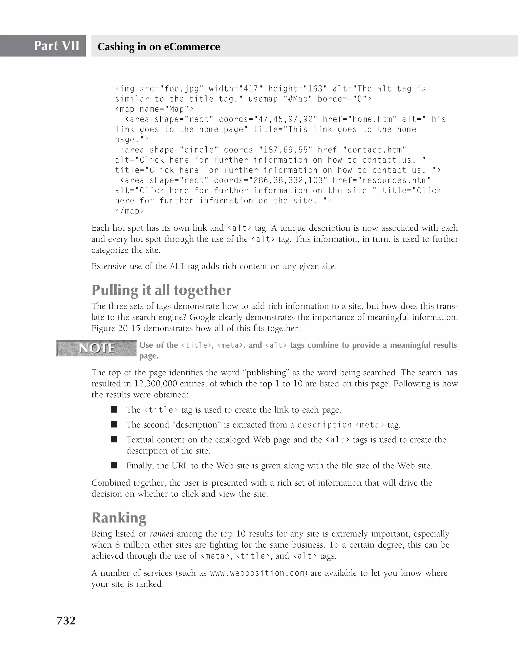 Part VII    Cashing in on eCommerce


                 ‹img src="foo.jpg" width="417" height="163" alt="The alt tag is
                 similar to the title tag." usemap="#Map" border="0"›
                 ‹map name="Map"›
                   ‹area shape="rect" coords="47,45,97,92" href="home.htm" alt="This
                 link goes to the home page" title="This link goes to the home
                 page."›
                  ‹area shape="circle" coords="187,69,55" href="contact.htm"
                 alt="Click here for further information on how to contact us. "
                 title="Click here for further information on how to contact us. "›
                  ‹area shape="rect" coords="286,38,332,103" href="resources.htm"
                 alt="Click here for further information on the site " title="Click
                 here for further information on the site. "›
                 ‹/map›

           Each hot spot has its own link and ‹alt› tag. A unique description is now associated with each
           and every hot spot through the use of the ‹alt› tag. This information, in turn, is used to further
           categorize the site.
           Extensive use of the ALT tag adds rich content on any given site.

           Pulling it all together
           The three sets of tags demonstrate how to add rich information to a site, but how does this trans-
           late to the search engine? Google clearly demonstrates the importance of meaningful information.
           Figure 20-15 demonstrates how all of this ﬁts together.
                       Use of the ‹title›, ‹meta›, and ‹alt› tags combine to provide a meaningful results
                       page.

           The top of the page identiﬁes the word ‘‘publishing’’ as the word being searched. The search has
           resulted in 12,300,000 entries, of which the top 1 to 10 are listed on this page. Following is how
           the results were obtained:
                ■ The ‹title› tag is used to create the link to each page.
                ■ The second ‘‘description’’ is extracted from a description ‹meta› tag.
                ■ Textual content on the cataloged Web page and the ‹alt› tags is used to create the
                  description of the site.
                ■ Finally, the URL to the Web site is given along with the ﬁle size of the Web site.
           Combined together, the user is presented with a rich set of information that will drive the
           decision on whether to click and view the site.

           Ranking
           Being listed or ranked among the top 10 results for any site is extremely important, especially
           when 8 million other sites are ﬁghting for the same business. To a certain degree, this can be
           achieved through the use of ‹meta›, ‹title›, and ‹alt› tags.
           A number of services (such as www.webposition.com) are available to let you know where
           your site is ranked.



   732
 