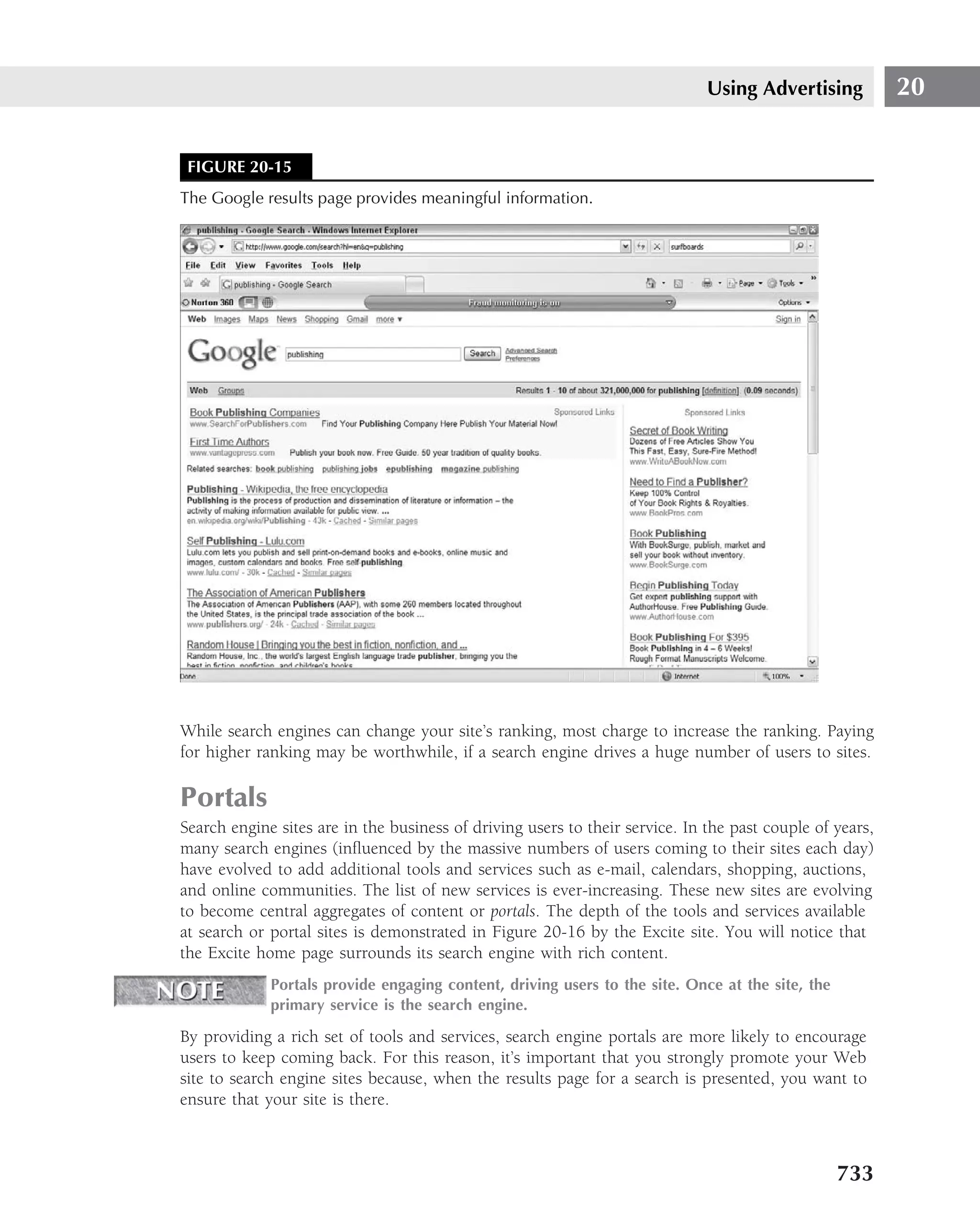 Using Advertising           20


 FIGURE 20-15
The Google results page provides meaningful information.




While search engines can change your site’s ranking, most charge to increase the ranking. Paying
for higher ranking may be worthwhile, if a search engine drives a huge number of users to sites.

Portals
Search engine sites are in the business of driving users to their service. In the past couple of years,
many search engines (inﬂuenced by the massive numbers of users coming to their sites each day)
have evolved to add additional tools and services such as e-mail, calendars, shopping, auctions,
and online communities. The list of new services is ever-increasing. These new sites are evolving
to become central aggregates of content or portals. The depth of the tools and services available
at search or portal sites is demonstrated in Figure 20-16 by the Excite site. You will notice that
the Excite home page surrounds its search engine with rich content.
             Portals provide engaging content, driving users to the site. Once at the site, the
             primary service is the search engine.

By providing a rich set of tools and services, search engine portals are more likely to encourage
users to keep coming back. For this reason, it’s important that you strongly promote your Web
site to search engine sites because, when the results page for a search is presented, you want to
ensure that your site is there.



                                                                                                  733
 