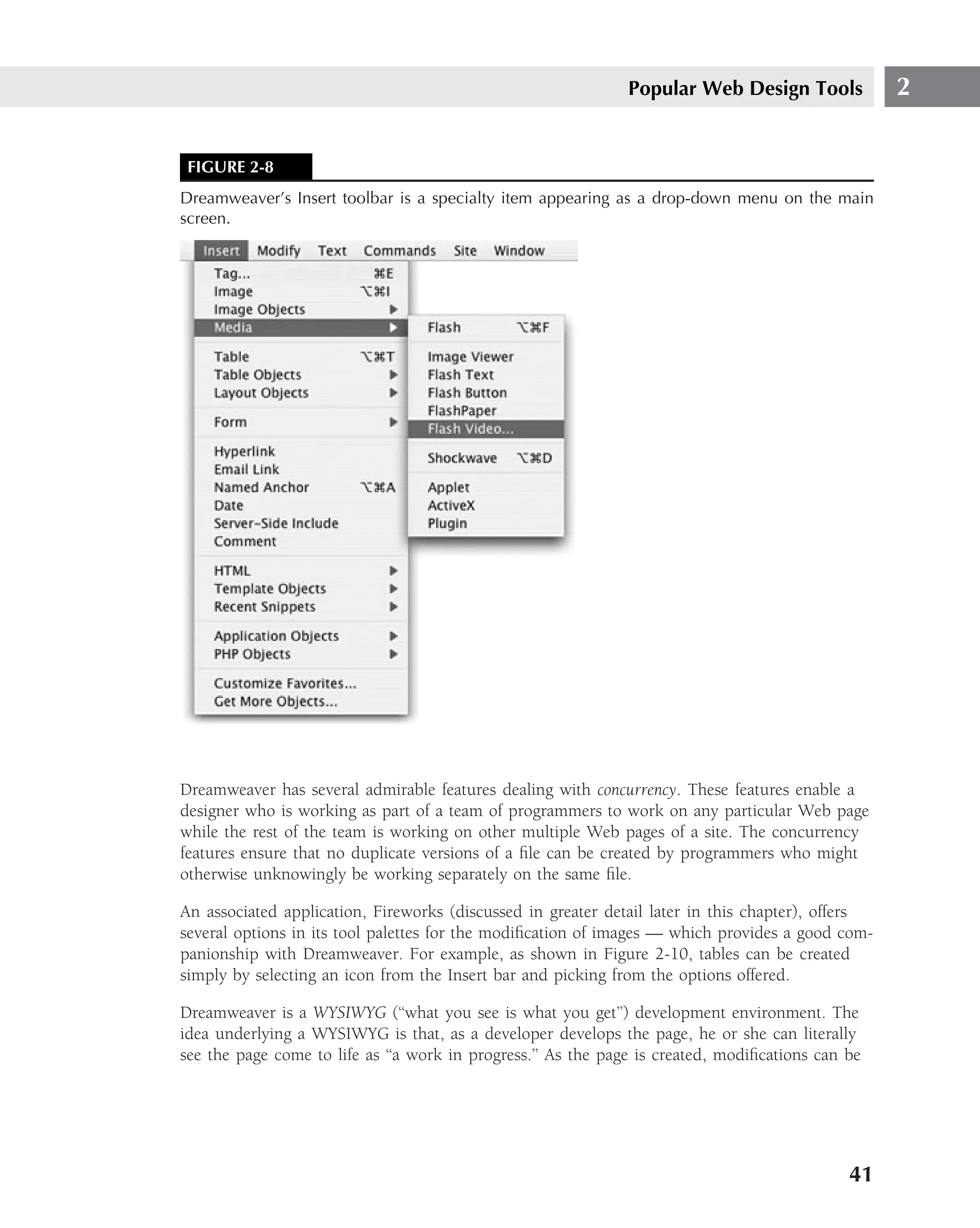 Popular Web Design Tools            2


 FIGURE 2-8
Dreamweaver’s Insert toolbar is a specialty item appearing as a drop-down menu on the main
screen.




Dreamweaver has several admirable features dealing with concurrency. These features enable a
designer who is working as part of a team of programmers to work on any particular Web page
while the rest of the team is working on other multiple Web pages of a site. The concurrency
features ensure that no duplicate versions of a ﬁle can be created by programmers who might
otherwise unknowingly be working separately on the same ﬁle.

An associated application, Fireworks (discussed in greater detail later in this chapter), offers
several options in its tool palettes for the modiﬁcation of images — which provides a good com-
panionship with Dreamweaver. For example, as shown in Figure 2-10, tables can be created
simply by selecting an icon from the Insert bar and picking from the options offered.

Dreamweaver is a WYSIWYG (‘‘what you see is what you get’’) development environment. The
idea underlying a WYSIWYG is that, as a developer develops the page, he or she can literally
see the page come to life as ‘‘a work in progress.’’ As the page is created, modiﬁcations can be




                                                                                              41
 
