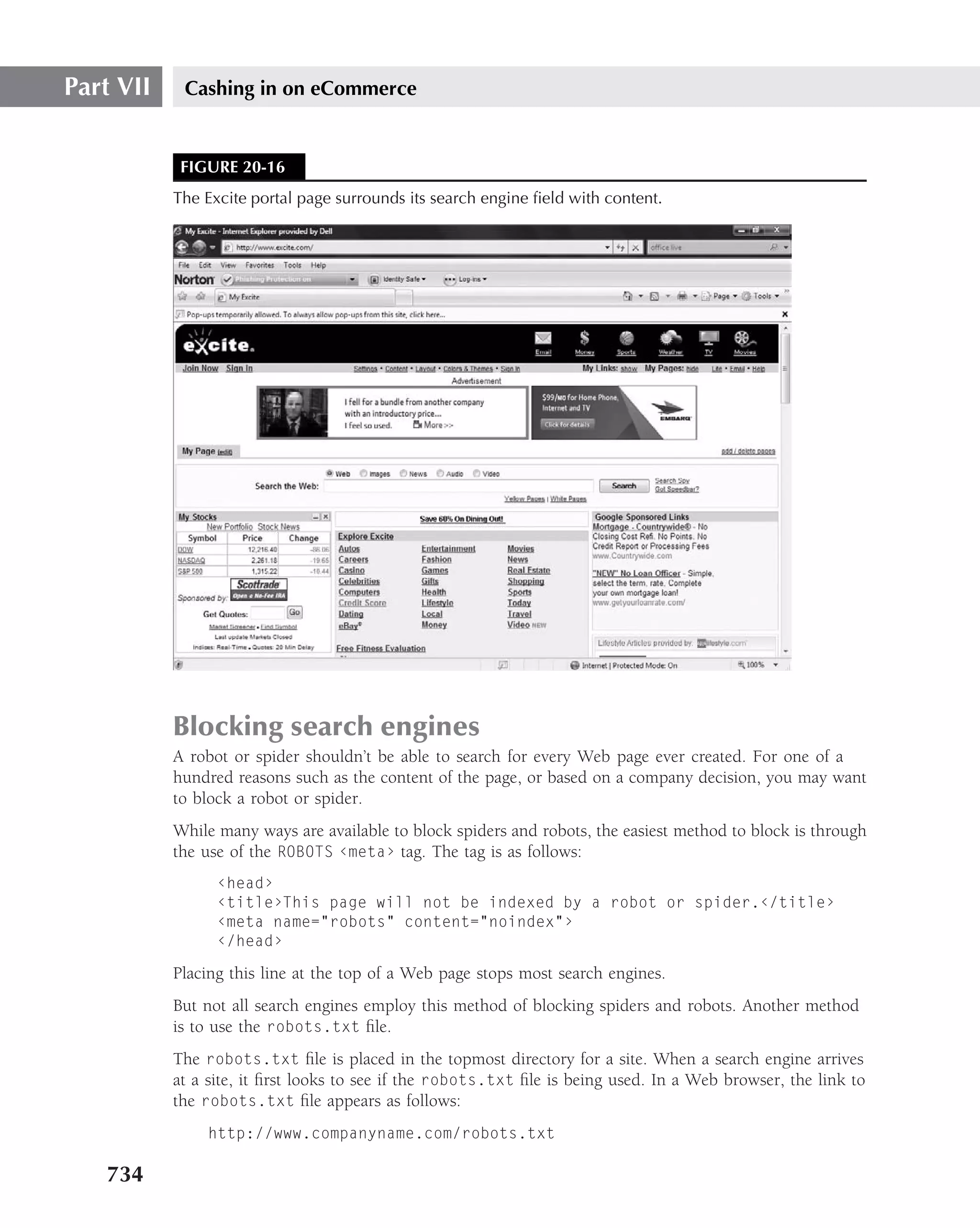 Part VII    Cashing in on eCommerce


            FIGURE 20-16
           The Excite portal page surrounds its search engine ﬁeld with content.




           Blocking search engines
           A robot or spider shouldn’t be able to search for every Web page ever created. For one of a
           hundred reasons such as the content of the page, or based on a company decision, you may want
           to block a robot or spider.
           While many ways are available to block spiders and robots, the easiest method to block is through
           the use of the ROBOTS ‹meta› tag. The tag is as follows:
                 ‹head›
                 ‹title›This page will not be indexed by a robot or spider.‹/title›
                 ‹meta name="robots" content="noindex"›
                 ‹/head›

           Placing this line at the top of a Web page stops most search engines.
           But not all search engines employ this method of blocking spiders and robots. Another method
           is to use the robots.txt ﬁle.
           The robots.txt ﬁle is placed in the topmost directory for a site. When a search engine arrives
           at a site, it ﬁrst looks to see if the robots.txt ﬁle is being used. In a Web browser, the link to
           the robots.txt ﬁle appears as follows:
               http://www.companyname.com/robots.txt

   734
 