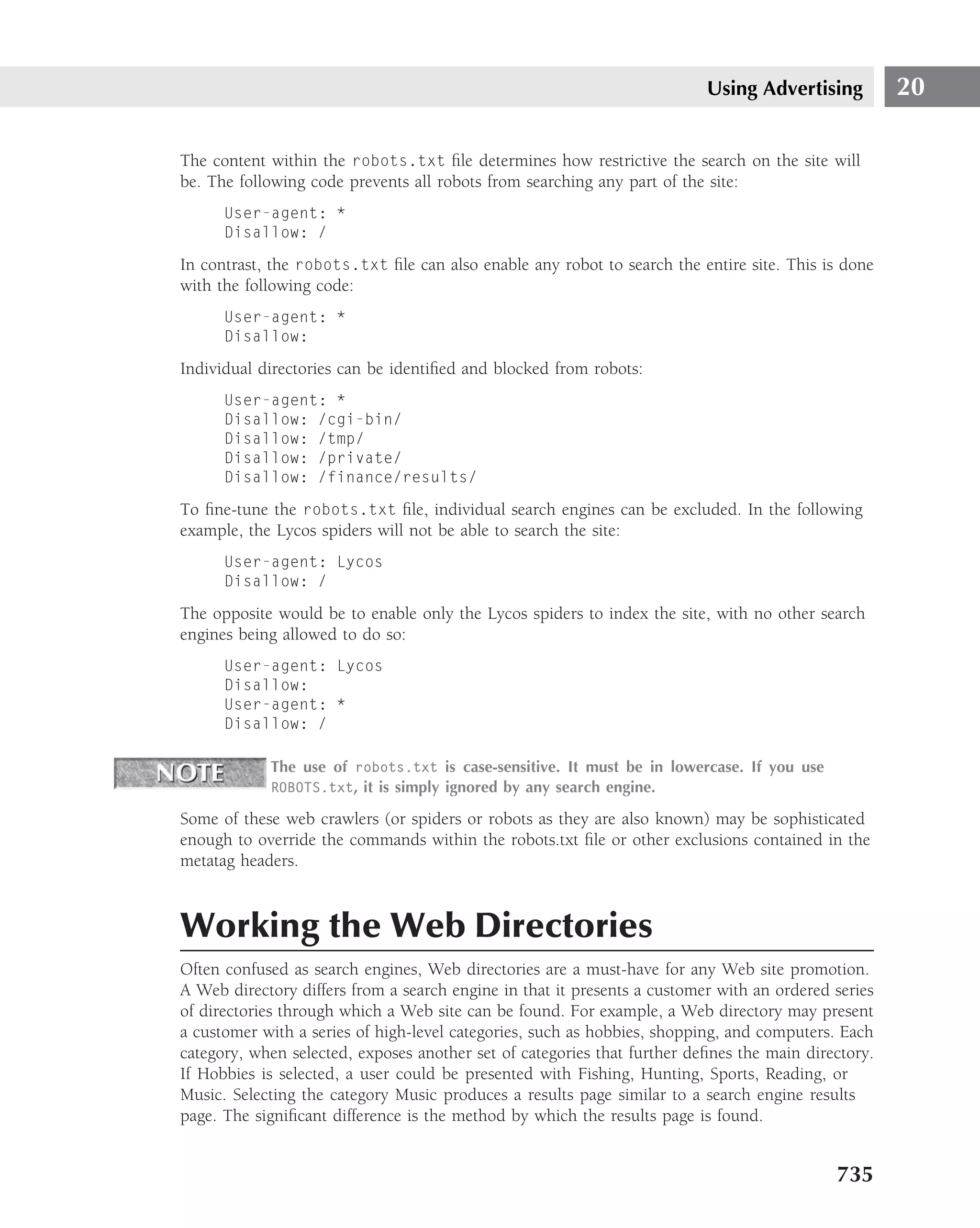 Using Advertising          20

The content within the robots.txt ﬁle determines how restrictive the search on the site will
be. The following code prevents all robots from searching any part of the site:
      User-agent: *
      Disallow: /

In contrast, the robots.txt ﬁle can also enable any robot to search the entire site. This is done
with the following code:
      User-agent: *
      Disallow:

Individual directories can be identiﬁed and blocked from robots:
      User-agent: *
      Disallow: /cgi-bin/
      Disallow: /tmp/
      Disallow: /private/
      Disallow: /finance/results/

To ﬁne-tune the robots.txt ﬁle, individual search engines can be excluded. In the following
example, the Lycos spiders will not be able to search the site:
      User-agent: Lycos
      Disallow: /

The opposite would be to enable only the Lycos spiders to index the site, with no other search
engines being allowed to do so:
      User-agent: Lycos
      Disallow:
      User-agent: *
      Disallow: /

            The use of robots.txt is case-sensitive. It must be in lowercase. If you use
            ROBOTS.txt, it is simply ignored by any search engine.

Some of these web crawlers (or spiders or robots as they are also known) may be sophisticated
enough to override the commands within the robots.txt ﬁle or other exclusions contained in the
metatag headers.



Working the Web Directories
Often confused as search engines, Web directories are a must-have for any Web site promotion.
A Web directory differs from a search engine in that it presents a customer with an ordered series
of directories through which a Web site can be found. For example, a Web directory may present
a customer with a series of high-level categories, such as hobbies, shopping, and computers. Each
category, when selected, exposes another set of categories that further deﬁnes the main directory.
If Hobbies is selected, a user could be presented with Fishing, Hunting, Sports, Reading, or
Music. Selecting the category Music produces a results page similar to a search engine results
page. The signiﬁcant difference is the method by which the results page is found.


                                                                                            735
 