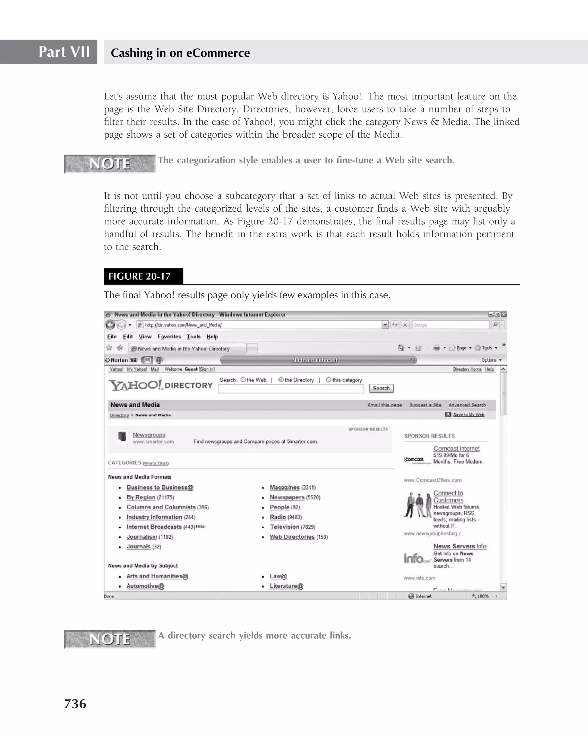 Part VII    Cashing in on eCommerce


           Let’s assume that the most popular Web directory is Yahoo!. The most important feature on the
           page is the Web Site Directory. Directories, however, force users to take a number of steps to
           ﬁlter their results. In the case of Yahoo!, you might click the category News & Media. The linked
           page shows a set of categories within the broader scope of the Media.

                       The categorization style enables a user to ﬁne-tune a Web site search.


           It is not until you choose a subcategory that a set of links to actual Web sites is presented. By
           ﬁltering through the categorized levels of the sites, a customer ﬁnds a Web site with arguably
           more accurate information. As Figure 20-17 demonstrates, the ﬁnal results page may list only a
           handful of results. The beneﬁt in the extra work is that each result holds information pertinent
           to the search.

            FIGURE 20-17
           The ﬁnal Yahoo! results page only yields few examples in this case.




                       A directory search yields more accurate links.




   736
 