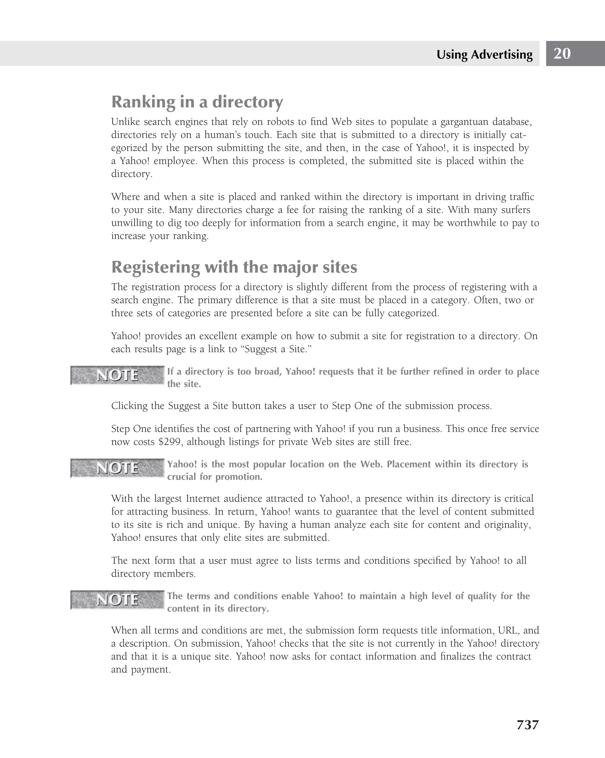 Using Advertising          20


Ranking in a directory
Unlike search engines that rely on robots to ﬁnd Web sites to populate a gargantuan database,
directories rely on a human’s touch. Each site that is submitted to a directory is initially cat-
egorized by the person submitting the site, and then, in the case of Yahoo!, it is inspected by
a Yahoo! employee. When this process is completed, the submitted site is placed within the
directory.

Where and when a site is placed and ranked within the directory is important in driving trafﬁc
to your site. Many directories charge a fee for raising the ranking of a site. With many surfers
unwilling to dig too deeply for information from a search engine, it may be worthwhile to pay to
increase your ranking.


Registering with the major sites
The registration process for a directory is slightly different from the process of registering with a
search engine. The primary difference is that a site must be placed in a category. Often, two or
three sets of categories are presented before a site can be fully categorized.

Yahoo! provides an excellent example on how to submit a site for registration to a directory. On
each results page is a link to ‘‘Suggest a Site.’’

             If a directory is too broad, Yahoo! requests that it be further reﬁned in order to place
             the site.

Clicking the Suggest a Site button takes a user to Step One of the submission process.

Step One identiﬁes the cost of partnering with Yahoo! if you run a business. This once free service
now costs $299, although listings for private Web sites are still free.

             Yahoo! is the most popular location on the Web. Placement within its directory is
             crucial for promotion.

With the largest Internet audience attracted to Yahoo!, a presence within its directory is critical
for attracting business. In return, Yahoo! wants to guarantee that the level of content submitted
to its site is rich and unique. By having a human analyze each site for content and originality,
Yahoo! ensures that only elite sites are submitted.

The next form that a user must agree to lists terms and conditions speciﬁed by Yahoo! to all
directory members.

             The terms and conditions enable Yahoo! to maintain a high level of quality for the
             content in its directory.

When all terms and conditions are met, the submission form requests title information, URL, and
a description. On submission, Yahoo! checks that the site is not currently in the Yahoo! directory
and that it is a unique site. Yahoo! now asks for contact information and ﬁnalizes the contract
and payment.




                                                                                                737
 