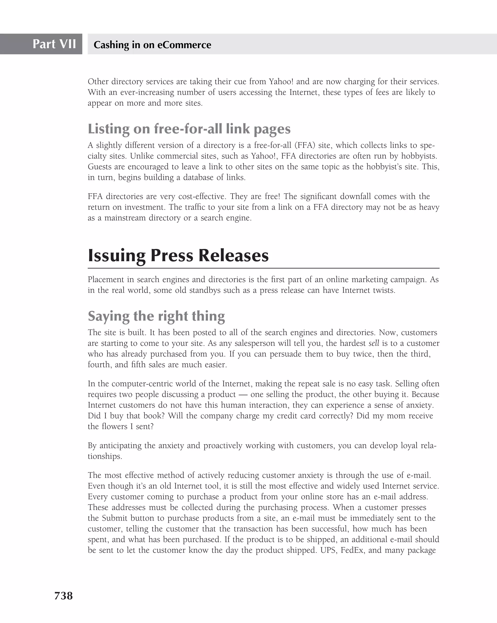 Part VII    Cashing in on eCommerce


           Other directory services are taking their cue from Yahoo! and are now charging for their services.
           With an ever-increasing number of users accessing the Internet, these types of fees are likely to
           appear on more and more sites.


           Listing on free-for-all link pages
           A slightly different version of a directory is a free-for-all (FFA) site, which collects links to spe-
           cialty sites. Unlike commercial sites, such as Yahoo!, FFA directories are often run by hobbyists.
           Guests are encouraged to leave a link to other sites on the same topic as the hobbyist’s site. This,
           in turn, begins building a database of links.

           FFA directories are very cost-effective. They are free! The signiﬁcant downfall comes with the
           return on investment. The trafﬁc to your site from a link on a FFA directory may not be as heavy
           as a mainstream directory or a search engine.



           Issuing Press Releases
           Placement in search engines and directories is the ﬁrst part of an online marketing campaign. As
           in the real world, some old standbys such as a press release can have Internet twists.


           Saying the right thing
           The site is built. It has been posted to all of the search engines and directories. Now, customers
           are starting to come to your site. As any salesperson will tell you, the hardest sell is to a customer
           who has already purchased from you. If you can persuade them to buy twice, then the third,
           fourth, and ﬁfth sales are much easier.

           In the computer-centric world of the Internet, making the repeat sale is no easy task. Selling often
           requires two people discussing a product — one selling the product, the other buying it. Because
           Internet customers do not have this human interaction, they can experience a sense of anxiety.
           Did I buy that book? Will the company charge my credit card correctly? Did my mom receive
           the ﬂowers I sent?

           By anticipating the anxiety and proactively working with customers, you can develop loyal rela-
           tionships.

           The most effective method of actively reducing customer anxiety is through the use of e-mail.
           Even though it’s an old Internet tool, it is still the most effective and widely used Internet service.
           Every customer coming to purchase a product from your online store has an e-mail address.
           These addresses must be collected during the purchasing process. When a customer presses
           the Submit button to purchase products from a site, an e-mail must be immediately sent to the
           customer, telling the customer that the transaction has been successful, how much has been
           spent, and what has been purchased. If the product is to be shipped, an additional e-mail should
           be sent to let the customer know the day the product shipped. UPS, FedEx, and many package




   738
 
