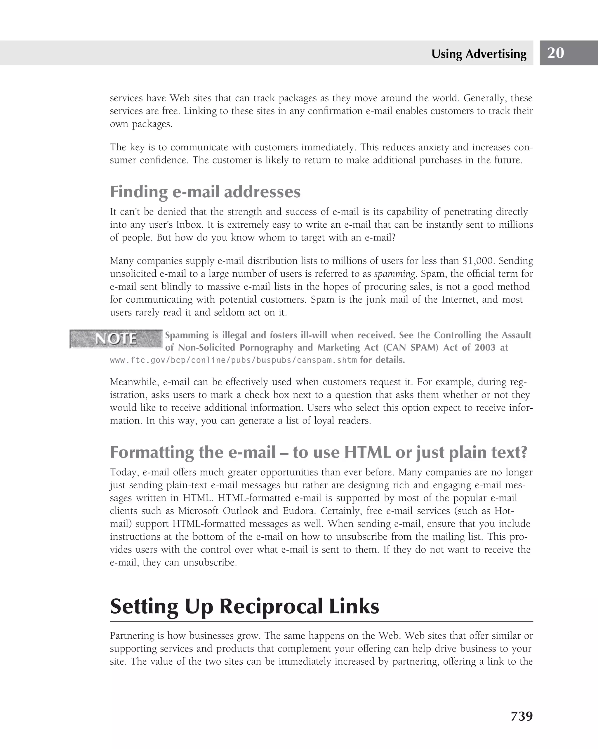Using Advertising           20

services have Web sites that can track packages as they move around the world. Generally, these
services are free. Linking to these sites in any conﬁrmation e-mail enables customers to track their
own packages.

The key is to communicate with customers immediately. This reduces anxiety and increases con-
sumer conﬁdence. The customer is likely to return to make additional purchases in the future.


Finding e-mail addresses
It can’t be denied that the strength and success of e-mail is its capability of penetrating directly
into any user’s Inbox. It is extremely easy to write an e-mail that can be instantly sent to millions
of people. But how do you know whom to target with an e-mail?

Many companies supply e-mail distribution lists to millions of users for less than $1,000. Sending
unsolicited e-mail to a large number of users is referred to as spamming. Spam, the ofﬁcial term for
e-mail sent blindly to massive e-mail lists in the hopes of procuring sales, is not a good method
for communicating with potential customers. Spam is the junk mail of the Internet, and most
users rarely read it and seldom act on it.

           Spamming is illegal and fosters ill-will when received. See the Controlling the Assault
           of Non-Solicited Pornography and Marketing Act (CAN SPAM) Act of 2003 at
www.ftc.gov/bcp/conline/pubs/buspubs/canspam.shtm for details.

Meanwhile, e-mail can be effectively used when customers request it. For example, during reg-
istration, asks users to mark a check box next to a question that asks them whether or not they
would like to receive additional information. Users who select this option expect to receive infor-
mation. In this way, you can generate a list of loyal readers.


Formatting the e-mail – to use HTML or just plain text?
Today, e-mail offers much greater opportunities than ever before. Many companies are no longer
just sending plain-text e-mail messages but rather are designing rich and engaging e-mail mes-
sages written in HTML. HTML-formatted e-mail is supported by most of the popular e-mail
clients such as Microsoft Outlook and Eudora. Certainly, free e-mail services (such as Hot-
mail) support HTML-formatted messages as well. When sending e-mail, ensure that you include
instructions at the bottom of the e-mail on how to unsubscribe from the mailing list. This pro-
vides users with the control over what e-mail is sent to them. If they do not want to receive the
e-mail, they can unsubscribe.



Setting Up Reciprocal Links
Partnering is how businesses grow. The same happens on the Web. Web sites that offer similar or
supporting services and products that complement your offering can help drive business to your
site. The value of the two sites can be immediately increased by partnering, offering a link to the




                                                                                               739
 