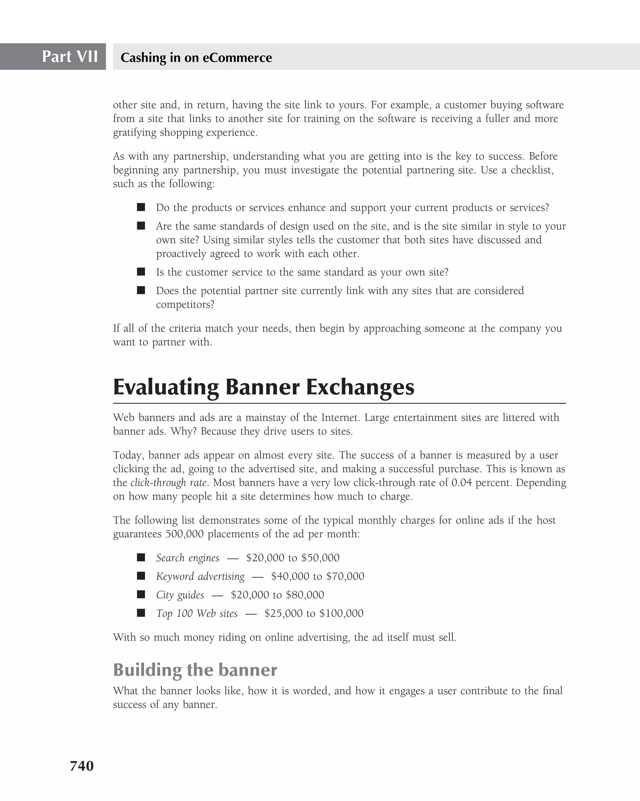 Part VII    Cashing in on eCommerce


           other site and, in return, having the site link to yours. For example, a customer buying software
           from a site that links to another site for training on the software is receiving a fuller and more
           gratifying shopping experience.

           As with any partnership, understanding what you are getting into is the key to success. Before
           beginning any partnership, you must investigate the potential partnering site. Use a checklist,
           such as the following:

                ■ Do the products or services enhance and support your current products or services?
                ■ Are the same standards of design used on the site, and is the site similar in style to your
                  own site? Using similar styles tells the customer that both sites have discussed and
                  proactively agreed to work with each other.
                ■ Is the customer service to the same standard as your own site?
                ■ Does the potential partner site currently link with any sites that are considered
                  competitors?

           If all of the criteria match your needs, then begin by approaching someone at the company you
           want to partner with.



           Evaluating Banner Exchanges
           Web banners and ads are a mainstay of the Internet. Large entertainment sites are littered with
           banner ads. Why? Because they drive users to sites.

           Today, banner ads appear on almost every site. The success of a banner is measured by a user
           clicking the ad, going to the advertised site, and making a successful purchase. This is known as
           the click-through rate. Most banners have a very low click-through rate of 0.04 percent. Depending
           on how many people hit a site determines how much to charge.

           The following list demonstrates some of the typical monthly charges for online ads if the host
           guarantees 500,000 placements of the ad per month:

                ■ Search engines — $20,000 to $50,000
                ■ Keyword advertising — $40,000 to $70,000
                ■ City guides — $20,000 to $80,000
                ■ Top 100 Web sites — $25,000 to $100,000

           With so much money riding on online advertising, the ad itself must sell.


           Building the banner
           What the banner looks like, how it is worded, and how it engages a user contribute to the ﬁnal
           success of any banner.




   740
 