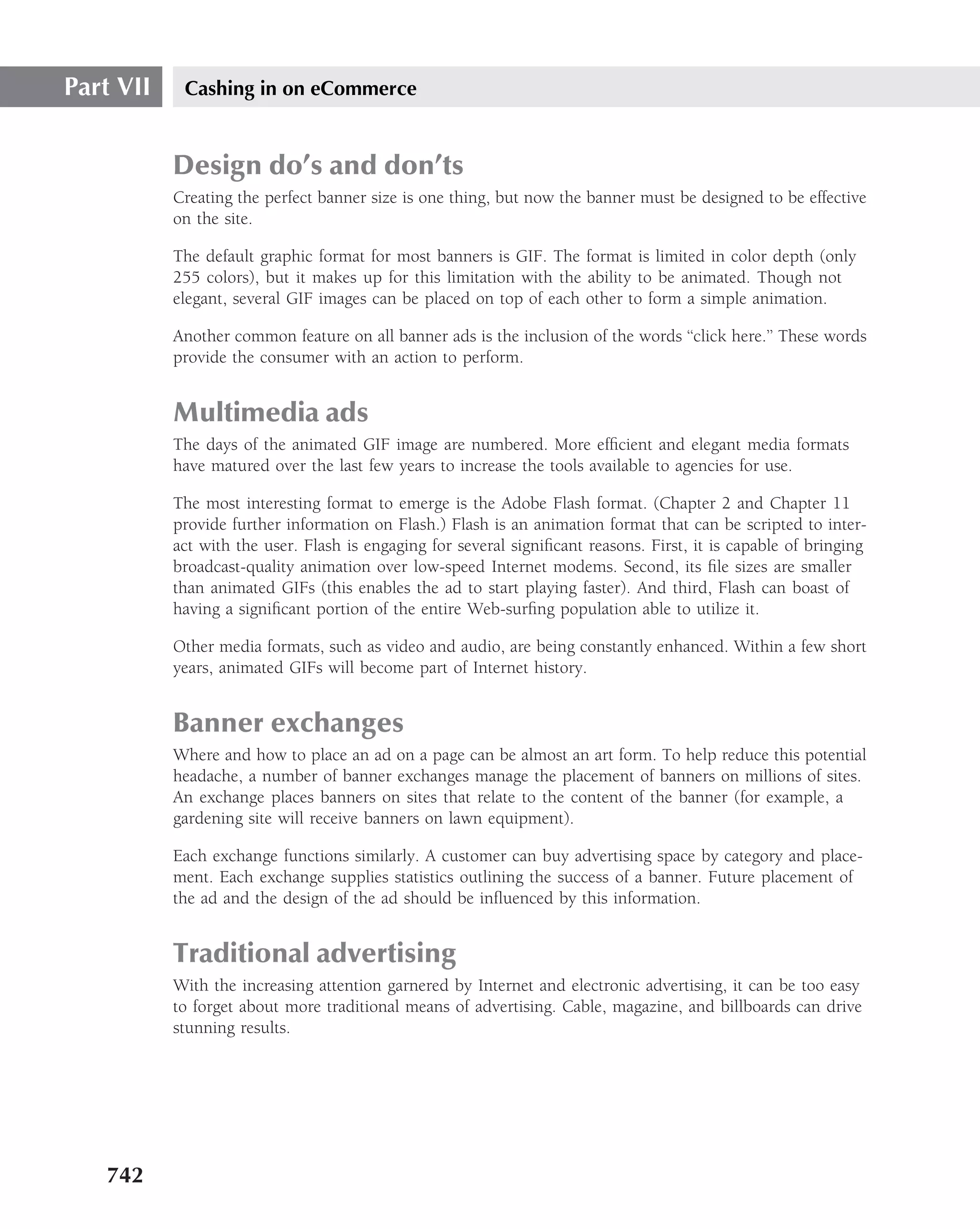 Part VII    Cashing in on eCommerce


           Design do’s and don’ts
           Creating the perfect banner size is one thing, but now the banner must be designed to be effective
           on the site.

           The default graphic format for most banners is GIF. The format is limited in color depth (only
           255 colors), but it makes up for this limitation with the ability to be animated. Though not
           elegant, several GIF images can be placed on top of each other to form a simple animation.

           Another common feature on all banner ads is the inclusion of the words ‘‘click here.’’ These words
           provide the consumer with an action to perform.


           Multimedia ads
           The days of the animated GIF image are numbered. More efﬁcient and elegant media formats
           have matured over the last few years to increase the tools available to agencies for use.

           The most interesting format to emerge is the Adobe Flash format. (Chapter 2 and Chapter 11
           provide further information on Flash.) Flash is an animation format that can be scripted to inter-
           act with the user. Flash is engaging for several signiﬁcant reasons. First, it is capable of bringing
           broadcast-quality animation over low-speed Internet modems. Second, its ﬁle sizes are smaller
           than animated GIFs (this enables the ad to start playing faster). And third, Flash can boast of
           having a signiﬁcant portion of the entire Web-surﬁng population able to utilize it.

           Other media formats, such as video and audio, are being constantly enhanced. Within a few short
           years, animated GIFs will become part of Internet history.


           Banner exchanges
           Where and how to place an ad on a page can be almost an art form. To help reduce this potential
           headache, a number of banner exchanges manage the placement of banners on millions of sites.
           An exchange places banners on sites that relate to the content of the banner (for example, a
           gardening site will receive banners on lawn equipment).

           Each exchange functions similarly. A customer can buy advertising space by category and place-
           ment. Each exchange supplies statistics outlining the success of a banner. Future placement of
           the ad and the design of the ad should be inﬂuenced by this information.


           Traditional advertising
           With the increasing attention garnered by Internet and electronic advertising, it can be too easy
           to forget about more traditional means of advertising. Cable, magazine, and billboards can drive
           stunning results.




   742
 